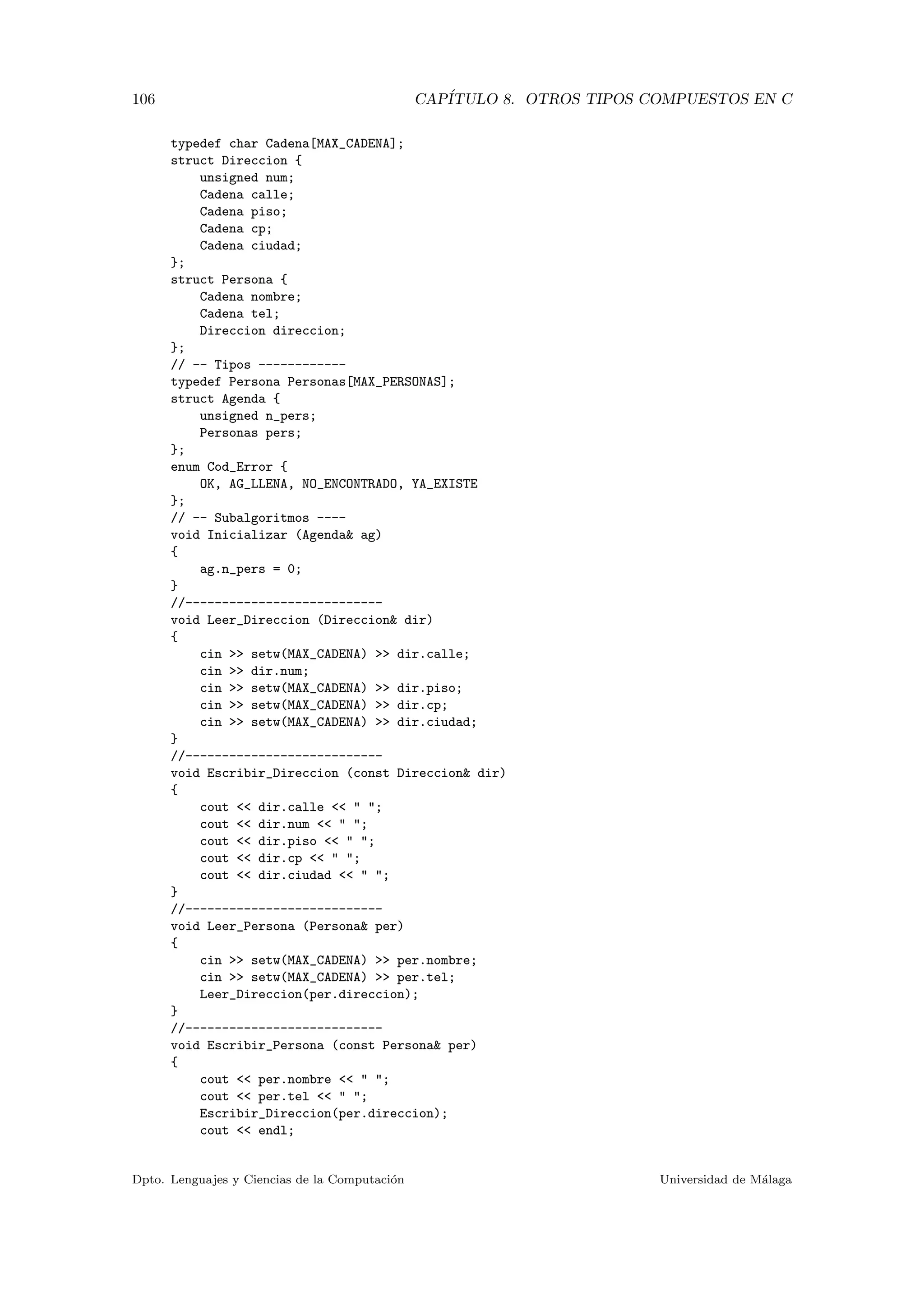 106 CAP´ITULO 8. OTROS TIPOS COMPUESTOS EN C
typedef char Cadena[MAX_CADENA];
struct Direccion {
unsigned num;
Cadena calle;
Cadena piso;
Cadena cp;
Cadena ciudad;
};
struct Persona {
Cadena nombre;
Cadena tel;
Direccion direccion;
};
// -- Tipos ------------
typedef Persona Personas[MAX_PERSONAS];
struct Agenda {
unsigned n_pers;
Personas pers;
};
enum Cod_Error {
OK, AG_LLENA, NO_ENCONTRADO, YA_EXISTE
};
// -- Subalgoritmos ----
void Inicializar (Agenda& ag)
{
ag.n_pers = 0;
}
//---------------------------
void Leer_Direccion (Direccion& dir)
{
cin >> setw(MAX_CADENA) >> dir.calle;
cin >> dir.num;
cin >> setw(MAX_CADENA) >> dir.piso;
cin >> setw(MAX_CADENA) >> dir.cp;
cin >> setw(MAX_CADENA) >> dir.ciudad;
}
//---------------------------
void Escribir_Direccion (const Direccion& dir)
{
cout << dir.calle << " ";
cout << dir.num << " ";
cout << dir.piso << " ";
cout << dir.cp << " ";
cout << dir.ciudad << " ";
}
//---------------------------
void Leer_Persona (Persona& per)
{
cin >> setw(MAX_CADENA) >> per.nombre;
cin >> setw(MAX_CADENA) >> per.tel;
Leer_Direccion(per.direccion);
}
//---------------------------
void Escribir_Persona (const Persona& per)
{
cout << per.nombre << " ";
cout << per.tel << " ";
Escribir_Direccion(per.direccion);
cout << endl;
Dpto. Lenguajes y Ciencias de la Computaci´on Universidad de M´alaga
 