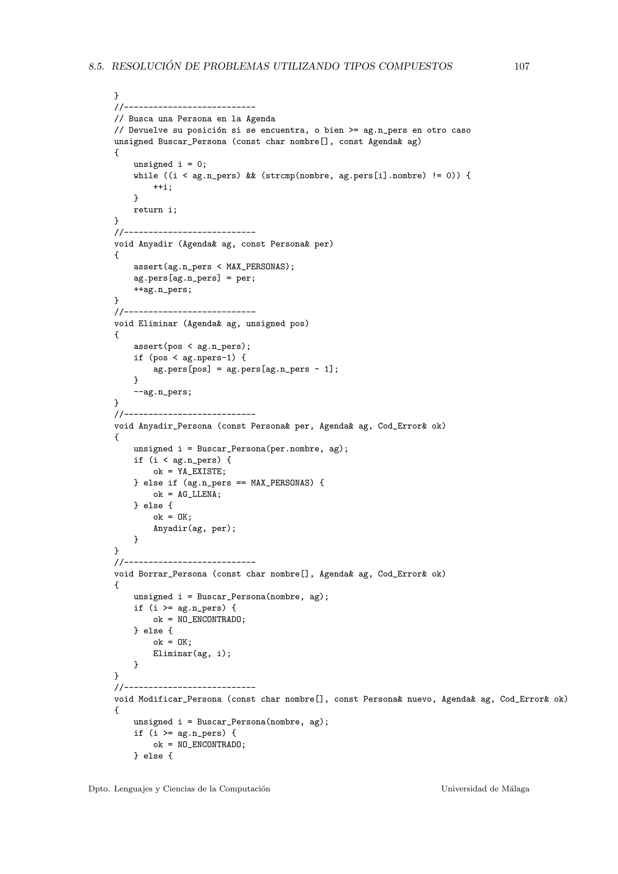 8.5. RESOLUCI ´ON DE PROBLEMAS UTILIZANDO TIPOS COMPUESTOS 107
}
//---------------------------
// Busca una Persona en la Agenda
// Devuelve su posici´on si se encuentra, o bien >= ag.n_pers en otro caso
unsigned Buscar_Persona (const char nombre[], const Agenda& ag)
{
unsigned i = 0;
while ((i < ag.n_pers) && (strcmp(nombre, ag.pers[i].nombre) != 0)) {
++i;
}
return i;
}
//---------------------------
void Anyadir (Agenda& ag, const Persona& per)
{
assert(ag.n_pers < MAX_PERSONAS);
ag.pers[ag.n_pers] = per;
++ag.n_pers;
}
//---------------------------
void Eliminar (Agenda& ag, unsigned pos)
{
assert(pos < ag.n_pers);
if (pos < ag.npers-1) {
ag.pers[pos] = ag.pers[ag.n_pers - 1];
}
--ag.n_pers;
}
//---------------------------
void Anyadir_Persona (const Persona& per, Agenda& ag, Cod_Error& ok)
{
unsigned i = Buscar_Persona(per.nombre, ag);
if (i < ag.n_pers) {
ok = YA_EXISTE;
} else if (ag.n_pers == MAX_PERSONAS) {
ok = AG_LLENA;
} else {
ok = OK;
Anyadir(ag, per);
}
}
//---------------------------
void Borrar_Persona (const char nombre[], Agenda& ag, Cod_Error& ok)
{
unsigned i = Buscar_Persona(nombre, ag);
if (i >= ag.n_pers) {
ok = NO_ENCONTRADO;
} else {
ok = OK;
Eliminar(ag, i);
}
}
//---------------------------
void Modificar_Persona (const char nombre[], const Persona& nuevo, Agenda& ag, Cod_Error& ok)
{
unsigned i = Buscar_Persona(nombre, ag);
if (i >= ag.n_pers) {
ok = NO_ENCONTRADO;
} else {
Dpto. Lenguajes y Ciencias de la Computaci´on Universidad de M´alaga
 