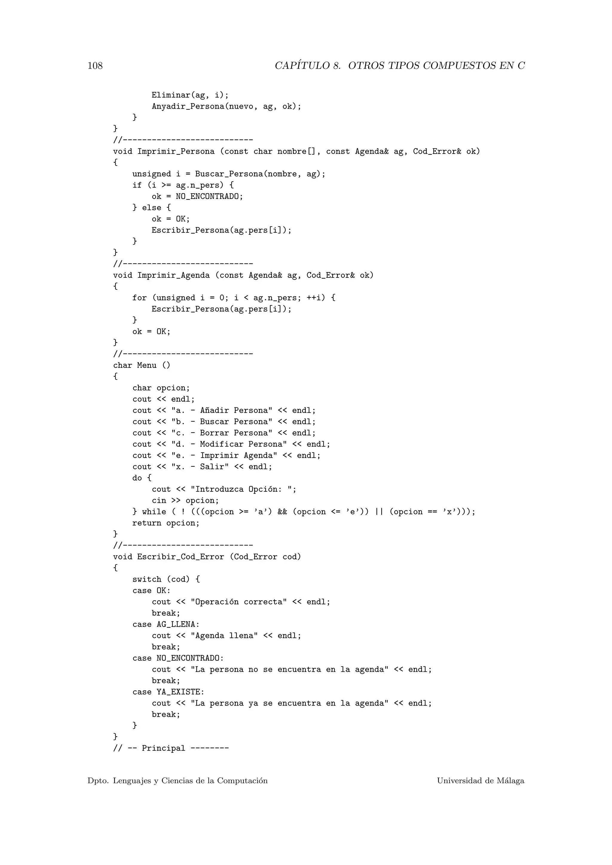 108 CAP´ITULO 8. OTROS TIPOS COMPUESTOS EN C
Eliminar(ag, i);
Anyadir_Persona(nuevo, ag, ok);
}
}
//---------------------------
void Imprimir_Persona (const char nombre[], const Agenda& ag, Cod_Error& ok)
{
unsigned i = Buscar_Persona(nombre, ag);
if (i >= ag.n_pers) {
ok = NO_ENCONTRADO;
} else {
ok = OK;
Escribir_Persona(ag.pers[i]);
}
}
//---------------------------
void Imprimir_Agenda (const Agenda& ag, Cod_Error& ok)
{
for (unsigned i = 0; i < ag.n_pers; ++i) {
Escribir_Persona(ag.pers[i]);
}
ok = OK;
}
//---------------------------
char Menu ()
{
char opcion;
cout << endl;
cout << "a. - A~nadir Persona" << endl;
cout << "b. - Buscar Persona" << endl;
cout << "c. - Borrar Persona" << endl;
cout << "d. - Modificar Persona" << endl;
cout << "e. - Imprimir Agenda" << endl;
cout << "x. - Salir" << endl;
do {
cout << "Introduzca Opci´on: ";
cin >> opcion;
} while ( ! (((opcion >= ’a’) && (opcion <= ’e’)) || (opcion == ’x’)));
return opcion;
}
//---------------------------
void Escribir_Cod_Error (Cod_Error cod)
{
switch (cod) {
case OK:
cout << "Operaci´on correcta" << endl;
break;
case AG_LLENA:
cout << "Agenda llena" << endl;
break;
case NO_ENCONTRADO:
cout << "La persona no se encuentra en la agenda" << endl;
break;
case YA_EXISTE:
cout << "La persona ya se encuentra en la agenda" << endl;
break;
}
}
// -- Principal --------
Dpto. Lenguajes y Ciencias de la Computaci´on Universidad de M´alaga
 