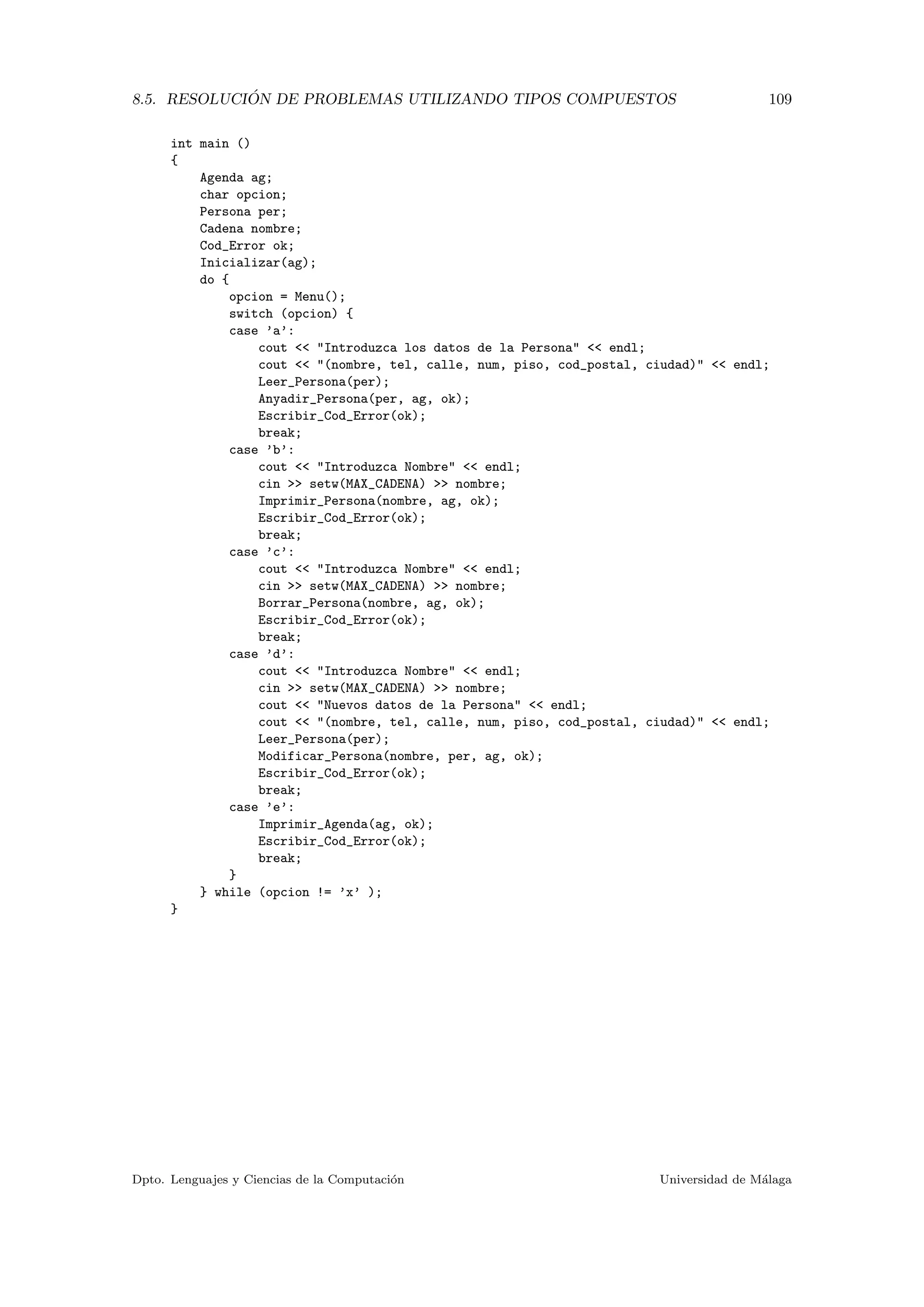 8.5. RESOLUCI ´ON DE PROBLEMAS UTILIZANDO TIPOS COMPUESTOS 109
int main ()
{
Agenda ag;
char opcion;
Persona per;
Cadena nombre;
Cod_Error ok;
Inicializar(ag);
do {
opcion = Menu();
switch (opcion) {
case ’a’:
cout << "Introduzca los datos de la Persona" << endl;
cout << "(nombre, tel, calle, num, piso, cod_postal, ciudad)" << endl;
Leer_Persona(per);
Anyadir_Persona(per, ag, ok);
Escribir_Cod_Error(ok);
break;
case ’b’:
cout << "Introduzca Nombre" << endl;
cin >> setw(MAX_CADENA) >> nombre;
Imprimir_Persona(nombre, ag, ok);
Escribir_Cod_Error(ok);
break;
case ’c’:
cout << "Introduzca Nombre" << endl;
cin >> setw(MAX_CADENA) >> nombre;
Borrar_Persona(nombre, ag, ok);
Escribir_Cod_Error(ok);
break;
case ’d’:
cout << "Introduzca Nombre" << endl;
cin >> setw(MAX_CADENA) >> nombre;
cout << "Nuevos datos de la Persona" << endl;
cout << "(nombre, tel, calle, num, piso, cod_postal, ciudad)" << endl;
Leer_Persona(per);
Modificar_Persona(nombre, per, ag, ok);
Escribir_Cod_Error(ok);
break;
case ’e’:
Imprimir_Agenda(ag, ok);
Escribir_Cod_Error(ok);
break;
}
} while (opcion != ’x’ );
}
Dpto. Lenguajes y Ciencias de la Computaci´on Universidad de M´alaga
 