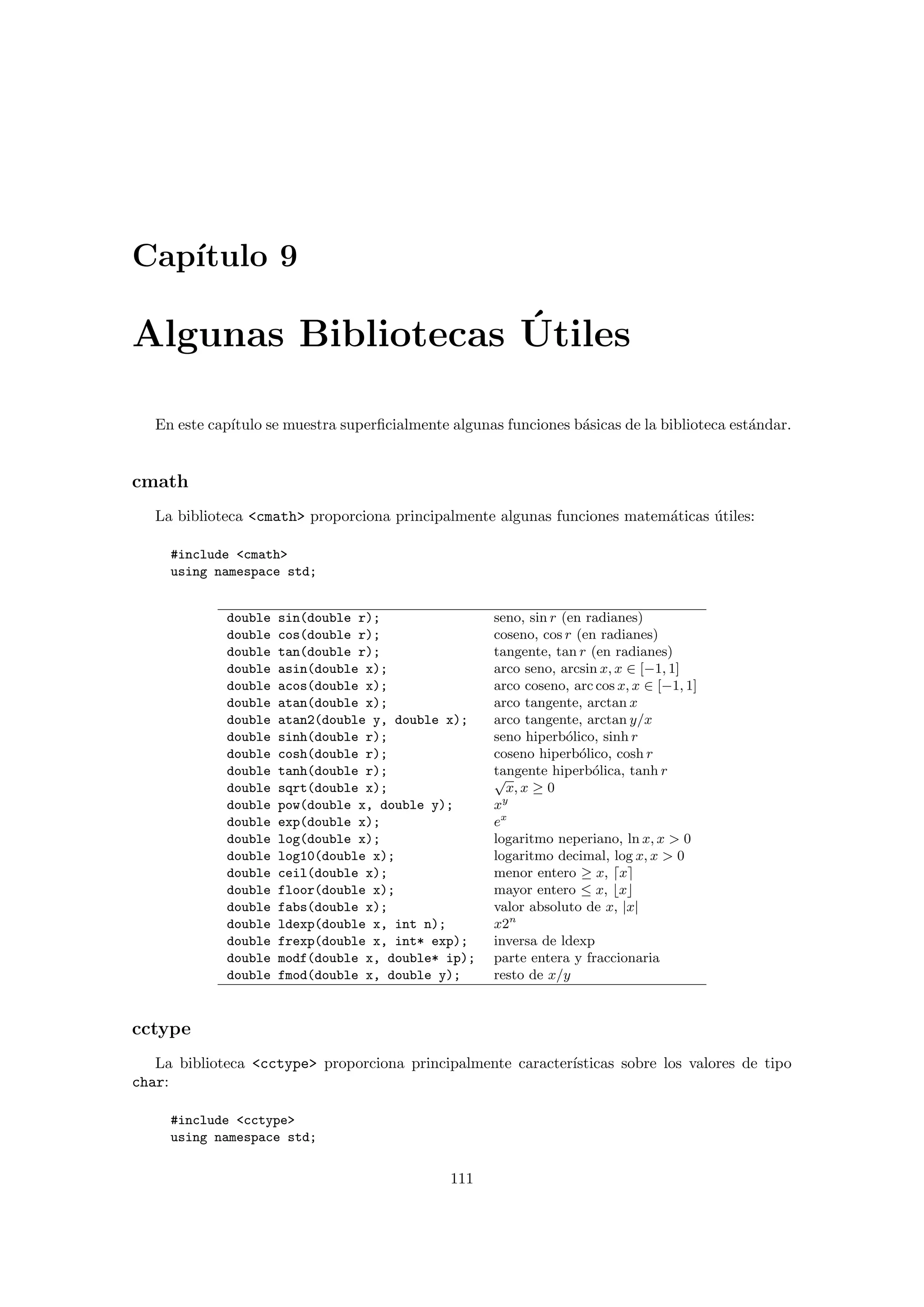 Cap´ıtulo 9
Algunas Bibliotecas ´Utiles
En este cap´ıtulo se muestra superﬁcialmente algunas funciones b´asicas de la biblioteca est´andar.
cmath
La biblioteca <cmath> proporciona principalmente algunas funciones matem´aticas ´utiles:
#include <cmath>
using namespace std;
double sin(double r); seno, sin r (en radianes)
double cos(double r); coseno, cos r (en radianes)
double tan(double r); tangente, tan r (en radianes)
double asin(double x); arco seno, arcsin x, x ∈ [−1, 1]
double acos(double x); arco coseno, arc cos x, x ∈ [−1, 1]
double atan(double x); arco tangente, arctan x
double atan2(double y, double x); arco tangente, arctan y/x
double sinh(double r); seno hiperb´olico, sinh r
double cosh(double r); coseno hiperb´olico, cosh r
double tanh(double r); tangente hiperb´olica, tanh r
double sqrt(double x);
√
x, x ≥ 0
double pow(double x, double y); xy
double exp(double x); ex
double log(double x); logaritmo neperiano, ln x, x > 0
double log10(double x); logaritmo decimal, log x, x > 0
double ceil(double x); menor entero ≥ x, x
double floor(double x); mayor entero ≤ x, x
double fabs(double x); valor absoluto de x, |x|
double ldexp(double x, int n); x2n
double frexp(double x, int* exp); inversa de ldexp
double modf(double x, double* ip); parte entera y fraccionaria
double fmod(double x, double y); resto de x/y
cctype
La biblioteca <cctype> proporciona principalmente caracter´ısticas sobre los valores de tipo
char:
#include <cctype>
using namespace std;
111
 