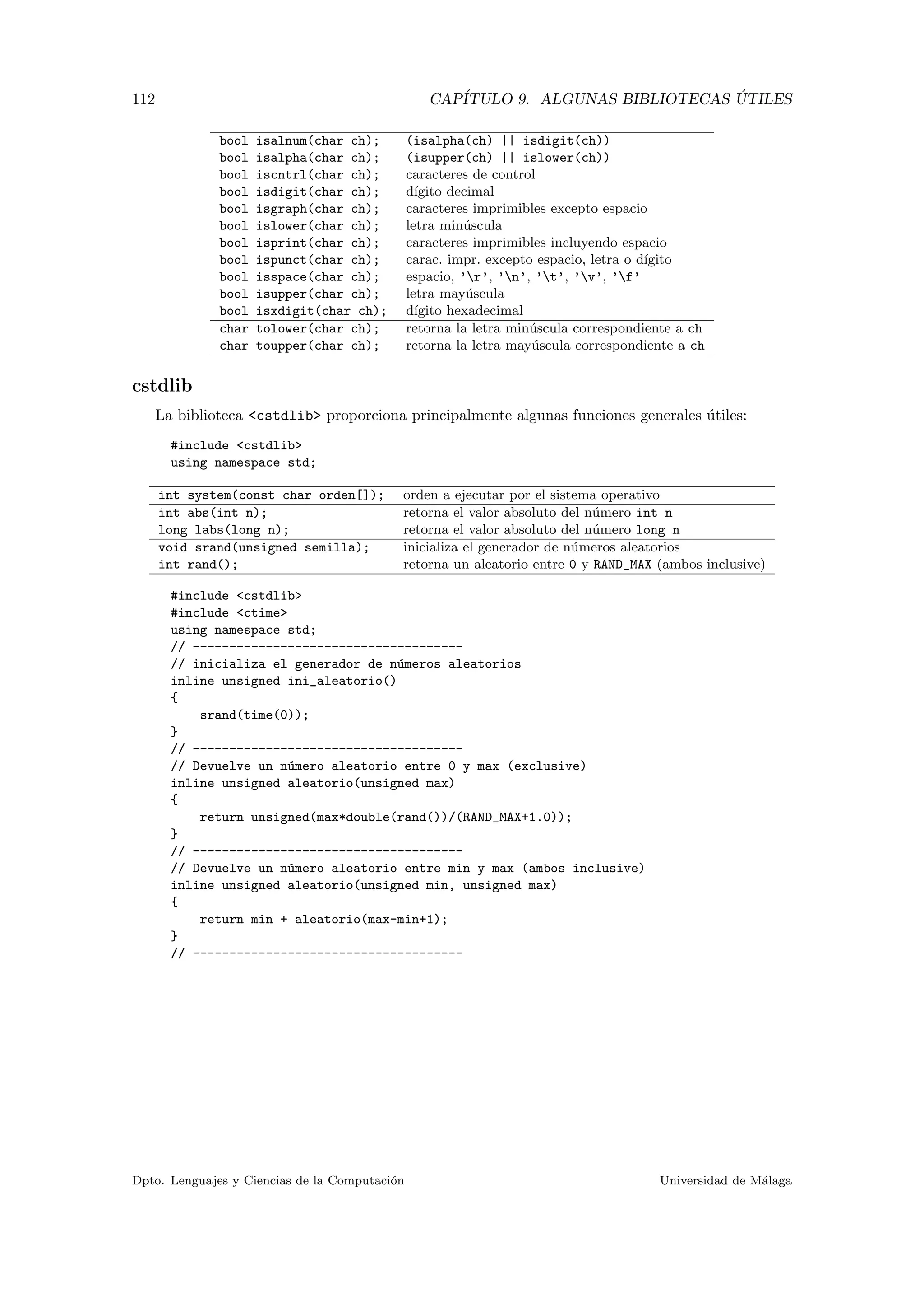 112 CAP´ITULO 9. ALGUNAS BIBLIOTECAS ´UTILES
bool isalnum(char ch); (isalpha(ch) || isdigit(ch))
bool isalpha(char ch); (isupper(ch) || islower(ch))
bool iscntrl(char ch); caracteres de control
bool isdigit(char ch); d´ıgito decimal
bool isgraph(char ch); caracteres imprimibles excepto espacio
bool islower(char ch); letra min´uscula
bool isprint(char ch); caracteres imprimibles incluyendo espacio
bool ispunct(char ch); carac. impr. excepto espacio, letra o d´ıgito
bool isspace(char ch); espacio, ’r’, ’n’, ’t’, ’v’, ’f’
bool isupper(char ch); letra may´uscula
bool isxdigit(char ch); d´ıgito hexadecimal
char tolower(char ch); retorna la letra min´uscula correspondiente a ch
char toupper(char ch); retorna la letra may´uscula correspondiente a ch
cstdlib
La biblioteca <cstdlib> proporciona principalmente algunas funciones generales ´utiles:
#include <cstdlib>
using namespace std;
int system(const char orden[]); orden a ejecutar por el sistema operativo
int abs(int n); retorna el valor absoluto del n´umero int n
long labs(long n); retorna el valor absoluto del n´umero long n
void srand(unsigned semilla); inicializa el generador de n´umeros aleatorios
int rand(); retorna un aleatorio entre 0 y RAND_MAX (ambos inclusive)
#include <cstdlib>
#include <ctime>
using namespace std;
// -------------------------------------
// inicializa el generador de n´umeros aleatorios
inline unsigned ini_aleatorio()
{
srand(time(0));
}
// -------------------------------------
// Devuelve un n´umero aleatorio entre 0 y max (exclusive)
inline unsigned aleatorio(unsigned max)
{
return unsigned(max*double(rand())/(RAND_MAX+1.0));
}
// -------------------------------------
// Devuelve un n´umero aleatorio entre min y max (ambos inclusive)
inline unsigned aleatorio(unsigned min, unsigned max)
{
return min + aleatorio(max-min+1);
}
// -------------------------------------
Dpto. Lenguajes y Ciencias de la Computaci´on Universidad de M´alaga
 