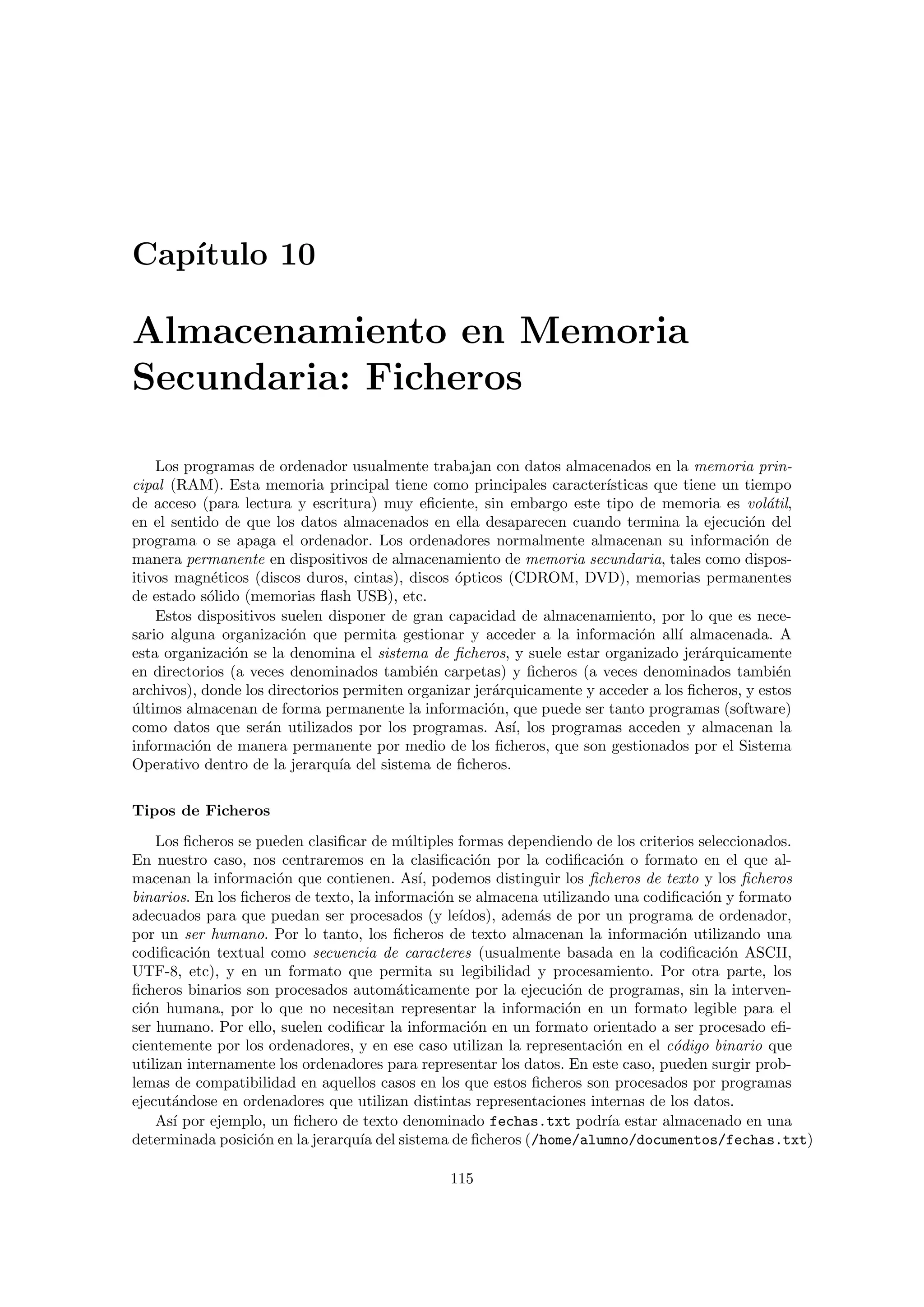 Cap´ıtulo 10
Almacenamiento en Memoria
Secundaria: Ficheros
Los programas de ordenador usualmente trabajan con datos almacenados en la memoria prin-
cipal (RAM). Esta memoria principal tiene como principales caracter´ısticas que tiene un tiempo
de acceso (para lectura y escritura) muy eﬁciente, sin embargo este tipo de memoria es vol´atil,
en el sentido de que los datos almacenados en ella desaparecen cuando termina la ejecuci´on del
programa o se apaga el ordenador. Los ordenadores normalmente almacenan su informaci´on de
manera permanente en dispositivos de almacenamiento de memoria secundaria, tales como dispos-
itivos magn´eticos (discos duros, cintas), discos ´opticos (CDROM, DVD), memorias permanentes
de estado s´olido (memorias ﬂash USB), etc.
Estos dispositivos suelen disponer de gran capacidad de almacenamiento, por lo que es nece-
sario alguna organizaci´on que permita gestionar y acceder a la informaci´on all´ı almacenada. A
esta organizaci´on se la denomina el sistema de ﬁcheros, y suele estar organizado jer´arquicamente
en directorios (a veces denominados tambi´en carpetas) y ﬁcheros (a veces denominados tambi´en
archivos), donde los directorios permiten organizar jer´arquicamente y acceder a los ﬁcheros, y estos
´ultimos almacenan de forma permanente la informaci´on, que puede ser tanto programas (software)
como datos que ser´an utilizados por los programas. As´ı, los programas acceden y almacenan la
informaci´on de manera permanente por medio de los ﬁcheros, que son gestionados por el Sistema
Operativo dentro de la jerarqu´ıa del sistema de ﬁcheros.
Tipos de Ficheros
Los ﬁcheros se pueden clasiﬁcar de m´ultiples formas dependiendo de los criterios seleccionados.
En nuestro caso, nos centraremos en la clasiﬁcaci´on por la codiﬁcaci´on o formato en el que al-
macenan la informaci´on que contienen. As´ı, podemos distinguir los ﬁcheros de texto y los ﬁcheros
binarios. En los ﬁcheros de texto, la informaci´on se almacena utilizando una codiﬁcaci´on y formato
adecuados para que puedan ser procesados (y le´ıdos), adem´as de por un programa de ordenador,
por un ser humano. Por lo tanto, los ﬁcheros de texto almacenan la informaci´on utilizando una
codiﬁcaci´on textual como secuencia de caracteres (usualmente basada en la codiﬁcaci´on ASCII,
UTF-8, etc), y en un formato que permita su legibilidad y procesamiento. Por otra parte, los
ﬁcheros binarios son procesados autom´aticamente por la ejecuci´on de programas, sin la interven-
ci´on humana, por lo que no necesitan representar la informaci´on en un formato legible para el
ser humano. Por ello, suelen codiﬁcar la informaci´on en un formato orientado a ser procesado eﬁ-
cientemente por los ordenadores, y en ese caso utilizan la representaci´on en el c´odigo binario que
utilizan internamente los ordenadores para representar los datos. En este caso, pueden surgir prob-
lemas de compatibilidad en aquellos casos en los que estos ﬁcheros son procesados por programas
ejecut´andose en ordenadores que utilizan distintas representaciones internas de los datos.
As´ı por ejemplo, un ﬁchero de texto denominado fechas.txt podr´ıa estar almacenado en una
determinada posici´on en la jerarqu´ıa del sistema de ﬁcheros (/home/alumno/documentos/fechas.txt)
115
 