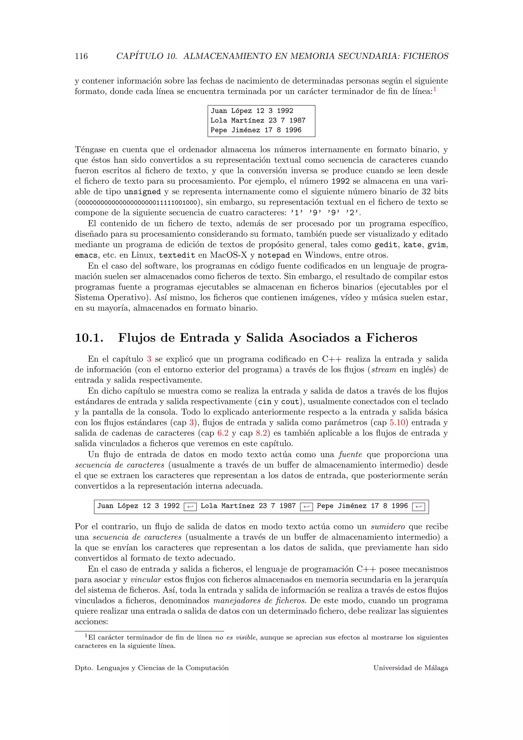 116 CAP´ITULO 10. ALMACENAMIENTO EN MEMORIA SECUNDARIA: FICHEROS
y contener informaci´on sobre las fechas de nacimiento de determinadas personas seg´un el siguiente
formato, donde cada l´ınea se encuentra terminada por un car´acter terminador de ﬁn de l´ınea:1
Juan L´opez 12 3 1992
Lola Mart´ınez 23 7 1987
Pepe Jim´enez 17 8 1996
T´engase en cuenta que el ordenador almacena los n´umeros internamente en formato binario, y
que ´estos han sido convertidos a su representaci´on textual como secuencia de caracteres cuando
fueron escritos al ﬁchero de texto, y que la conversi´on inversa se produce cuando se leen desde
el ﬁchero de texto para su procesamiento. Por ejemplo, el n´umero 1992 se almacena en una vari-
able de tipo unsigned y se representa internamente como el siguiente n´umero binario de 32 bits
(00000000000000000000011111001000), sin embargo, su representaci´on textual en el ﬁchero de texto se
compone de la siguiente secuencia de cuatro caracteres: ’1’ ’9’ ’9’ ’2’.
El contenido de un ﬁchero de texto, adem´as de ser procesado por un programa espec´ıﬁco,
dise˜nado para su procesamiento considerando su formato, tambi´en puede ser visualizado y editado
mediante un programa de edici´on de textos de prop´osito general, tales como gedit, kate, gvim,
emacs, etc. en Linux, textedit en MacOS-X y notepad en Windows, entre otros.
En el caso del software, los programas en c´odigo fuente codiﬁcados en un lenguaje de progra-
maci´on suelen ser almacenados como ﬁcheros de texto. Sin embargo, el resultado de compilar estos
programas fuente a programas ejecutables se almacenan en ﬁcheros binarios (ejecutables por el
Sistema Operativo). As´ı mismo, los ﬁcheros que contienen im´agenes, v´ıdeo y m´usica suelen estar,
en su mayor´ıa, almacenados en formato binario.
10.1. Flujos de Entrada y Salida Asociados a Ficheros
En el cap´ıtulo 3 se explic´o que un programa codiﬁcado en C++ realiza la entrada y salida
de informaci´on (con el entorno exterior del programa) a trav´es de los ﬂujos (stream en ingl´es) de
entrada y salida respectivamente.
En dicho cap´ıtulo se muestra como se realiza la entrada y salida de datos a trav´es de los ﬂujos
est´andares de entrada y salida respectivamente (cin y cout), usualmente conectados con el teclado
y la pantalla de la consola. Todo lo explicado anteriormente respecto a la entrada y salida b´asica
con los ﬂujos est´andares (cap 3), ﬂujos de entrada y salida como par´ametros (cap 5.10) entrada y
salida de cadenas de caracteres (cap 6.2 y cap 8.2) es tambi´en aplicable a los ﬂujos de entrada y
salida vinculados a ﬁcheros que veremos en este cap´ıtulo.
Un ﬂujo de entrada de datos en modo texto act´ua como una fuente que proporciona una
secuencia de caracteres (usualmente a trav´es de un buﬀer de almacenamiento intermedio) desde
el que se extraen los caracteres que representan a los datos de entrada, que posteriormente ser´an
convertidos a la representaci´on interna adecuada.
Juan L´opez 12 3 1992 ← Lola Mart´ınez 23 7 1987 ← Pepe Jim´enez 17 8 1996 ←
Por el contrario, un ﬂujo de salida de datos en modo texto act´ua como un sumidero que recibe
una secuencia de caracteres (usualmente a trav´es de un buﬀer de almacenamiento intermedio) a
la que se env´ıan los caracteres que representan a los datos de salida, que previamente han sido
convertidos al formato de texto adecuado.
En el caso de entrada y salida a ﬁcheros, el lenguaje de programaci´on C++ posee mecanismos
para asociar y vincular estos ﬂujos con ﬁcheros almacenados en memoria secundaria en la jerarqu´ıa
del sistema de ﬁcheros. As´ı, toda la entrada y salida de informaci´on se realiza a trav´es de estos ﬂujos
vinculados a ﬁcheros, denominados manejadores de ﬁcheros. De este modo, cuando un programa
quiere realizar una entrada o salida de datos con un determinado ﬁchero, debe realizar las siguientes
acciones:
1El car´acter terminador de ﬁn de l´ınea no es visible, aunque se aprecian sus efectos al mostrarse los siguientes
caracteres en la siguiente l´ınea.
Dpto. Lenguajes y Ciencias de la Computaci´on Universidad de M´alaga
 