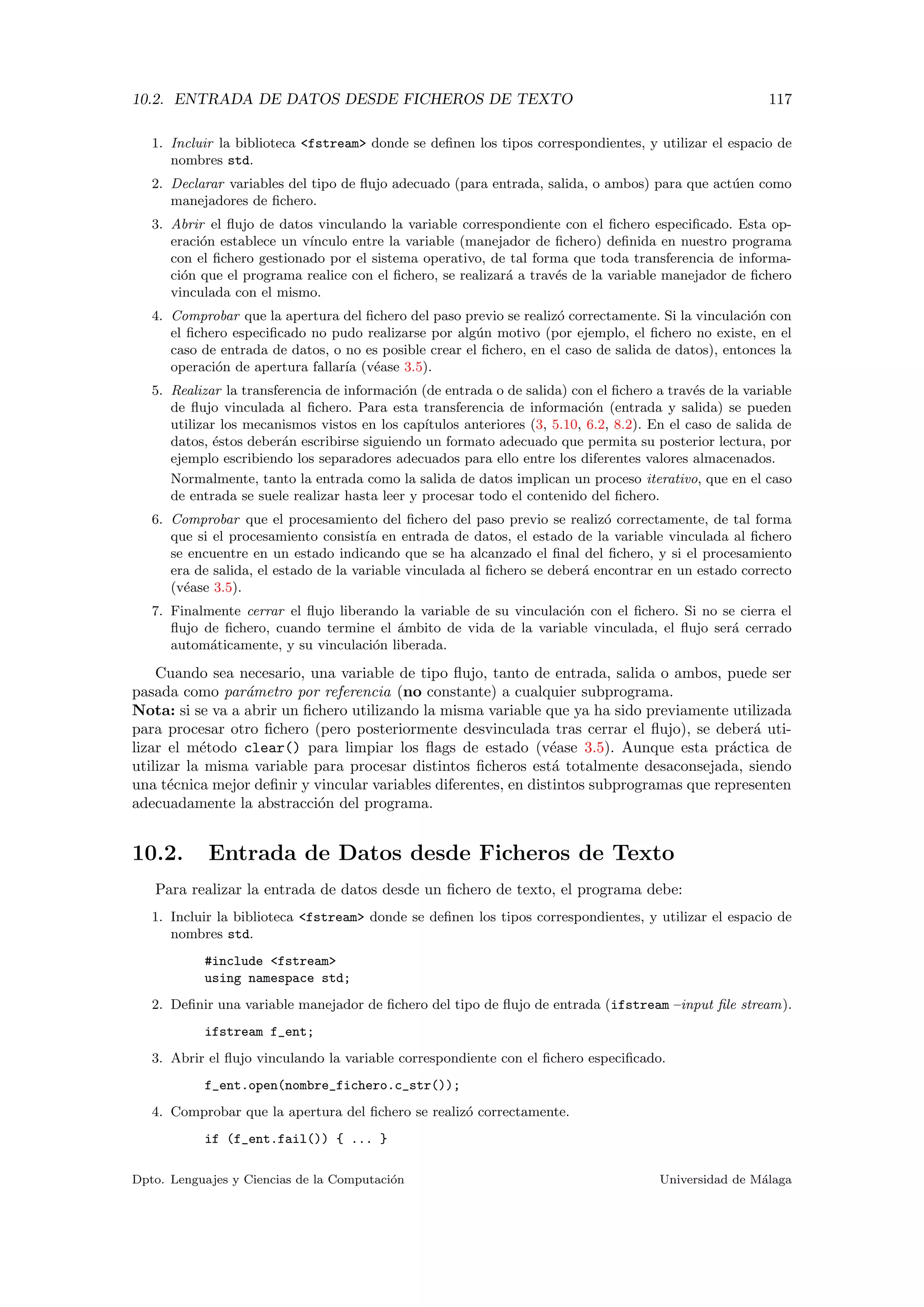 10.2. ENTRADA DE DATOS DESDE FICHEROS DE TEXTO 117
1. Incluir la biblioteca <fstream> donde se deﬁnen los tipos correspondientes, y utilizar el espacio de
nombres std.
2. Declarar variables del tipo de ﬂujo adecuado (para entrada, salida, o ambos) para que act´uen como
manejadores de ﬁchero.
3. Abrir el ﬂujo de datos vinculando la variable correspondiente con el ﬁchero especiﬁcado. Esta op-
eraci´on establece un v´ınculo entre la variable (manejador de ﬁchero) deﬁnida en nuestro programa
con el ﬁchero gestionado por el sistema operativo, de tal forma que toda transferencia de informa-
ci´on que el programa realice con el ﬁchero, se realizar´a a trav´es de la variable manejador de ﬁchero
vinculada con el mismo.
4. Comprobar que la apertura del ﬁchero del paso previo se realiz´o correctamente. Si la vinculaci´on con
el ﬁchero especiﬁcado no pudo realizarse por alg´un motivo (por ejemplo, el ﬁchero no existe, en el
caso de entrada de datos, o no es posible crear el ﬁchero, en el caso de salida de datos), entonces la
operaci´on de apertura fallar´ıa (v´ease 3.5).
5. Realizar la transferencia de informaci´on (de entrada o de salida) con el ﬁchero a trav´es de la variable
de ﬂujo vinculada al ﬁchero. Para esta transferencia de informaci´on (entrada y salida) se pueden
utilizar los mecanismos vistos en los cap´ıtulos anteriores (3, 5.10, 6.2, 8.2). En el caso de salida de
datos, ´estos deber´an escribirse siguiendo un formato adecuado que permita su posterior lectura, por
ejemplo escribiendo los separadores adecuados para ello entre los diferentes valores almacenados.
Normalmente, tanto la entrada como la salida de datos implican un proceso iterativo, que en el caso
de entrada se suele realizar hasta leer y procesar todo el contenido del ﬁchero.
6. Comprobar que el procesamiento del ﬁchero del paso previo se realiz´o correctamente, de tal forma
que si el procesamiento consist´ıa en entrada de datos, el estado de la variable vinculada al ﬁchero
se encuentre en un estado indicando que se ha alcanzado el ﬁnal del ﬁchero, y si el procesamiento
era de salida, el estado de la variable vinculada al ﬁchero se deber´a encontrar en un estado correcto
(v´ease 3.5).
7. Finalmente cerrar el ﬂujo liberando la variable de su vinculaci´on con el ﬁchero. Si no se cierra el
ﬂujo de ﬁchero, cuando termine el ´ambito de vida de la variable vinculada, el ﬂujo ser´a cerrado
autom´aticamente, y su vinculaci´on liberada.
Cuando sea necesario, una variable de tipo ﬂujo, tanto de entrada, salida o ambos, puede ser
pasada como par´ametro por referencia (no constante) a cualquier subprograma.
Nota: si se va a abrir un ﬁchero utilizando la misma variable que ya ha sido previamente utilizada
para procesar otro ﬁchero (pero posteriormente desvinculada tras cerrar el ﬂujo), se deber´a uti-
lizar el m´etodo clear() para limpiar los ﬂags de estado (v´ease 3.5). Aunque esta pr´actica de
utilizar la misma variable para procesar distintos ﬁcheros est´a totalmente desaconsejada, siendo
una t´ecnica mejor deﬁnir y vincular variables diferentes, en distintos subprogramas que representen
adecuadamente la abstracci´on del programa.
10.2. Entrada de Datos desde Ficheros de Texto
Para realizar la entrada de datos desde un ﬁchero de texto, el programa debe:
1. Incluir la biblioteca <fstream> donde se deﬁnen los tipos correspondientes, y utilizar el espacio de
nombres std.
#include <fstream>
using namespace std;
2. Deﬁnir una variable manejador de ﬁchero del tipo de ﬂujo de entrada (ifstream –input ﬁle stream).
ifstream f_ent;
3. Abrir el ﬂujo vinculando la variable correspondiente con el ﬁchero especiﬁcado.
f_ent.open(nombre_fichero.c_str());
4. Comprobar que la apertura del ﬁchero se realiz´o correctamente.
if (f_ent.fail()) { ... }
Dpto. Lenguajes y Ciencias de la Computaci´on Universidad de M´alaga
 