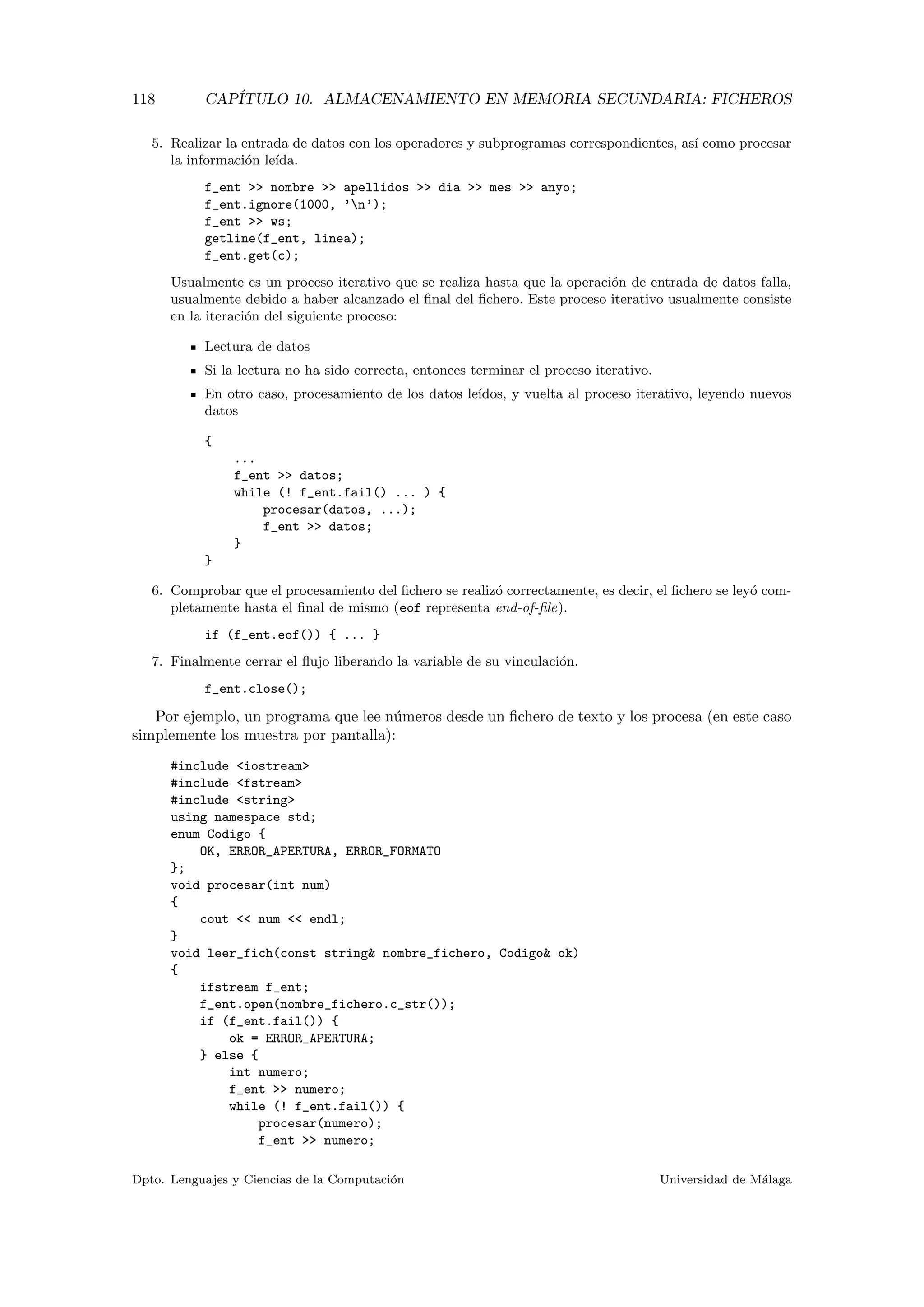 118 CAP´ITULO 10. ALMACENAMIENTO EN MEMORIA SECUNDARIA: FICHEROS
5. Realizar la entrada de datos con los operadores y subprogramas correspondientes, as´ı como procesar
la informaci´on le´ıda.
f_ent >> nombre >> apellidos >> dia >> mes >> anyo;
f_ent.ignore(1000, ’n’);
f_ent >> ws;
getline(f_ent, linea);
f_ent.get(c);
Usualmente es un proceso iterativo que se realiza hasta que la operaci´on de entrada de datos falla,
usualmente debido a haber alcanzado el ﬁnal del ﬁchero. Este proceso iterativo usualmente consiste
en la iteraci´on del siguiente proceso:
Lectura de datos
Si la lectura no ha sido correcta, entonces terminar el proceso iterativo.
En otro caso, procesamiento de los datos le´ıdos, y vuelta al proceso iterativo, leyendo nuevos
datos
{
...
f_ent >> datos;
while (! f_ent.fail() ... ) {
procesar(datos, ...);
f_ent >> datos;
}
}
6. Comprobar que el procesamiento del ﬁchero se realiz´o correctamente, es decir, el ﬁchero se ley´o com-
pletamente hasta el ﬁnal de mismo (eof representa end-of-ﬁle).
if (f_ent.eof()) { ... }
7. Finalmente cerrar el ﬂujo liberando la variable de su vinculaci´on.
f_ent.close();
Por ejemplo, un programa que lee n´umeros desde un ﬁchero de texto y los procesa (en este caso
simplemente los muestra por pantalla):
#include <iostream>
#include <fstream>
#include <string>
using namespace std;
enum Codigo {
OK, ERROR_APERTURA, ERROR_FORMATO
};
void procesar(int num)
{
cout << num << endl;
}
void leer_fich(const string& nombre_fichero, Codigo& ok)
{
ifstream f_ent;
f_ent.open(nombre_fichero.c_str());
if (f_ent.fail()) {
ok = ERROR_APERTURA;
} else {
int numero;
f_ent >> numero;
while (! f_ent.fail()) {
procesar(numero);
f_ent >> numero;
Dpto. Lenguajes y Ciencias de la Computaci´on Universidad de M´alaga
 