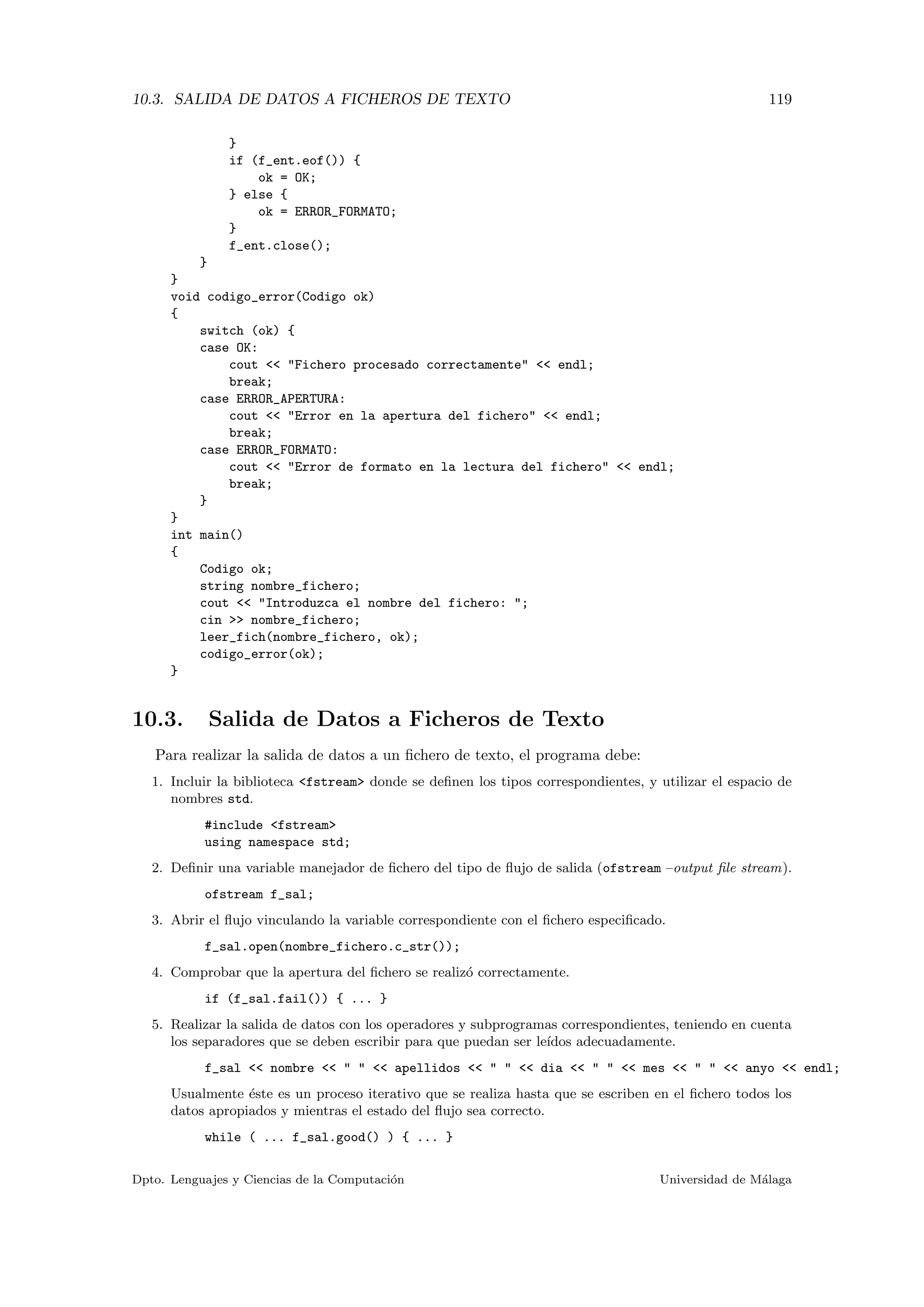 10.3. SALIDA DE DATOS A FICHEROS DE TEXTO 119
}
if (f_ent.eof()) {
ok = OK;
} else {
ok = ERROR_FORMATO;
}
f_ent.close();
}
}
void codigo_error(Codigo ok)
{
switch (ok) {
case OK:
cout << "Fichero procesado correctamente" << endl;
break;
case ERROR_APERTURA:
cout << "Error en la apertura del fichero" << endl;
break;
case ERROR_FORMATO:
cout << "Error de formato en la lectura del fichero" << endl;
break;
}
}
int main()
{
Codigo ok;
string nombre_fichero;
cout << "Introduzca el nombre del fichero: ";
cin >> nombre_fichero;
leer_fich(nombre_fichero, ok);
codigo_error(ok);
}
10.3. Salida de Datos a Ficheros de Texto
Para realizar la salida de datos a un ﬁchero de texto, el programa debe:
1. Incluir la biblioteca <fstream> donde se deﬁnen los tipos correspondientes, y utilizar el espacio de
nombres std.
#include <fstream>
using namespace std;
2. Deﬁnir una variable manejador de ﬁchero del tipo de ﬂujo de salida (ofstream –output ﬁle stream).
ofstream f_sal;
3. Abrir el ﬂujo vinculando la variable correspondiente con el ﬁchero especiﬁcado.
f_sal.open(nombre_fichero.c_str());
4. Comprobar que la apertura del ﬁchero se realiz´o correctamente.
if (f_sal.fail()) { ... }
5. Realizar la salida de datos con los operadores y subprogramas correspondientes, teniendo en cuenta
los separadores que se deben escribir para que puedan ser le´ıdos adecuadamente.
f_sal << nombre << " " << apellidos << " " << dia << " " << mes << " " << anyo << endl;
Usualmente ´este es un proceso iterativo que se realiza hasta que se escriben en el ﬁchero todos los
datos apropiados y mientras el estado del ﬂujo sea correcto.
while ( ... f_sal.good() ) { ... }
Dpto. Lenguajes y Ciencias de la Computaci´on Universidad de M´alaga
 