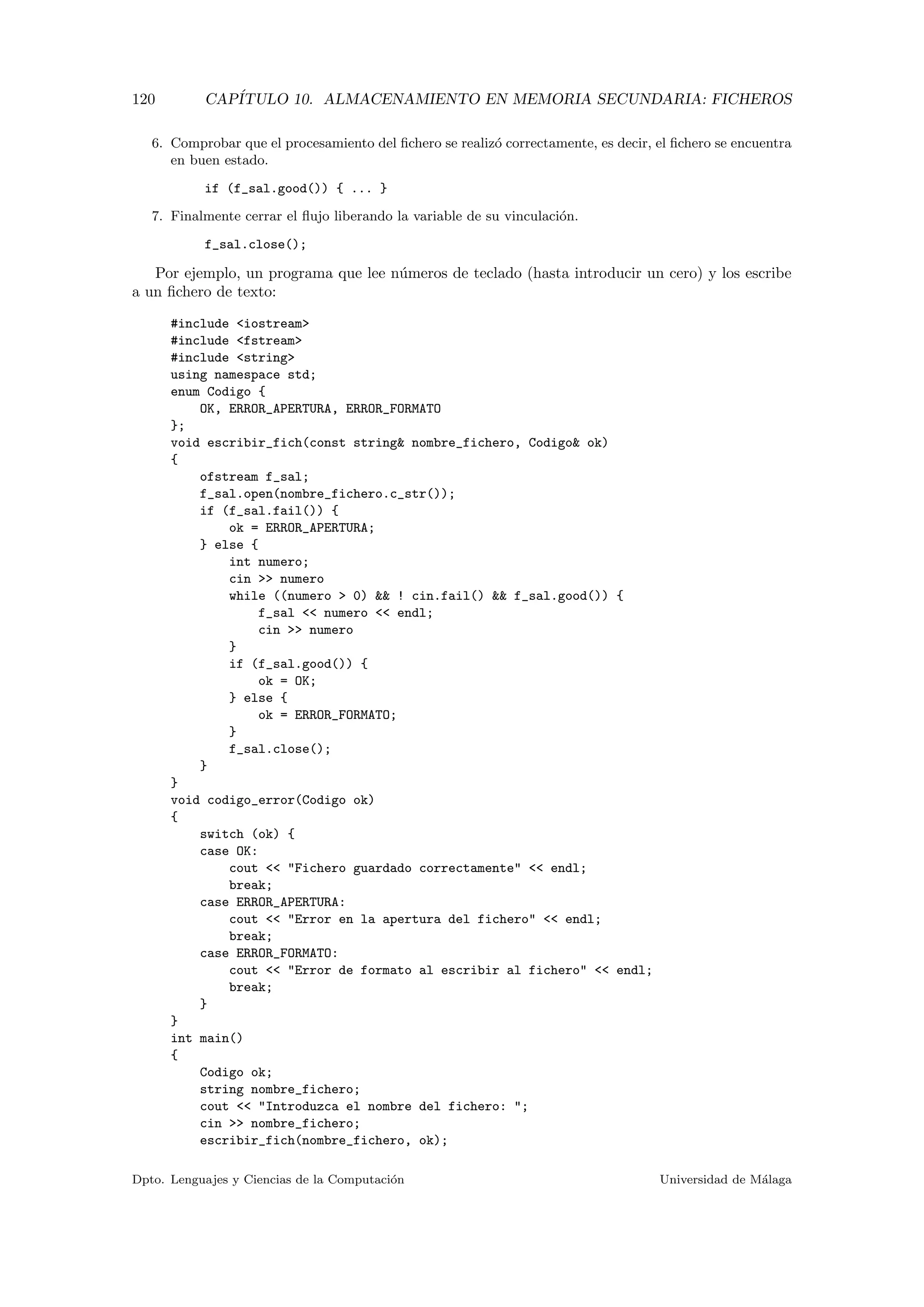 120 CAP´ITULO 10. ALMACENAMIENTO EN MEMORIA SECUNDARIA: FICHEROS
6. Comprobar que el procesamiento del ﬁchero se realiz´o correctamente, es decir, el ﬁchero se encuentra
en buen estado.
if (f_sal.good()) { ... }
7. Finalmente cerrar el ﬂujo liberando la variable de su vinculaci´on.
f_sal.close();
Por ejemplo, un programa que lee n´umeros de teclado (hasta introducir un cero) y los escribe
a un ﬁchero de texto:
#include <iostream>
#include <fstream>
#include <string>
using namespace std;
enum Codigo {
OK, ERROR_APERTURA, ERROR_FORMATO
};
void escribir_fich(const string& nombre_fichero, Codigo& ok)
{
ofstream f_sal;
f_sal.open(nombre_fichero.c_str());
if (f_sal.fail()) {
ok = ERROR_APERTURA;
} else {
int numero;
cin >> numero
while ((numero > 0) && ! cin.fail() && f_sal.good()) {
f_sal << numero << endl;
cin >> numero
}
if (f_sal.good()) {
ok = OK;
} else {
ok = ERROR_FORMATO;
}
f_sal.close();
}
}
void codigo_error(Codigo ok)
{
switch (ok) {
case OK:
cout << "Fichero guardado correctamente" << endl;
break;
case ERROR_APERTURA:
cout << "Error en la apertura del fichero" << endl;
break;
case ERROR_FORMATO:
cout << "Error de formato al escribir al fichero" << endl;
break;
}
}
int main()
{
Codigo ok;
string nombre_fichero;
cout << "Introduzca el nombre del fichero: ";
cin >> nombre_fichero;
escribir_fich(nombre_fichero, ok);
Dpto. Lenguajes y Ciencias de la Computaci´on Universidad de M´alaga
 