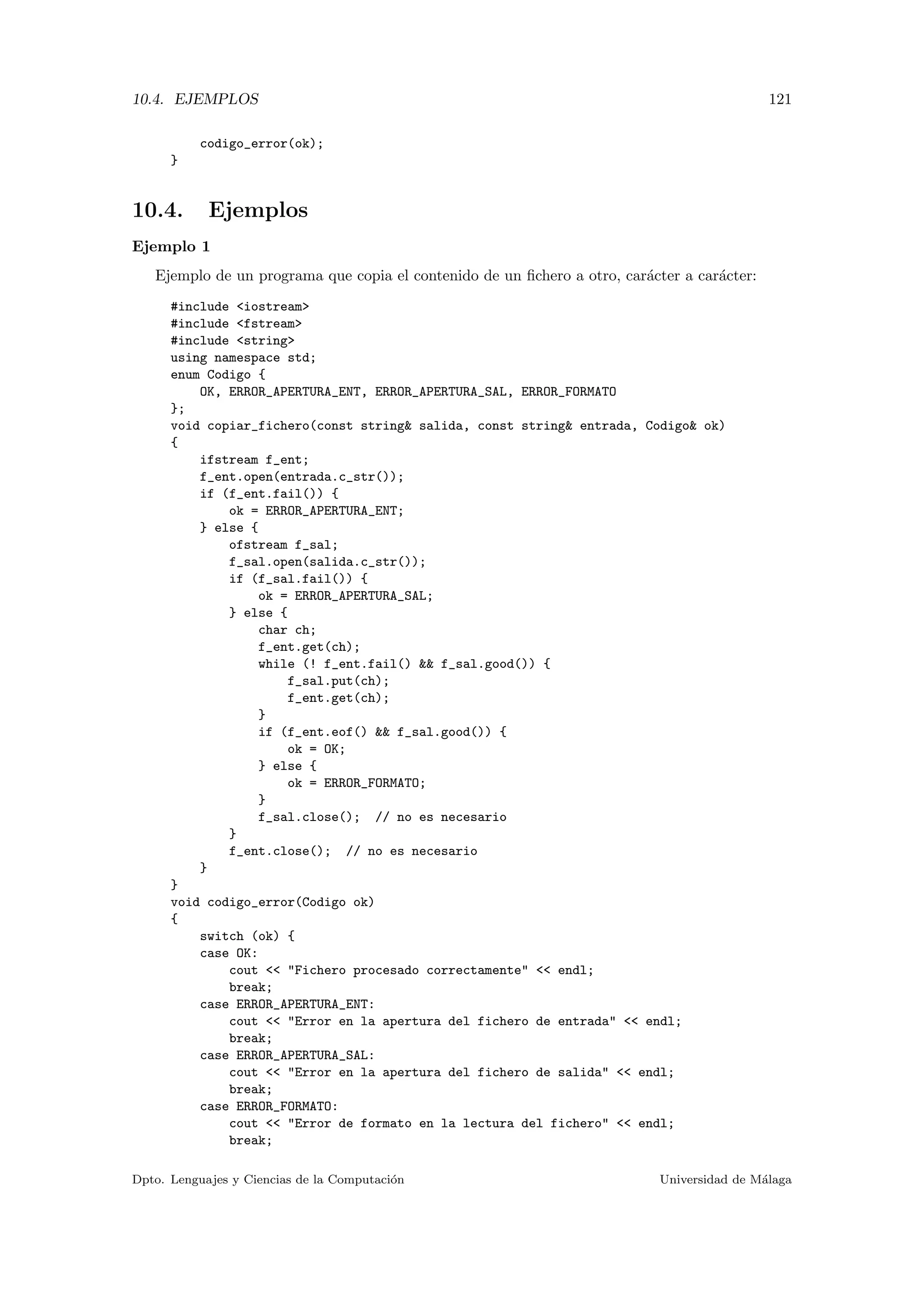 10.4. EJEMPLOS 121
codigo_error(ok);
}
10.4. Ejemplos
Ejemplo 1
Ejemplo de un programa que copia el contenido de un ﬁchero a otro, car´acter a car´acter:
#include <iostream>
#include <fstream>
#include <string>
using namespace std;
enum Codigo {
OK, ERROR_APERTURA_ENT, ERROR_APERTURA_SAL, ERROR_FORMATO
};
void copiar_fichero(const string& salida, const string& entrada, Codigo& ok)
{
ifstream f_ent;
f_ent.open(entrada.c_str());
if (f_ent.fail()) {
ok = ERROR_APERTURA_ENT;
} else {
ofstream f_sal;
f_sal.open(salida.c_str());
if (f_sal.fail()) {
ok = ERROR_APERTURA_SAL;
} else {
char ch;
f_ent.get(ch);
while (! f_ent.fail() && f_sal.good()) {
f_sal.put(ch);
f_ent.get(ch);
}
if (f_ent.eof() && f_sal.good()) {
ok = OK;
} else {
ok = ERROR_FORMATO;
}
f_sal.close(); // no es necesario
}
f_ent.close(); // no es necesario
}
}
void codigo_error(Codigo ok)
{
switch (ok) {
case OK:
cout << "Fichero procesado correctamente" << endl;
break;
case ERROR_APERTURA_ENT:
cout << "Error en la apertura del fichero de entrada" << endl;
break;
case ERROR_APERTURA_SAL:
cout << "Error en la apertura del fichero de salida" << endl;
break;
case ERROR_FORMATO:
cout << "Error de formato en la lectura del fichero" << endl;
break;
Dpto. Lenguajes y Ciencias de la Computaci´on Universidad de M´alaga
 