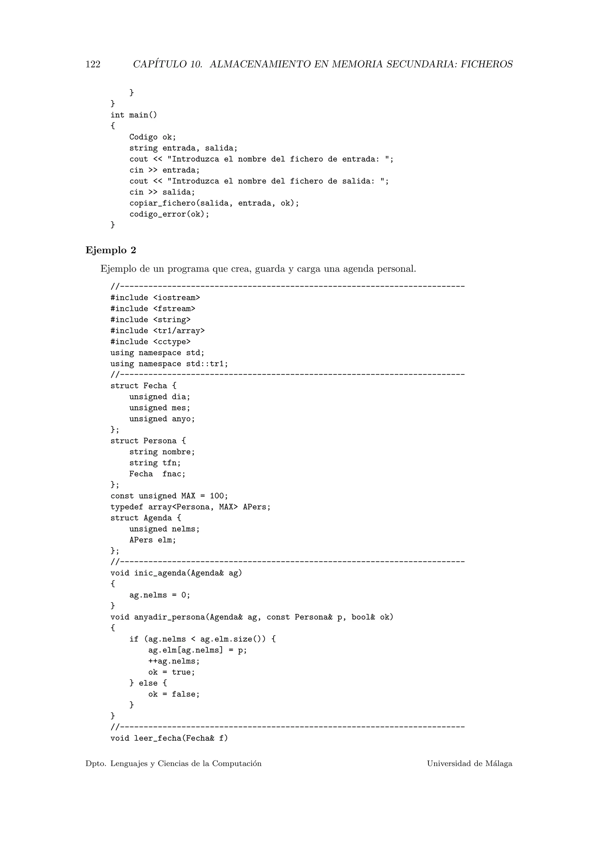 122 CAP´ITULO 10. ALMACENAMIENTO EN MEMORIA SECUNDARIA: FICHEROS
}
}
int main()
{
Codigo ok;
string entrada, salida;
cout << "Introduzca el nombre del fichero de entrada: ";
cin >> entrada;
cout << "Introduzca el nombre del fichero de salida: ";
cin >> salida;
copiar_fichero(salida, entrada, ok);
codigo_error(ok);
}
Ejemplo 2
Ejemplo de un programa que crea, guarda y carga una agenda personal.
//-------------------------------------------------------------------------
#include <iostream>
#include <fstream>
#include <string>
#include <tr1/array>
#include <cctype>
using namespace std;
using namespace std::tr1;
//-------------------------------------------------------------------------
struct Fecha {
unsigned dia;
unsigned mes;
unsigned anyo;
};
struct Persona {
string nombre;
string tfn;
Fecha fnac;
};
const unsigned MAX = 100;
typedef array<Persona, MAX> APers;
struct Agenda {
unsigned nelms;
APers elm;
};
//-------------------------------------------------------------------------
void inic_agenda(Agenda& ag)
{
ag.nelms = 0;
}
void anyadir_persona(Agenda& ag, const Persona& p, bool& ok)
{
if (ag.nelms < ag.elm.size()) {
ag.elm[ag.nelms] = p;
++ag.nelms;
ok = true;
} else {
ok = false;
}
}
//-------------------------------------------------------------------------
void leer_fecha(Fecha& f)
Dpto. Lenguajes y Ciencias de la Computaci´on Universidad de M´alaga
 
