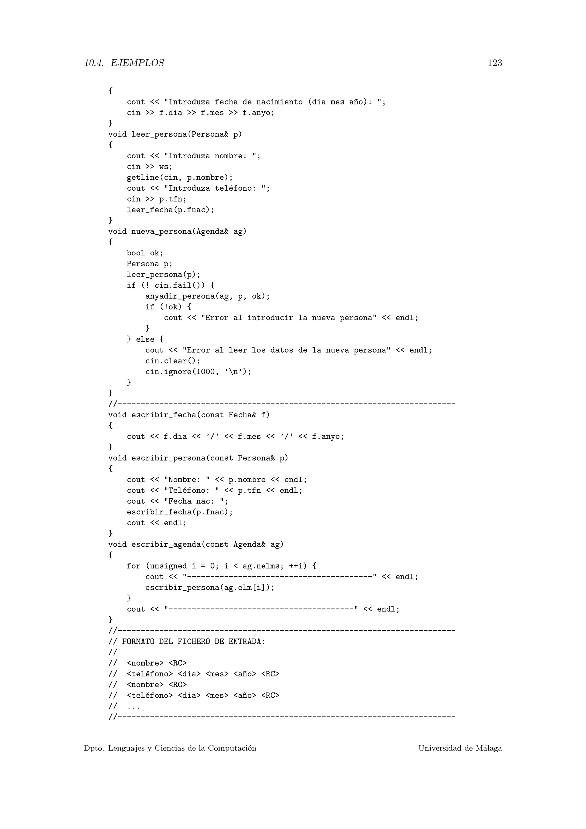 10.4. EJEMPLOS 123
{
cout << "Introduza fecha de nacimiento (dia mes a~no): ";
cin >> f.dia >> f.mes >> f.anyo;
}
void leer_persona(Persona& p)
{
cout << "Introduza nombre: ";
cin >> ws;
getline(cin, p.nombre);
cout << "Introduza tel´efono: ";
cin >> p.tfn;
leer_fecha(p.fnac);
}
void nueva_persona(Agenda& ag)
{
bool ok;
Persona p;
leer_persona(p);
if (! cin.fail()) {
anyadir_persona(ag, p, ok);
if (!ok) {
cout << "Error al introducir la nueva persona" << endl;
}
} else {
cout << "Error al leer los datos de la nueva persona" << endl;
cin.clear();
cin.ignore(1000, ’n’);
}
}
//-------------------------------------------------------------------------
void escribir_fecha(const Fecha& f)
{
cout << f.dia << ’/’ << f.mes << ’/’ << f.anyo;
}
void escribir_persona(const Persona& p)
{
cout << "Nombre: " << p.nombre << endl;
cout << "Tel´efono: " << p.tfn << endl;
cout << "Fecha nac: ";
escribir_fecha(p.fnac);
cout << endl;
}
void escribir_agenda(const Agenda& ag)
{
for (unsigned i = 0; i < ag.nelms; ++i) {
cout << "----------------------------------------" << endl;
escribir_persona(ag.elm[i]);
}
cout << "----------------------------------------" << endl;
}
//-------------------------------------------------------------------------
// FORMATO DEL FICHERO DE ENTRADA:
//
// <nombre> <RC>
// <tel´efono> <dia> <mes> <a~no> <RC>
// <nombre> <RC>
// <tel´efono> <dia> <mes> <a~no> <RC>
// ...
//-------------------------------------------------------------------------
Dpto. Lenguajes y Ciencias de la Computaci´on Universidad de M´alaga
 