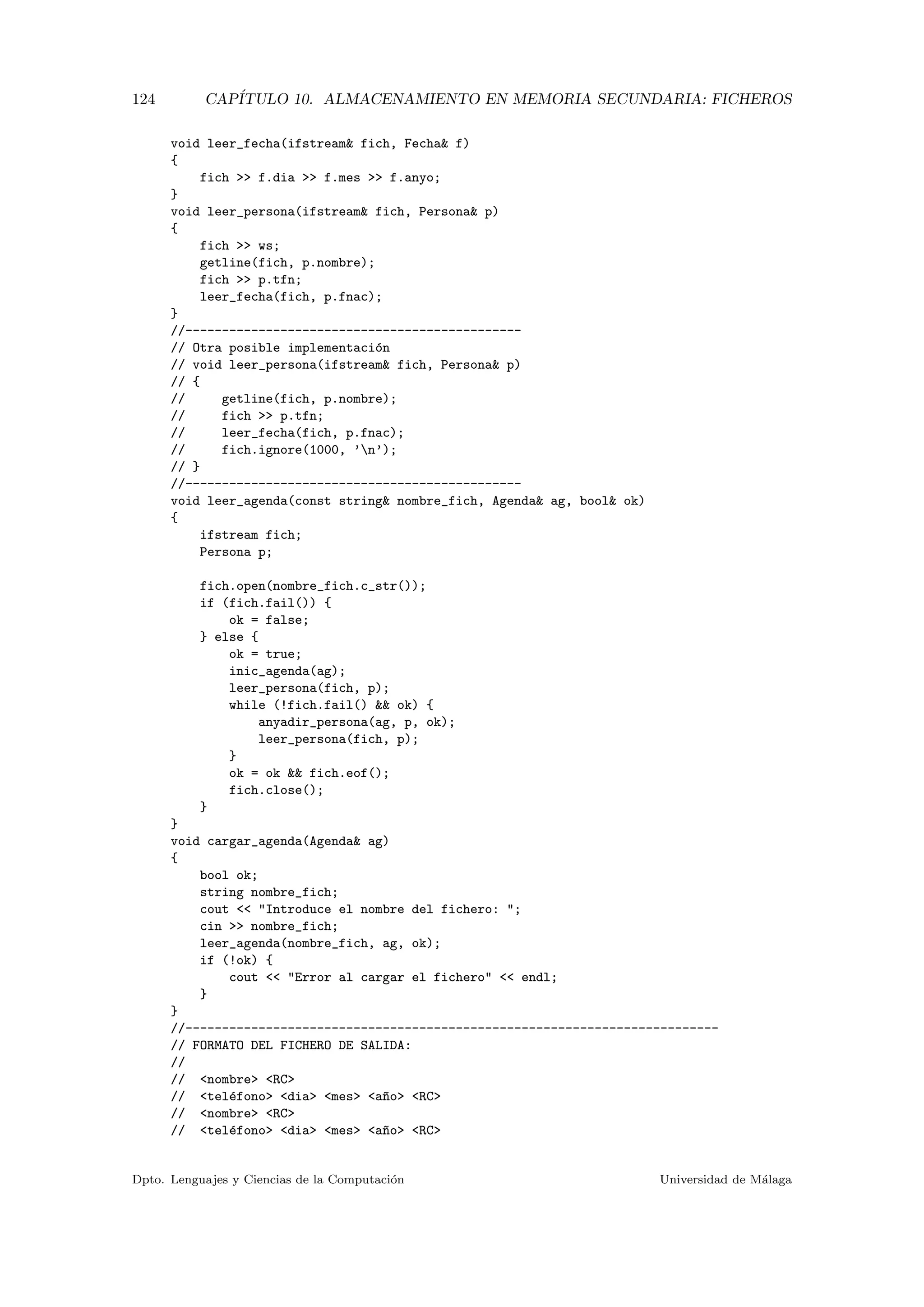 124 CAP´ITULO 10. ALMACENAMIENTO EN MEMORIA SECUNDARIA: FICHEROS
void leer_fecha(ifstream& fich, Fecha& f)
{
fich >> f.dia >> f.mes >> f.anyo;
}
void leer_persona(ifstream& fich, Persona& p)
{
fich >> ws;
getline(fich, p.nombre);
fich >> p.tfn;
leer_fecha(fich, p.fnac);
}
//----------------------------------------------
// Otra posible implementaci´on
// void leer_persona(ifstream& fich, Persona& p)
// {
// getline(fich, p.nombre);
// fich >> p.tfn;
// leer_fecha(fich, p.fnac);
// fich.ignore(1000, ’n’);
// }
//----------------------------------------------
void leer_agenda(const string& nombre_fich, Agenda& ag, bool& ok)
{
ifstream fich;
Persona p;
fich.open(nombre_fich.c_str());
if (fich.fail()) {
ok = false;
} else {
ok = true;
inic_agenda(ag);
leer_persona(fich, p);
while (!fich.fail() && ok) {
anyadir_persona(ag, p, ok);
leer_persona(fich, p);
}
ok = ok && fich.eof();
fich.close();
}
}
void cargar_agenda(Agenda& ag)
{
bool ok;
string nombre_fich;
cout << "Introduce el nombre del fichero: ";
cin >> nombre_fich;
leer_agenda(nombre_fich, ag, ok);
if (!ok) {
cout << "Error al cargar el fichero" << endl;
}
}
//-------------------------------------------------------------------------
// FORMATO DEL FICHERO DE SALIDA:
//
// <nombre> <RC>
// <tel´efono> <dia> <mes> <a~no> <RC>
// <nombre> <RC>
// <tel´efono> <dia> <mes> <a~no> <RC>
Dpto. Lenguajes y Ciencias de la Computaci´on Universidad de M´alaga
 