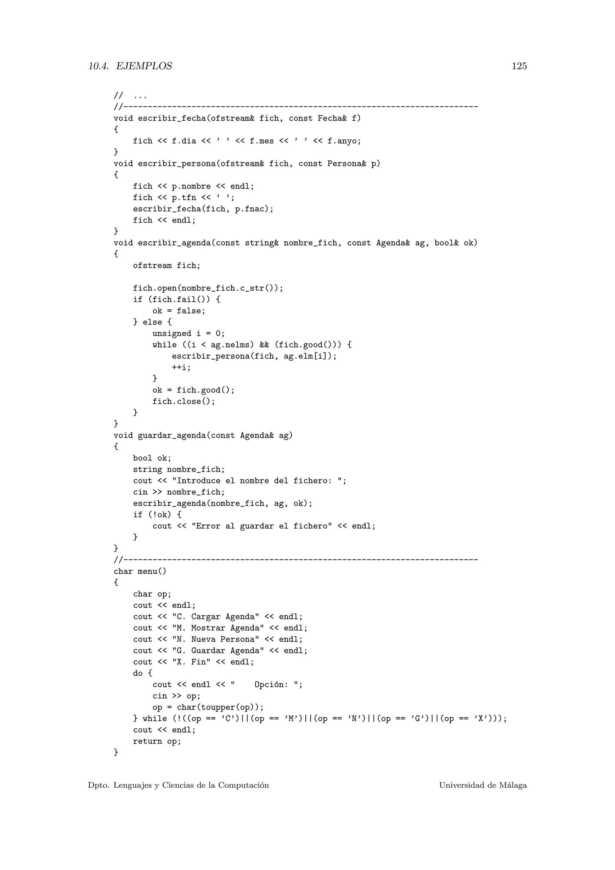 10.4. EJEMPLOS 125
// ...
//-------------------------------------------------------------------------
void escribir_fecha(ofstream& fich, const Fecha& f)
{
fich << f.dia << ’ ’ << f.mes << ’ ’ << f.anyo;
}
void escribir_persona(ofstream& fich, const Persona& p)
{
fich << p.nombre << endl;
fich << p.tfn << ’ ’;
escribir_fecha(fich, p.fnac);
fich << endl;
}
void escribir_agenda(const string& nombre_fich, const Agenda& ag, bool& ok)
{
ofstream fich;
fich.open(nombre_fich.c_str());
if (fich.fail()) {
ok = false;
} else {
unsigned i = 0;
while ((i < ag.nelms) && (fich.good())) {
escribir_persona(fich, ag.elm[i]);
++i;
}
ok = fich.good();
fich.close();
}
}
void guardar_agenda(const Agenda& ag)
{
bool ok;
string nombre_fich;
cout << "Introduce el nombre del fichero: ";
cin >> nombre_fich;
escribir_agenda(nombre_fich, ag, ok);
if (!ok) {
cout << "Error al guardar el fichero" << endl;
}
}
//-------------------------------------------------------------------------
char menu()
{
char op;
cout << endl;
cout << "C. Cargar Agenda" << endl;
cout << "M. Mostrar Agenda" << endl;
cout << "N. Nueva Persona" << endl;
cout << "G. Guardar Agenda" << endl;
cout << "X. Fin" << endl;
do {
cout << endl << " Opci´on: ";
cin >> op;
op = char(toupper(op));
} while (!((op == ’C’)||(op == ’M’)||(op == ’N’)||(op == ’G’)||(op == ’X’)));
cout << endl;
return op;
}
Dpto. Lenguajes y Ciencias de la Computaci´on Universidad de M´alaga
 