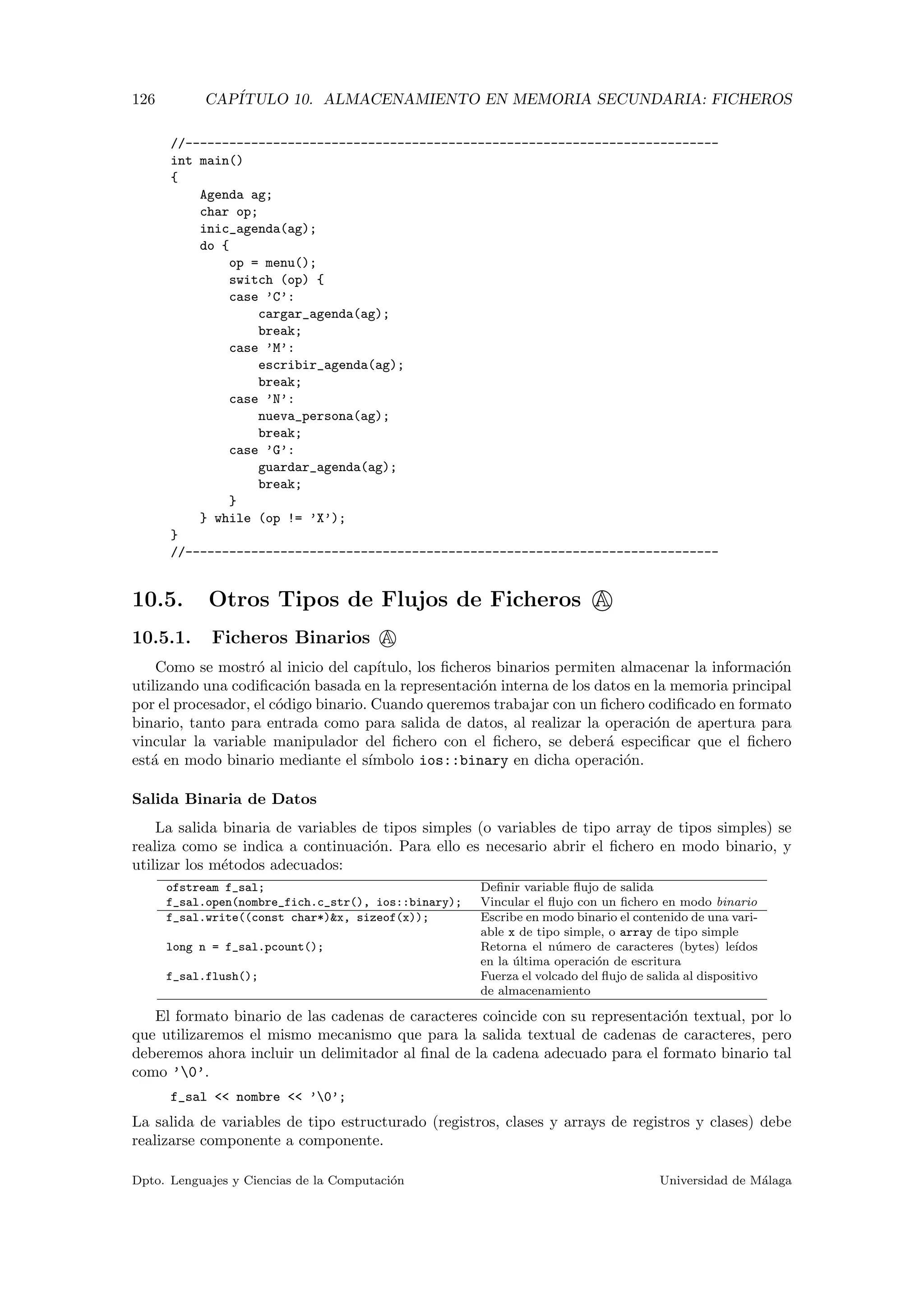 126 CAP´ITULO 10. ALMACENAMIENTO EN MEMORIA SECUNDARIA: FICHEROS
//-------------------------------------------------------------------------
int main()
{
Agenda ag;
char op;
inic_agenda(ag);
do {
op = menu();
switch (op) {
case ’C’:
cargar_agenda(ag);
break;
case ’M’:
escribir_agenda(ag);
break;
case ’N’:
nueva_persona(ag);
break;
case ’G’:
guardar_agenda(ag);
break;
}
} while (op != ’X’);
}
//-------------------------------------------------------------------------
10.5. Otros Tipos de Flujos de Ficheros A
10.5.1. Ficheros Binarios A
Como se mostr´o al inicio del cap´ıtulo, los ﬁcheros binarios permiten almacenar la informaci´on
utilizando una codiﬁcaci´on basada en la representaci´on interna de los datos en la memoria principal
por el procesador, el c´odigo binario. Cuando queremos trabajar con un ﬁchero codiﬁcado en formato
binario, tanto para entrada como para salida de datos, al realizar la operaci´on de apertura para
vincular la variable manipulador del ﬁchero con el ﬁchero, se deber´a especiﬁcar que el ﬁchero
est´a en modo binario mediante el s´ımbolo ios::binary en dicha operaci´on.
Salida Binaria de Datos
La salida binaria de variables de tipos simples (o variables de tipo array de tipos simples) se
realiza como se indica a continuaci´on. Para ello es necesario abrir el ﬁchero en modo binario, y
utilizar los m´etodos adecuados:
ofstream f_sal; Deﬁnir variable ﬂujo de salida
f_sal.open(nombre_fich.c_str(), ios::binary); Vincular el ﬂujo con un ﬁchero en modo binario
f_sal.write((const char*)&x, sizeof(x)); Escribe en modo binario el contenido de una vari-
able x de tipo simple, o array de tipo simple
long n = f_sal.pcount(); Retorna el n´umero de caracteres (bytes) le´ıdos
en la ´ultima operaci´on de escritura
f_sal.flush(); Fuerza el volcado del ﬂujo de salida al dispositivo
de almacenamiento
El formato binario de las cadenas de caracteres coincide con su representaci´on textual, por lo
que utilizaremos el mismo mecanismo que para la salida textual de cadenas de caracteres, pero
deberemos ahora incluir un delimitador al ﬁnal de la cadena adecuado para el formato binario tal
como ’0’.
f_sal << nombre << ’0’;
La salida de variables de tipo estructurado (registros, clases y arrays de registros y clases) debe
realizarse componente a componente.
Dpto. Lenguajes y Ciencias de la Computaci´on Universidad de M´alaga
 