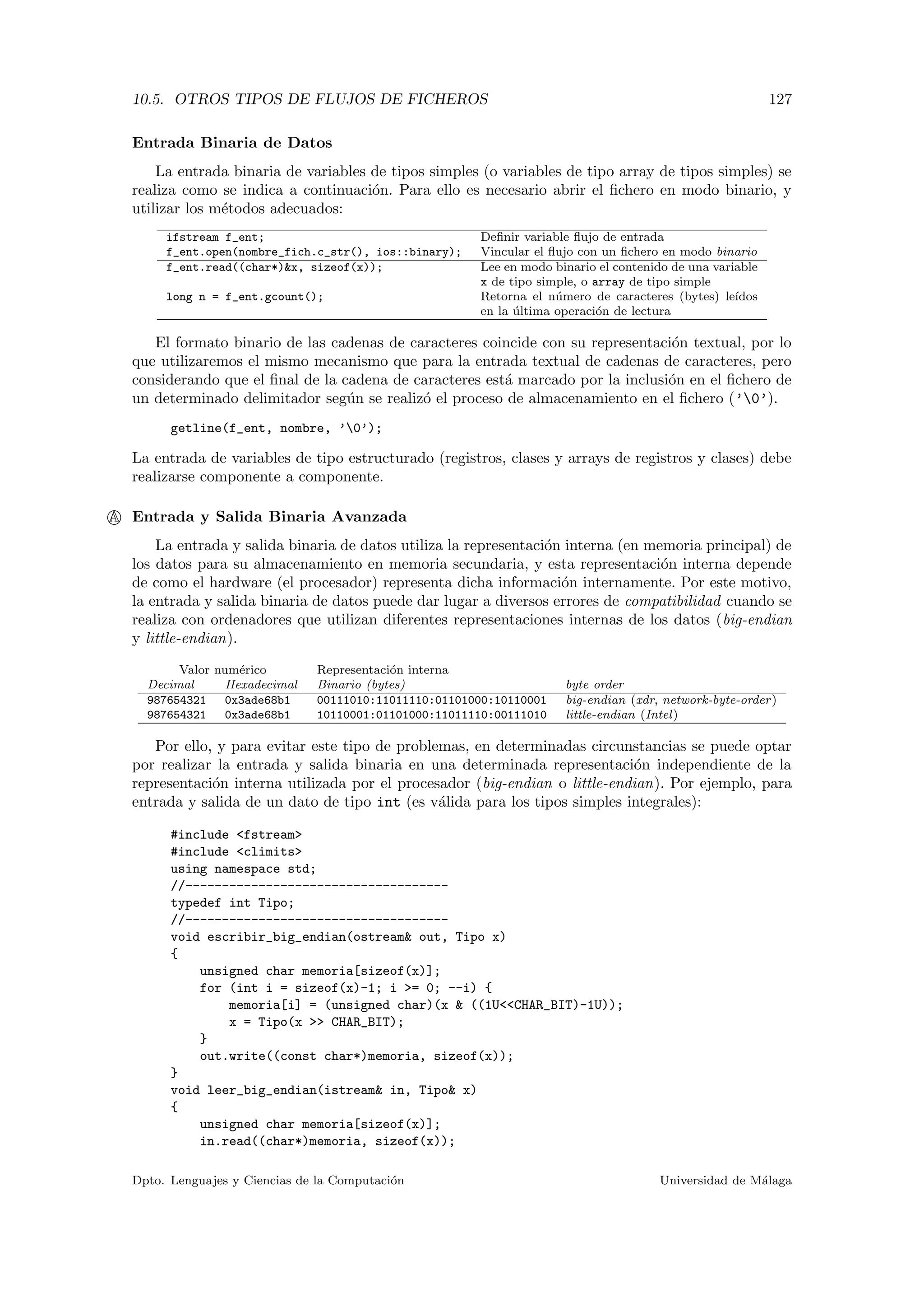 10.5. OTROS TIPOS DE FLUJOS DE FICHEROS 127
Entrada Binaria de Datos
La entrada binaria de variables de tipos simples (o variables de tipo array de tipos simples) se
realiza como se indica a continuaci´on. Para ello es necesario abrir el ﬁchero en modo binario, y
utilizar los m´etodos adecuados:
ifstream f_ent; Deﬁnir variable ﬂujo de entrada
f_ent.open(nombre_fich.c_str(), ios::binary); Vincular el ﬂujo con un ﬁchero en modo binario
f_ent.read((char*)&x, sizeof(x)); Lee en modo binario el contenido de una variable
x de tipo simple, o array de tipo simple
long n = f_ent.gcount(); Retorna el n´umero de caracteres (bytes) le´ıdos
en la ´ultima operaci´on de lectura
El formato binario de las cadenas de caracteres coincide con su representaci´on textual, por lo
que utilizaremos el mismo mecanismo que para la entrada textual de cadenas de caracteres, pero
considerando que el ﬁnal de la cadena de caracteres est´a marcado por la inclusi´on en el ﬁchero de
un determinado delimitador seg´un se realiz´o el proceso de almacenamiento en el ﬁchero (’0’).
getline(f_ent, nombre, ’0’);
La entrada de variables de tipo estructurado (registros, clases y arrays de registros y clases) debe
realizarse componente a componente.
A Entrada y Salida Binaria Avanzada
La entrada y salida binaria de datos utiliza la representaci´on interna (en memoria principal) de
los datos para su almacenamiento en memoria secundaria, y esta representaci´on interna depende
de como el hardware (el procesador) representa dicha informaci´on internamente. Por este motivo,
la entrada y salida binaria de datos puede dar lugar a diversos errores de compatibilidad cuando se
realiza con ordenadores que utilizan diferentes representaciones internas de los datos (big-endian
y little-endian).
Valor num´erico Representaci´on interna
Decimal Hexadecimal Binario (bytes) byte order
987654321 0x3ade68b1 00111010:11011110:01101000:10110001 big-endian (xdr, network-byte-order)
987654321 0x3ade68b1 10110001:01101000:11011110:00111010 little-endian (Intel)
Por ello, y para evitar este tipo de problemas, en determinadas circunstancias se puede optar
por realizar la entrada y salida binaria en una determinada representaci´on independiente de la
representaci´on interna utilizada por el procesador (big-endian o little-endian). Por ejemplo, para
entrada y salida de un dato de tipo int (es v´alida para los tipos simples integrales):
#include <fstream>
#include <climits>
using namespace std;
//------------------------------------
typedef int Tipo;
//------------------------------------
void escribir_big_endian(ostream& out, Tipo x)
{
unsigned char memoria[sizeof(x)];
for (int i = sizeof(x)-1; i >= 0; --i) {
memoria[i] = (unsigned char)(x & ((1U<<CHAR_BIT)-1U));
x = Tipo(x >> CHAR_BIT);
}
out.write((const char*)memoria, sizeof(x));
}
void leer_big_endian(istream& in, Tipo& x)
{
unsigned char memoria[sizeof(x)];
in.read((char*)memoria, sizeof(x));
Dpto. Lenguajes y Ciencias de la Computaci´on Universidad de M´alaga
 