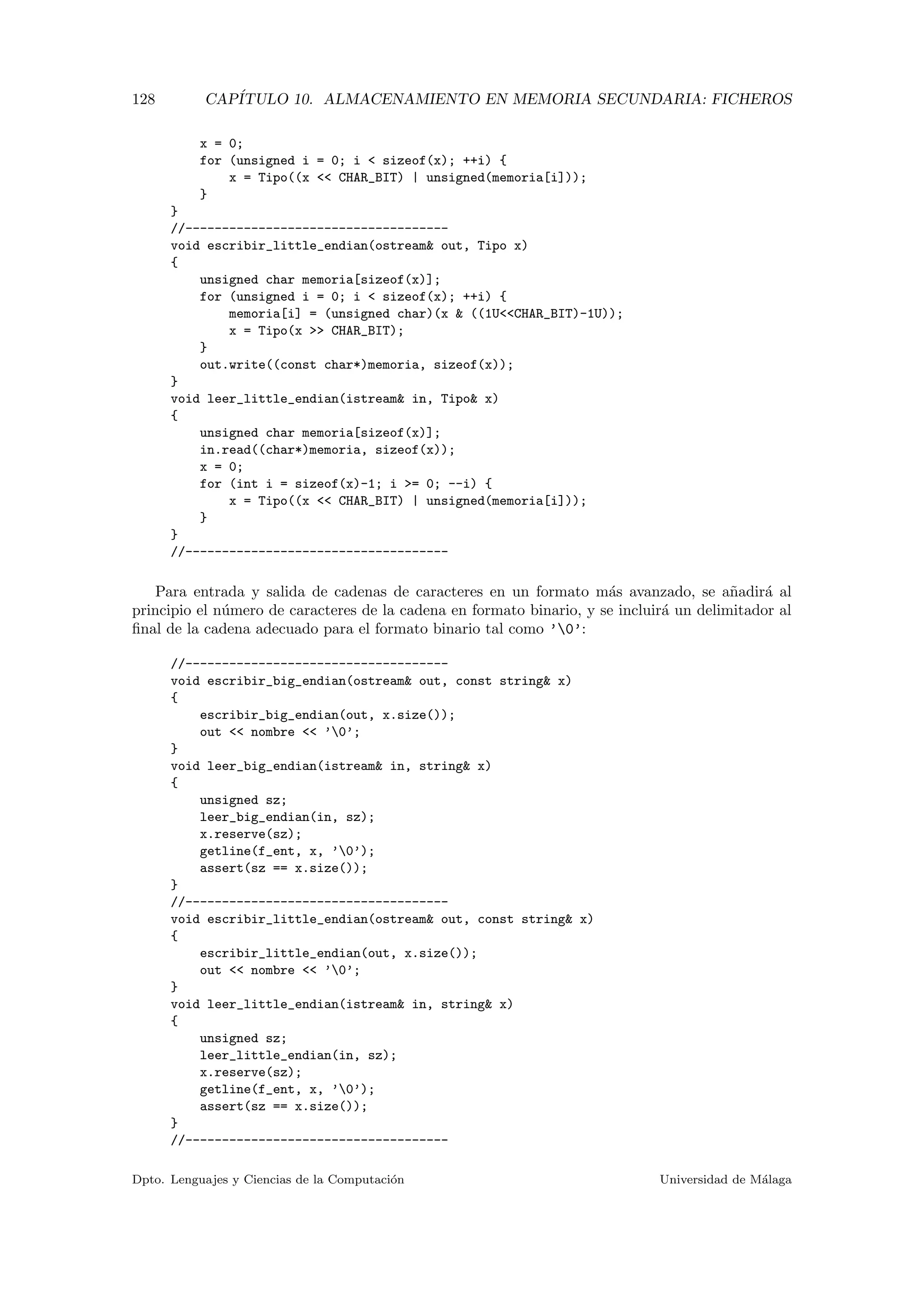 128 CAP´ITULO 10. ALMACENAMIENTO EN MEMORIA SECUNDARIA: FICHEROS
x = 0;
for (unsigned i = 0; i < sizeof(x); ++i) {
x = Tipo((x << CHAR_BIT) | unsigned(memoria[i]));
}
}
//------------------------------------
void escribir_little_endian(ostream& out, Tipo x)
{
unsigned char memoria[sizeof(x)];
for (unsigned i = 0; i < sizeof(x); ++i) {
memoria[i] = (unsigned char)(x & ((1U<<CHAR_BIT)-1U));
x = Tipo(x >> CHAR_BIT);
}
out.write((const char*)memoria, sizeof(x));
}
void leer_little_endian(istream& in, Tipo& x)
{
unsigned char memoria[sizeof(x)];
in.read((char*)memoria, sizeof(x));
x = 0;
for (int i = sizeof(x)-1; i >= 0; --i) {
x = Tipo((x << CHAR_BIT) | unsigned(memoria[i]));
}
}
//------------------------------------
Para entrada y salida de cadenas de caracteres en un formato m´as avanzado, se a˜nadir´a al
principio el n´umero de caracteres de la cadena en formato binario, y se incluir´a un delimitador al
ﬁnal de la cadena adecuado para el formato binario tal como ’0’:
//------------------------------------
void escribir_big_endian(ostream& out, const string& x)
{
escribir_big_endian(out, x.size());
out << nombre << ’0’;
}
void leer_big_endian(istream& in, string& x)
{
unsigned sz;
leer_big_endian(in, sz);
x.reserve(sz);
getline(f_ent, x, ’0’);
assert(sz == x.size());
}
//------------------------------------
void escribir_little_endian(ostream& out, const string& x)
{
escribir_little_endian(out, x.size());
out << nombre << ’0’;
}
void leer_little_endian(istream& in, string& x)
{
unsigned sz;
leer_little_endian(in, sz);
x.reserve(sz);
getline(f_ent, x, ’0’);
assert(sz == x.size());
}
//------------------------------------
Dpto. Lenguajes y Ciencias de la Computaci´on Universidad de M´alaga
 