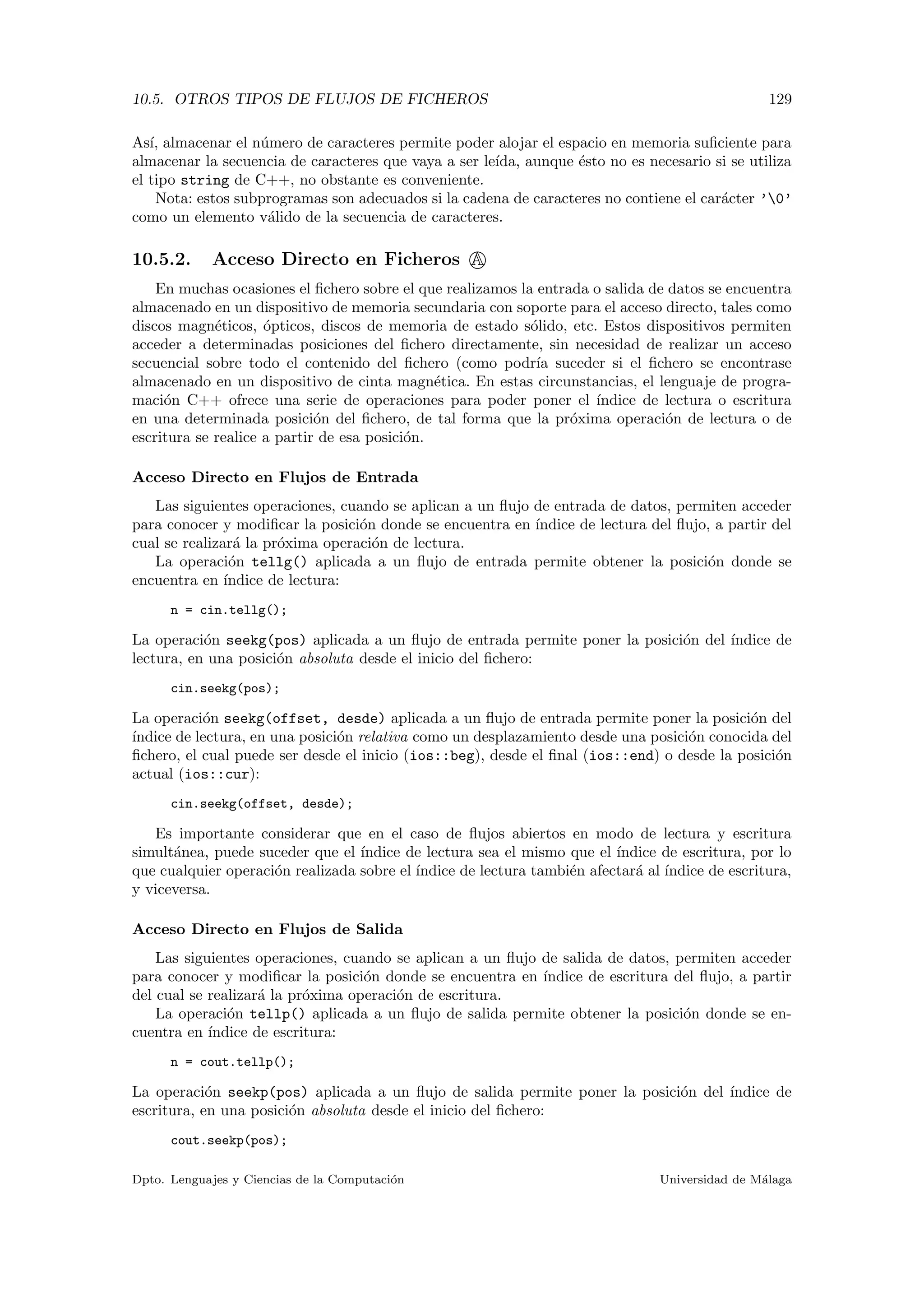 10.5. OTROS TIPOS DE FLUJOS DE FICHEROS 129
As´ı, almacenar el n´umero de caracteres permite poder alojar el espacio en memoria suﬁciente para
almacenar la secuencia de caracteres que vaya a ser le´ıda, aunque ´esto no es necesario si se utiliza
el tipo string de C++, no obstante es conveniente.
Nota: estos subprogramas son adecuados si la cadena de caracteres no contiene el car´acter ’0’
como un elemento v´alido de la secuencia de caracteres.
10.5.2. Acceso Directo en Ficheros A
En muchas ocasiones el ﬁchero sobre el que realizamos la entrada o salida de datos se encuentra
almacenado en un dispositivo de memoria secundaria con soporte para el acceso directo, tales como
discos magn´eticos, ´opticos, discos de memoria de estado s´olido, etc. Estos dispositivos permiten
acceder a determinadas posiciones del ﬁchero directamente, sin necesidad de realizar un acceso
secuencial sobre todo el contenido del ﬁchero (como podr´ıa suceder si el ﬁchero se encontrase
almacenado en un dispositivo de cinta magn´etica. En estas circunstancias, el lenguaje de progra-
maci´on C++ ofrece una serie de operaciones para poder poner el ´ındice de lectura o escritura
en una determinada posici´on del ﬁchero, de tal forma que la pr´oxima operaci´on de lectura o de
escritura se realice a partir de esa posici´on.
Acceso Directo en Flujos de Entrada
Las siguientes operaciones, cuando se aplican a un ﬂujo de entrada de datos, permiten acceder
para conocer y modiﬁcar la posici´on donde se encuentra en ´ındice de lectura del ﬂujo, a partir del
cual se realizar´a la pr´oxima operaci´on de lectura.
La operaci´on tellg() aplicada a un ﬂujo de entrada permite obtener la posici´on donde se
encuentra en ´ındice de lectura:
n = cin.tellg();
La operaci´on seekg(pos) aplicada a un ﬂujo de entrada permite poner la posici´on del ´ındice de
lectura, en una posici´on absoluta desde el inicio del ﬁchero:
cin.seekg(pos);
La operaci´on seekg(offset, desde) aplicada a un ﬂujo de entrada permite poner la posici´on del
´ındice de lectura, en una posici´on relativa como un desplazamiento desde una posici´on conocida del
ﬁchero, el cual puede ser desde el inicio (ios::beg), desde el ﬁnal (ios::end) o desde la posici´on
actual (ios::cur):
cin.seekg(offset, desde);
Es importante considerar que en el caso de ﬂujos abiertos en modo de lectura y escritura
simult´anea, puede suceder que el ´ındice de lectura sea el mismo que el ´ındice de escritura, por lo
que cualquier operaci´on realizada sobre el ´ındice de lectura tambi´en afectar´a al ´ındice de escritura,
y viceversa.
Acceso Directo en Flujos de Salida
Las siguientes operaciones, cuando se aplican a un ﬂujo de salida de datos, permiten acceder
para conocer y modiﬁcar la posici´on donde se encuentra en ´ındice de escritura del ﬂujo, a partir
del cual se realizar´a la pr´oxima operaci´on de escritura.
La operaci´on tellp() aplicada a un ﬂujo de salida permite obtener la posici´on donde se en-
cuentra en ´ındice de escritura:
n = cout.tellp();
La operaci´on seekp(pos) aplicada a un ﬂujo de salida permite poner la posici´on del ´ındice de
escritura, en una posici´on absoluta desde el inicio del ﬁchero:
cout.seekp(pos);
Dpto. Lenguajes y Ciencias de la Computaci´on Universidad de M´alaga
 
