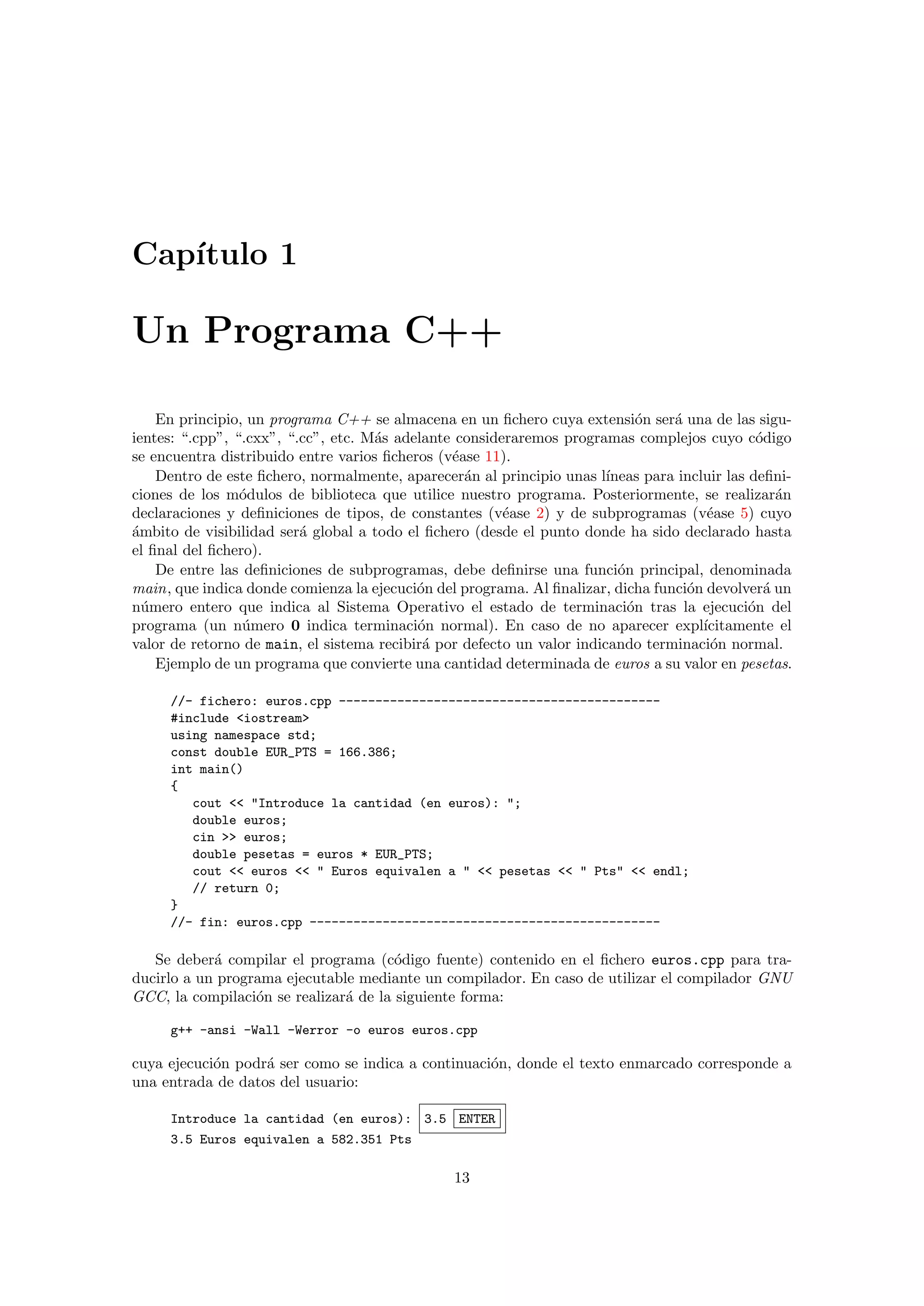 Cap´ıtulo 1
Un Programa C++
En principio, un programa C++ se almacena en un ﬁchero cuya extensi´on ser´a una de las sigu-
ientes: “.cpp”, “.cxx”, “.cc”, etc. M´as adelante consideraremos programas complejos cuyo c´odigo
se encuentra distribuido entre varios ﬁcheros (v´ease 11).
Dentro de este ﬁchero, normalmente, aparecer´an al principio unas l´ıneas para incluir las deﬁni-
ciones de los m´odulos de biblioteca que utilice nuestro programa. Posteriormente, se realizar´an
declaraciones y deﬁniciones de tipos, de constantes (v´ease 2) y de subprogramas (v´ease 5) cuyo
´ambito de visibilidad ser´a global a todo el ﬁchero (desde el punto donde ha sido declarado hasta
el ﬁnal del ﬁchero).
De entre las deﬁniciones de subprogramas, debe deﬁnirse una funci´on principal, denominada
main, que indica donde comienza la ejecuci´on del programa. Al ﬁnalizar, dicha funci´on devolver´a un
n´umero entero que indica al Sistema Operativo el estado de terminaci´on tras la ejecuci´on del
programa (un n´umero 0 indica terminaci´on normal). En caso de no aparecer expl´ıcitamente el
valor de retorno de main, el sistema recibir´a por defecto un valor indicando terminaci´on normal.
Ejemplo de un programa que convierte una cantidad determinada de euros a su valor en pesetas.
//- fichero: euros.cpp --------------------------------------------
#include <iostream>
using namespace std;
const double EUR_PTS = 166.386;
int main()
{
cout << "Introduce la cantidad (en euros): ";
double euros;
cin >> euros;
double pesetas = euros * EUR_PTS;
cout << euros << " Euros equivalen a " << pesetas << " Pts" << endl;
// return 0;
}
//- fin: euros.cpp ------------------------------------------------
Se deber´a compilar el programa (c´odigo fuente) contenido en el ﬁchero euros.cpp para tra-
ducirlo a un programa ejecutable mediante un compilador. En caso de utilizar el compilador GNU
GCC, la compilaci´on se realizar´a de la siguiente forma:
g++ -ansi -Wall -Werror -o euros euros.cpp
cuya ejecuci´on podr´a ser como se indica a continuaci´on, donde el texto enmarcado corresponde a
una entrada de datos del usuario:
Introduce la cantidad (en euros): 3.5 ENTER
3.5 Euros equivalen a 582.351 Pts
13
 