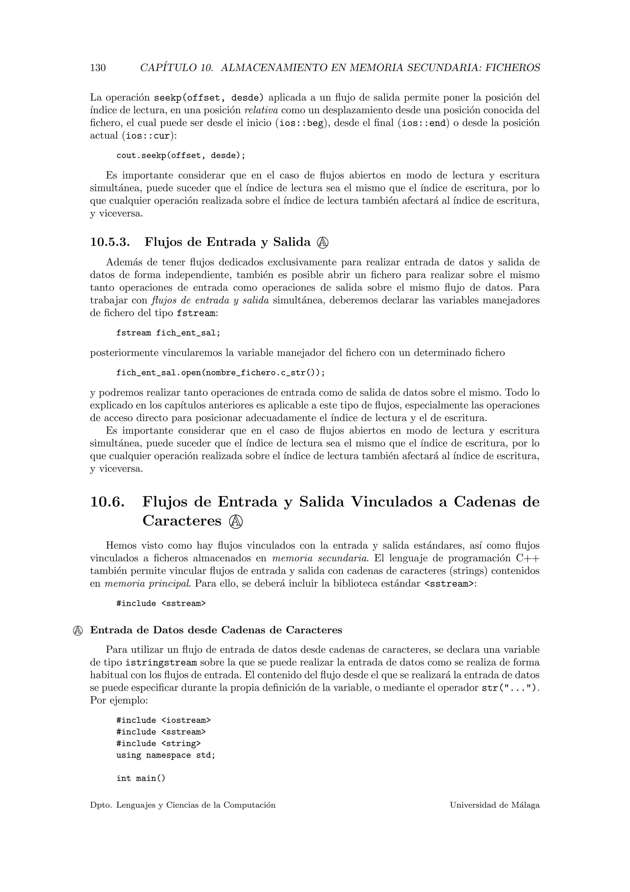 130 CAP´ITULO 10. ALMACENAMIENTO EN MEMORIA SECUNDARIA: FICHEROS
La operaci´on seekp(offset, desde) aplicada a un ﬂujo de salida permite poner la posici´on del
´ındice de lectura, en una posici´on relativa como un desplazamiento desde una posici´on conocida del
ﬁchero, el cual puede ser desde el inicio (ios::beg), desde el ﬁnal (ios::end) o desde la posici´on
actual (ios::cur):
cout.seekp(offset, desde);
Es importante considerar que en el caso de ﬂujos abiertos en modo de lectura y escritura
simult´anea, puede suceder que el ´ındice de lectura sea el mismo que el ´ındice de escritura, por lo
que cualquier operaci´on realizada sobre el ´ındice de lectura tambi´en afectar´a al ´ındice de escritura,
y viceversa.
10.5.3. Flujos de Entrada y Salida A
Adem´as de tener ﬂujos dedicados exclusivamente para realizar entrada de datos y salida de
datos de forma independiente, tambi´en es posible abrir un ﬁchero para realizar sobre el mismo
tanto operaciones de entrada como operaciones de salida sobre el mismo ﬂujo de datos. Para
trabajar con ﬂujos de entrada y salida simult´anea, deberemos declarar las variables manejadores
de ﬁchero del tipo fstream:
fstream fich_ent_sal;
posteriormente vincularemos la variable manejador del ﬁchero con un determinado ﬁchero
fich_ent_sal.open(nombre_fichero.c_str());
y podremos realizar tanto operaciones de entrada como de salida de datos sobre el mismo. Todo lo
explicado en los cap´ıtulos anteriores es aplicable a este tipo de ﬂujos, especialmente las operaciones
de acceso directo para posicionar adecuadamente el ´ındice de lectura y el de escritura.
Es importante considerar que en el caso de ﬂujos abiertos en modo de lectura y escritura
simult´anea, puede suceder que el ´ındice de lectura sea el mismo que el ´ındice de escritura, por lo
que cualquier operaci´on realizada sobre el ´ındice de lectura tambi´en afectar´a al ´ındice de escritura,
y viceversa.
10.6. Flujos de Entrada y Salida Vinculados a Cadenas de
Caracteres A
Hemos visto como hay ﬂujos vinculados con la entrada y salida est´andares, as´ı como ﬂujos
vinculados a ﬁcheros almacenados en memoria secundaria. El lenguaje de programaci´on C++
tambi´en permite vincular ﬂujos de entrada y salida con cadenas de caracteres (strings) contenidos
en memoria principal. Para ello, se deber´a incluir la biblioteca est´andar <sstream>:
#include <sstream>
A Entrada de Datos desde Cadenas de Caracteres
Para utilizar un ﬂujo de entrada de datos desde cadenas de caracteres, se declara una variable
de tipo istringstream sobre la que se puede realizar la entrada de datos como se realiza de forma
habitual con los ﬂujos de entrada. El contenido del ﬂujo desde el que se realizar´a la entrada de datos
se puede especiﬁcar durante la propia deﬁnici´on de la variable, o mediante el operador str("...").
Por ejemplo:
#include <iostream>
#include <sstream>
#include <string>
using namespace std;
int main()
Dpto. Lenguajes y Ciencias de la Computaci´on Universidad de M´alaga
 