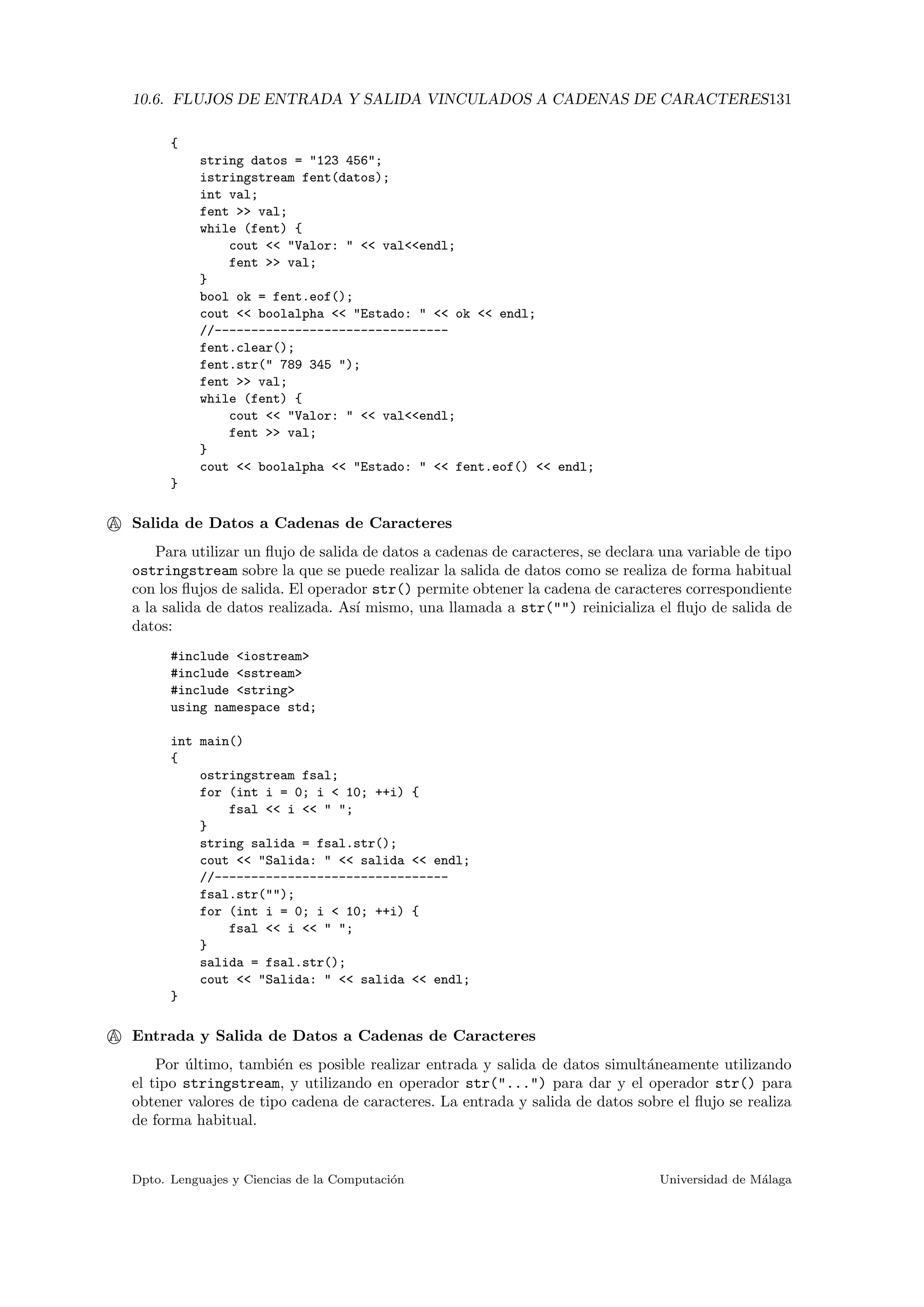 10.6. FLUJOS DE ENTRADA Y SALIDA VINCULADOS A CADENAS DE CARACTERES131
{
string datos = "123 456";
istringstream fent(datos);
int val;
fent >> val;
while (fent) {
cout << "Valor: " << val<<endl;
fent >> val;
}
bool ok = fent.eof();
cout << boolalpha << "Estado: " << ok << endl;
//--------------------------------
fent.clear();
fent.str(" 789 345 ");
fent >> val;
while (fent) {
cout << "Valor: " << val<<endl;
fent >> val;
}
cout << boolalpha << "Estado: " << fent.eof() << endl;
}
A Salida de Datos a Cadenas de Caracteres
Para utilizar un ﬂujo de salida de datos a cadenas de caracteres, se declara una variable de tipo
ostringstream sobre la que se puede realizar la salida de datos como se realiza de forma habitual
con los ﬂujos de salida. El operador str() permite obtener la cadena de caracteres correspondiente
a la salida de datos realizada. As´ı mismo, una llamada a str("") reinicializa el ﬂujo de salida de
datos:
#include <iostream>
#include <sstream>
#include <string>
using namespace std;
int main()
{
ostringstream fsal;
for (int i = 0; i < 10; ++i) {
fsal << i << " ";
}
string salida = fsal.str();
cout << "Salida: " << salida << endl;
//--------------------------------
fsal.str("");
for (int i = 0; i < 10; ++i) {
fsal << i << " ";
}
salida = fsal.str();
cout << "Salida: " << salida << endl;
}
A Entrada y Salida de Datos a Cadenas de Caracteres
Por ´ultimo, tambi´en es posible realizar entrada y salida de datos simult´aneamente utilizando
el tipo stringstream, y utilizando en operador str("...") para dar y el operador str() para
obtener valores de tipo cadena de caracteres. La entrada y salida de datos sobre el ﬂujo se realiza
de forma habitual.
Dpto. Lenguajes y Ciencias de la Computaci´on Universidad de M´alaga
 