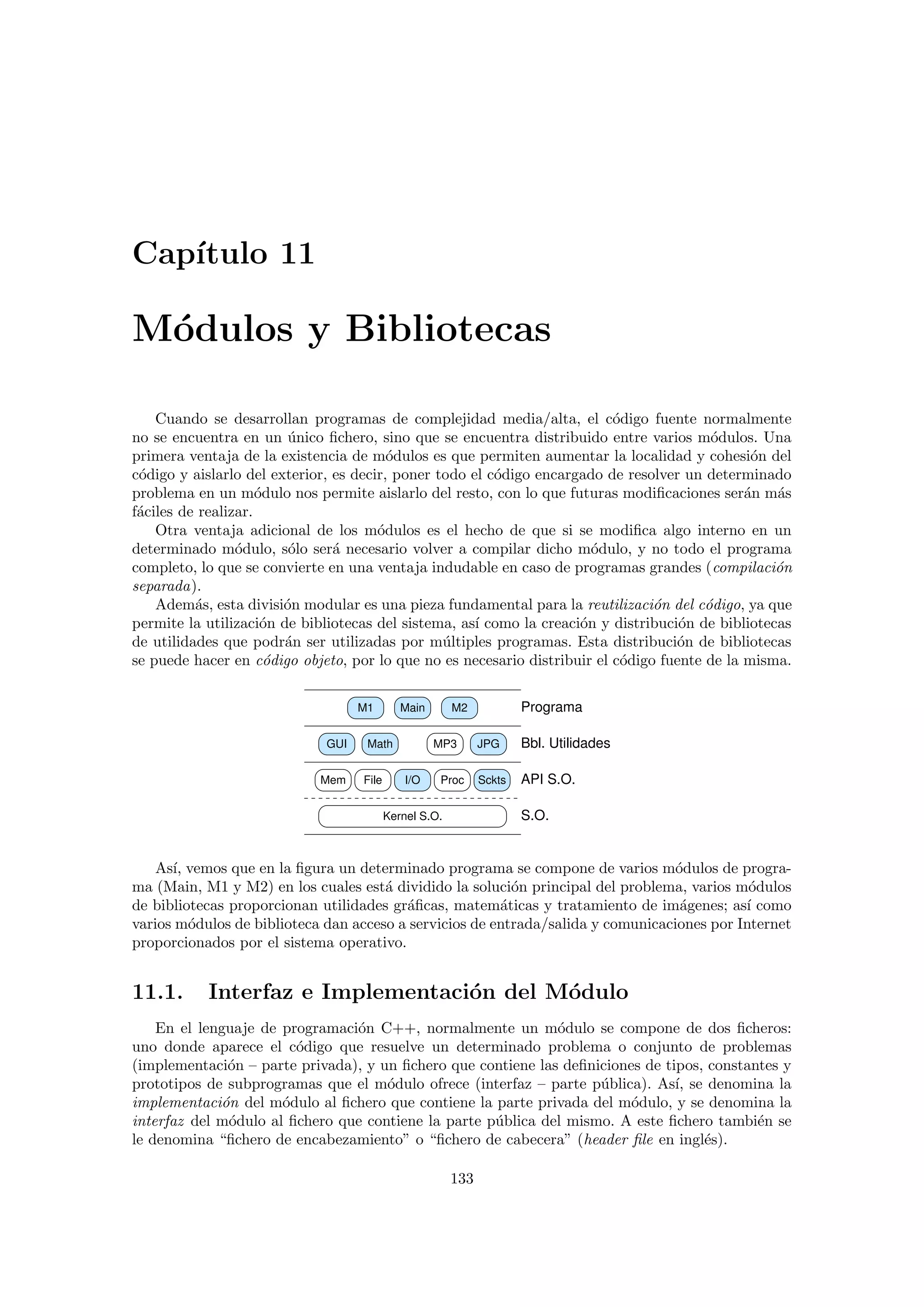 Cap´ıtulo 11
M´odulos y Bibliotecas
Cuando se desarrollan programas de complejidad media/alta, el c´odigo fuente normalmente
no se encuentra en un ´unico ﬁchero, sino que se encuentra distribuido entre varios m´odulos. Una
primera ventaja de la existencia de m´odulos es que permiten aumentar la localidad y cohesi´on del
c´odigo y aislarlo del exterior, es decir, poner todo el c´odigo encargado de resolver un determinado
problema en un m´odulo nos permite aislarlo del resto, con lo que futuras modiﬁcaciones ser´an m´as
f´aciles de realizar.
Otra ventaja adicional de los m´odulos es el hecho de que si se modiﬁca algo interno en un
determinado m´odulo, s´olo ser´a necesario volver a compilar dicho m´odulo, y no todo el programa
completo, lo que se convierte en una ventaja indudable en caso de programas grandes (compilaci´on
separada).
Adem´as, esta divisi´on modular es una pieza fundamental para la reutilizaci´on del c´odigo, ya que
permite la utilizaci´on de bibliotecas del sistema, as´ı como la creaci´on y distribuci´on de bibliotecas
de utilidades que podr´an ser utilizadas por m´ultiples programas. Esta distribuci´on de bibliotecas
se puede hacer en c´odigo objeto, por lo que no es necesario distribuir el c´odigo fuente de la misma.
GUI MP3 JPG
I/O
Kernel S.O.
ScktsFile
Math
Mem Proc
M2M1 Main Programa
API S.O.
S.O.
Bbl. Utilidades
As´ı, vemos que en la ﬁgura un determinado programa se compone de varios m´odulos de progra-
ma (Main, M1 y M2) en los cuales est´a dividido la soluci´on principal del problema, varios m´odulos
de bibliotecas proporcionan utilidades gr´aﬁcas, matem´aticas y tratamiento de im´agenes; as´ı como
varios m´odulos de biblioteca dan acceso a servicios de entrada/salida y comunicaciones por Internet
proporcionados por el sistema operativo.
11.1. Interfaz e Implementaci´on del M´odulo
En el lenguaje de programaci´on C++, normalmente un m´odulo se compone de dos ﬁcheros:
uno donde aparece el c´odigo que resuelve un determinado problema o conjunto de problemas
(implementaci´on – parte privada), y un ﬁchero que contiene las deﬁniciones de tipos, constantes y
prototipos de subprogramas que el m´odulo ofrece (interfaz – parte p´ublica). As´ı, se denomina la
implementaci´on del m´odulo al ﬁchero que contiene la parte privada del m´odulo, y se denomina la
interfaz del m´odulo al ﬁchero que contiene la parte p´ublica del mismo. A este ﬁchero tambi´en se
le denomina “ﬁchero de encabezamiento” o “ﬁchero de cabecera” (header ﬁle en ingl´es).
133
 