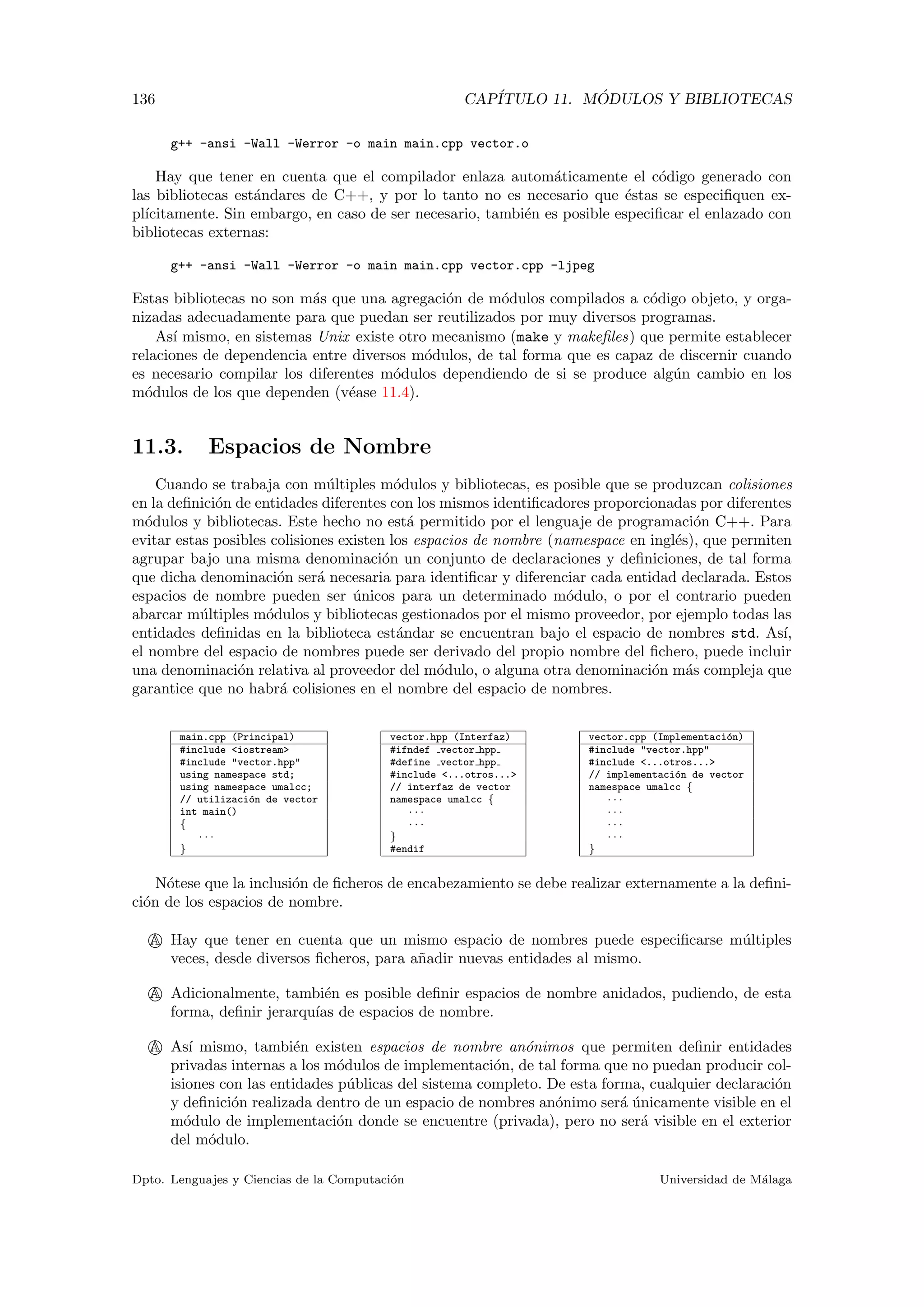 136 CAP´ITULO 11. M ´ODULOS Y BIBLIOTECAS
g++ -ansi -Wall -Werror -o main main.cpp vector.o
Hay que tener en cuenta que el compilador enlaza autom´aticamente el c´odigo generado con
las bibliotecas est´andares de C++, y por lo tanto no es necesario que ´estas se especiﬁquen ex-
pl´ıcitamente. Sin embargo, en caso de ser necesario, tambi´en es posible especiﬁcar el enlazado con
bibliotecas externas:
g++ -ansi -Wall -Werror -o main main.cpp vector.cpp -ljpeg
Estas bibliotecas no son m´as que una agregaci´on de m´odulos compilados a c´odigo objeto, y orga-
nizadas adecuadamente para que puedan ser reutilizados por muy diversos programas.
As´ı mismo, en sistemas Unix existe otro mecanismo (make y makeﬁles) que permite establecer
relaciones de dependencia entre diversos m´odulos, de tal forma que es capaz de discernir cuando
es necesario compilar los diferentes m´odulos dependiendo de si se produce alg´un cambio en los
m´odulos de los que dependen (v´ease 11.4).
11.3. Espacios de Nombre
Cuando se trabaja con m´ultiples m´odulos y bibliotecas, es posible que se produzcan colisiones
en la deﬁnici´on de entidades diferentes con los mismos identiﬁcadores proporcionadas por diferentes
m´odulos y bibliotecas. Este hecho no est´a permitido por el lenguaje de programaci´on C++. Para
evitar estas posibles colisiones existen los espacios de nombre (namespace en ingl´es), que permiten
agrupar bajo una misma denominaci´on un conjunto de declaraciones y deﬁniciones, de tal forma
que dicha denominaci´on ser´a necesaria para identiﬁcar y diferenciar cada entidad declarada. Estos
espacios de nombre pueden ser ´unicos para un determinado m´odulo, o por el contrario pueden
abarcar m´ultiples m´odulos y bibliotecas gestionados por el mismo proveedor, por ejemplo todas las
entidades deﬁnidas en la biblioteca est´andar se encuentran bajo el espacio de nombres std. As´ı,
el nombre del espacio de nombres puede ser derivado del propio nombre del ﬁchero, puede incluir
una denominaci´on relativa al proveedor del m´odulo, o alguna otra denominaci´on m´as compleja que
garantice que no habr´a colisiones en el nombre del espacio de nombres.
main.cpp (Principal)
#include <iostream>
#include "vector.hpp"
using namespace std;
using namespace umalcc;
// utilizaci´on de vector
int main()
{
· · ·
}
vector.hpp (Interfaz)
#ifndef vector hpp
#define vector hpp
#include <...otros...>
// interfaz de vector
namespace umalcc {
· · ·
· · ·
}
#endif
vector.cpp (Implementaci´on)
#include "vector.hpp"
#include <...otros...>
// implementaci´on de vector
namespace umalcc {
· · ·
· · ·
· · ·
· · ·
}
N´otese que la inclusi´on de ﬁcheros de encabezamiento se debe realizar externamente a la deﬁni-
ci´on de los espacios de nombre.
A Hay que tener en cuenta que un mismo espacio de nombres puede especiﬁcarse m´ultiples
veces, desde diversos ﬁcheros, para a˜nadir nuevas entidades al mismo.
A Adicionalmente, tambi´en es posible deﬁnir espacios de nombre anidados, pudiendo, de esta
forma, deﬁnir jerarqu´ıas de espacios de nombre.
A As´ı mismo, tambi´en existen espacios de nombre an´onimos que permiten deﬁnir entidades
privadas internas a los m´odulos de implementaci´on, de tal forma que no puedan producir col-
isiones con las entidades p´ublicas del sistema completo. De esta forma, cualquier declaraci´on
y deﬁnici´on realizada dentro de un espacio de nombres an´onimo ser´a ´unicamente visible en el
m´odulo de implementaci´on donde se encuentre (privada), pero no ser´a visible en el exterior
del m´odulo.
Dpto. Lenguajes y Ciencias de la Computaci´on Universidad de M´alaga
 