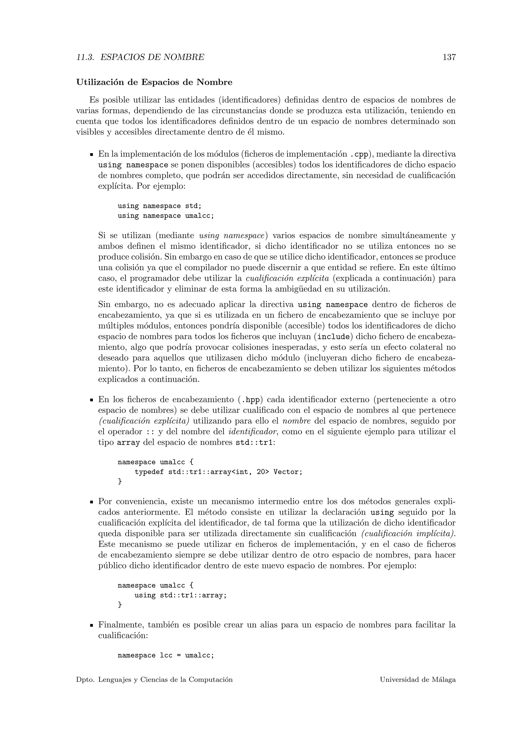 11.3. ESPACIOS DE NOMBRE 137
Utilizaci´on de Espacios de Nombre
Es posible utilizar las entidades (identiﬁcadores) deﬁnidas dentro de espacios de nombres de
varias formas, dependiendo de las circunstancias donde se produzca esta utilizaci´on, teniendo en
cuenta que todos los identiﬁcadores deﬁnidos dentro de un espacio de nombres determinado son
visibles y accesibles directamente dentro de ´el mismo.
En la implementaci´on de los m´odulos (ﬁcheros de implementaci´on .cpp), mediante la directiva
using namespace se ponen disponibles (accesibles) todos los identiﬁcadores de dicho espacio
de nombres completo, que podr´an ser accedidos directamente, sin necesidad de cualiﬁcaci´on
expl´ıcita. Por ejemplo:
using namespace std;
using namespace umalcc;
Si se utilizan (mediante using namespace) varios espacios de nombre simult´aneamente y
ambos deﬁnen el mismo identiﬁcador, si dicho identiﬁcador no se utiliza entonces no se
produce colisi´on. Sin embargo en caso de que se utilice dicho identiﬁcador, entonces se produce
una colisi´on ya que el compilador no puede discernir a que entidad se reﬁere. En este ´ultimo
caso, el programador debe utilizar la cualiﬁcaci´on expl´ıcita (explicada a continuaci´on) para
este identiﬁcador y eliminar de esta forma la ambig¨uedad en su utilizaci´on.
Sin embargo, no es adecuado aplicar la directiva using namespace dentro de ﬁcheros de
encabezamiento, ya que si es utilizada en un ﬁchero de encabezamiento que se incluye por
m´ultiples m´odulos, entonces pondr´ıa disponible (accesible) todos los identiﬁcadores de dicho
espacio de nombres para todos los ﬁcheros que incluyan (include) dicho ﬁchero de encabeza-
miento, algo que podr´ıa provocar colisiones inesperadas, y esto ser´ıa un efecto colateral no
deseado para aquellos que utilizasen dicho m´odulo (incluyeran dicho ﬁchero de encabeza-
miento). Por lo tanto, en ﬁcheros de encabezamiento se deben utilizar los siguientes m´etodos
explicados a continuaci´on.
En los ﬁcheros de encabezamiento (.hpp) cada identiﬁcador externo (perteneciente a otro
espacio de nombres) se debe utilizar cualiﬁcado con el espacio de nombres al que pertenece
(cualiﬁcaci´on expl´ıcita) utilizando para ello el nombre del espacio de nombres, seguido por
el operador :: y del nombre del identiﬁcador, como en el siguiente ejemplo para utilizar el
tipo array del espacio de nombres std::tr1:
namespace umalcc {
typedef std::tr1::array<int, 20> Vector;
}
Por conveniencia, existe un mecanismo intermedio entre los dos m´etodos generales expli-
cados anteriormente. El m´etodo consiste en utilizar la declaraci´on using seguido por la
cualiﬁcaci´on expl´ıcita del identiﬁcador, de tal forma que la utilizaci´on de dicho identiﬁcador
queda disponible para ser utilizada directamente sin cualiﬁcaci´on (cualiﬁcaci´on impl´ıcita).
Este mecanismo se puede utilizar en ﬁcheros de implementaci´on, y en el caso de ﬁcheros
de encabezamiento siempre se debe utilizar dentro de otro espacio de nombres, para hacer
p´ublico dicho identiﬁcador dentro de este nuevo espacio de nombres. Por ejemplo:
namespace umalcc {
using std::tr1::array;
}
Finalmente, tambi´en es posible crear un alias para un espacio de nombres para facilitar la
cualiﬁcaci´on:
namespace lcc = umalcc;
Dpto. Lenguajes y Ciencias de la Computaci´on Universidad de M´alaga
 