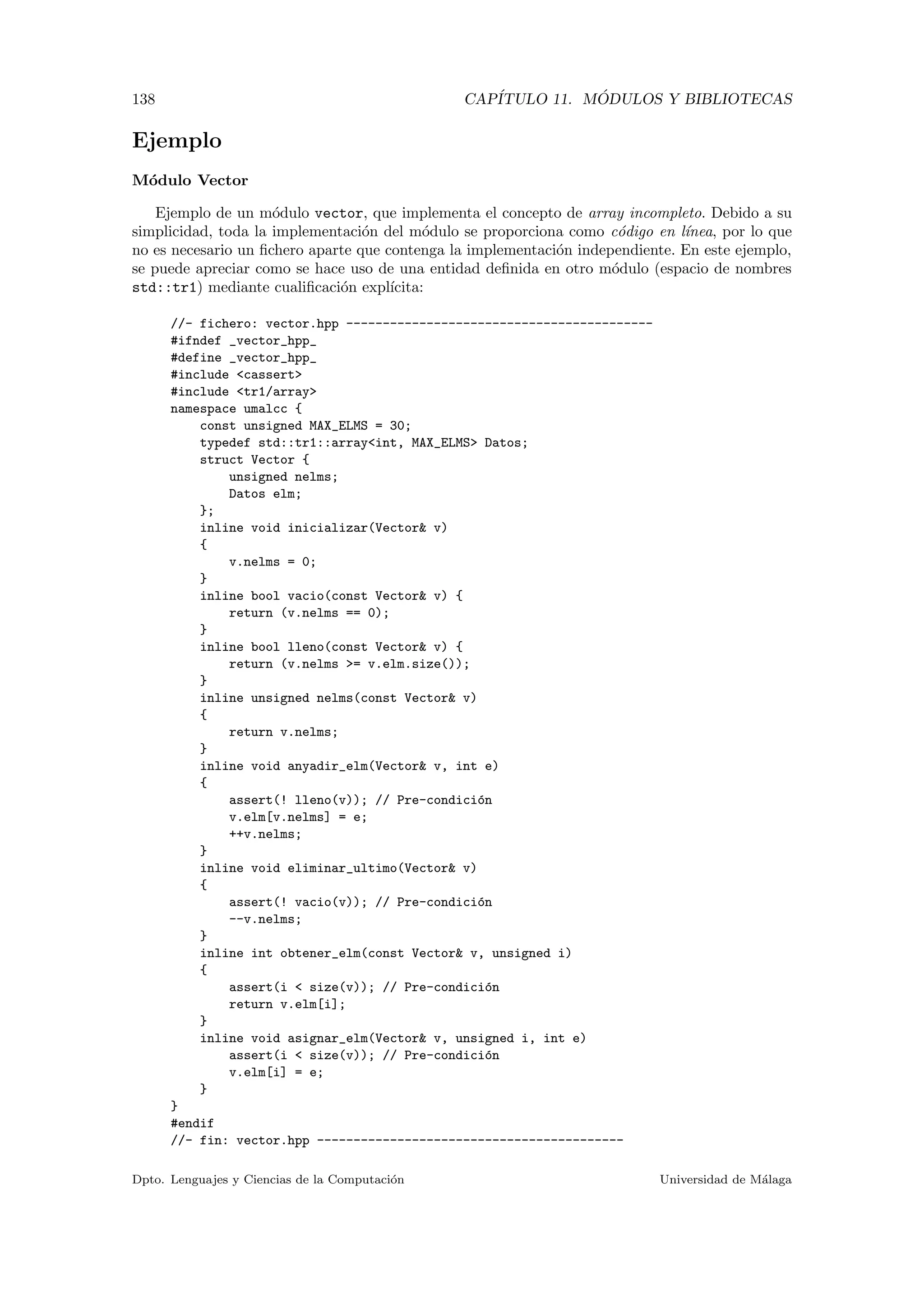138 CAP´ITULO 11. M ´ODULOS Y BIBLIOTECAS
Ejemplo
M´odulo Vector
Ejemplo de un m´odulo vector, que implementa el concepto de array incompleto. Debido a su
simplicidad, toda la implementaci´on del m´odulo se proporciona como c´odigo en l´ınea, por lo que
no es necesario un ﬁchero aparte que contenga la implementaci´on independiente. En este ejemplo,
se puede apreciar como se hace uso de una entidad deﬁnida en otro m´odulo (espacio de nombres
std::tr1) mediante cualiﬁcaci´on expl´ıcita:
//- fichero: vector.hpp ------------------------------------------
#ifndef _vector_hpp_
#define _vector_hpp_
#include <cassert>
#include <tr1/array>
namespace umalcc {
const unsigned MAX_ELMS = 30;
typedef std::tr1::array<int, MAX_ELMS> Datos;
struct Vector {
unsigned nelms;
Datos elm;
};
inline void inicializar(Vector& v)
{
v.nelms = 0;
}
inline bool vacio(const Vector& v) {
return (v.nelms == 0);
}
inline bool lleno(const Vector& v) {
return (v.nelms >= v.elm.size());
}
inline unsigned nelms(const Vector& v)
{
return v.nelms;
}
inline void anyadir_elm(Vector& v, int e)
{
assert(! lleno(v)); // Pre-condici´on
v.elm[v.nelms] = e;
++v.nelms;
}
inline void eliminar_ultimo(Vector& v)
{
assert(! vacio(v)); // Pre-condici´on
--v.nelms;
}
inline int obtener_elm(const Vector& v, unsigned i)
{
assert(i < size(v)); // Pre-condici´on
return v.elm[i];
}
inline void asignar_elm(Vector& v, unsigned i, int e)
assert(i < size(v)); // Pre-condici´on
v.elm[i] = e;
}
}
#endif
//- fin: vector.hpp ------------------------------------------
Dpto. Lenguajes y Ciencias de la Computaci´on Universidad de M´alaga
 