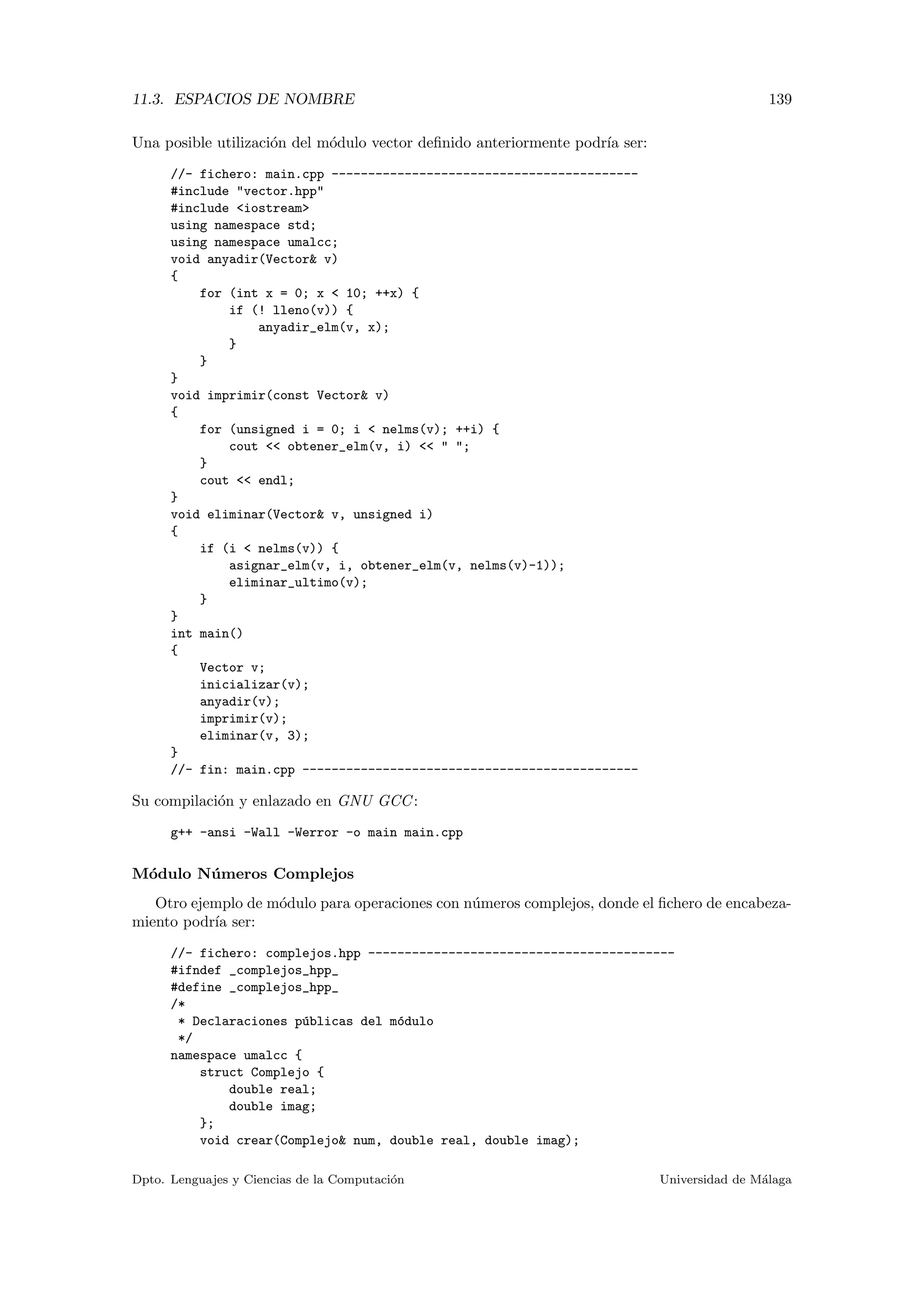11.3. ESPACIOS DE NOMBRE 139
Una posible utilizaci´on del m´odulo vector deﬁnido anteriormente podr´ıa ser:
//- fichero: main.cpp ------------------------------------------
#include "vector.hpp"
#include <iostream>
using namespace std;
using namespace umalcc;
void anyadir(Vector& v)
{
for (int x = 0; x < 10; ++x) {
if (! lleno(v)) {
anyadir_elm(v, x);
}
}
}
void imprimir(const Vector& v)
{
for (unsigned i = 0; i < nelms(v); ++i) {
cout << obtener_elm(v, i) << " ";
}
cout << endl;
}
void eliminar(Vector& v, unsigned i)
{
if (i < nelms(v)) {
asignar_elm(v, i, obtener_elm(v, nelms(v)-1));
eliminar_ultimo(v);
}
}
int main()
{
Vector v;
inicializar(v);
anyadir(v);
imprimir(v);
eliminar(v, 3);
}
//- fin: main.cpp ----------------------------------------------
Su compilaci´on y enlazado en GNU GCC:
g++ -ansi -Wall -Werror -o main main.cpp
M´odulo N´umeros Complejos
Otro ejemplo de m´odulo para operaciones con n´umeros complejos, donde el ﬁchero de encabeza-
miento podr´ıa ser:
//- fichero: complejos.hpp ------------------------------------------
#ifndef _complejos_hpp_
#define _complejos_hpp_
/*
* Declaraciones p´ublicas del m´odulo
*/
namespace umalcc {
struct Complejo {
double real;
double imag;
};
void crear(Complejo& num, double real, double imag);
Dpto. Lenguajes y Ciencias de la Computaci´on Universidad de M´alaga
 