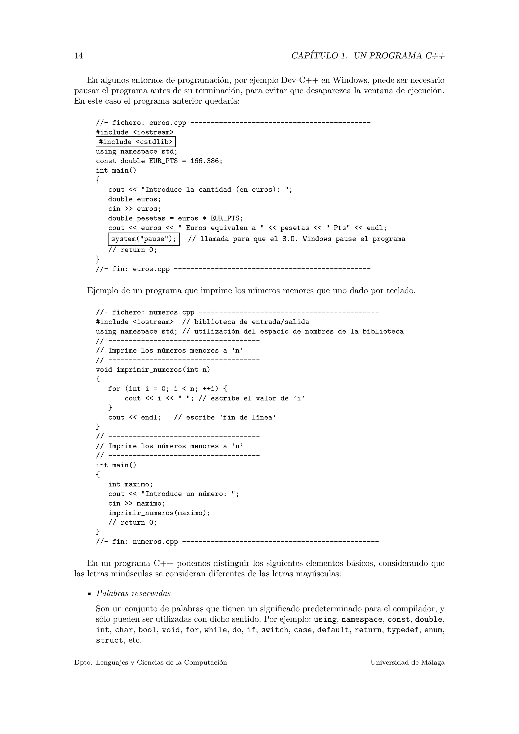 14 CAP´ITULO 1. UN PROGRAMA C++
En algunos entornos de programaci´on, por ejemplo Dev-C++ en Windows, puede ser necesario
pausar el programa antes de su terminaci´on, para evitar que desaparezca la ventana de ejecuci´on.
En este caso el programa anterior quedar´ıa:
//- fichero: euros.cpp --------------------------------------------
#include <iostream>
#include <cstdlib>
using namespace std;
const double EUR_PTS = 166.386;
int main()
{
cout << "Introduce la cantidad (en euros): ";
double euros;
cin >> euros;
double pesetas = euros * EUR_PTS;
cout << euros << " Euros equivalen a " << pesetas << " Pts" << endl;
system("pause"); // llamada para que el S.O. Windows pause el programa
// return 0;
}
//- fin: euros.cpp ------------------------------------------------
Ejemplo de un programa que imprime los n´umeros menores que uno dado por teclado.
//- fichero: numeros.cpp --------------------------------------------
#include <iostream> // biblioteca de entrada/salida
using namespace std; // utilizaci´on del espacio de nombres de la biblioteca
// -------------------------------------
// Imprime los n´umeros menores a ’n’
// -------------------------------------
void imprimir_numeros(int n)
{
for (int i = 0; i < n; ++i) {
cout << i << " "; // escribe el valor de ’i’
}
cout << endl; // escribe ’fin de l´ınea’
}
// -------------------------------------
// Imprime los n´umeros menores a ’n’
// -------------------------------------
int main()
{
int maximo;
cout << "Introduce un n´umero: ";
cin >> maximo;
imprimir_numeros(maximo);
// return 0;
}
//- fin: numeros.cpp ------------------------------------------------
En un programa C++ podemos distinguir los siguientes elementos b´asicos, considerando que
las letras min´usculas se consideran diferentes de las letras may´usculas:
Palabras reservadas
Son un conjunto de palabras que tienen un signiﬁcado predeterminado para el compilador, y
s´olo pueden ser utilizadas con dicho sentido. Por ejemplo: using, namespace, const, double,
int, char, bool, void, for, while, do, if, switch, case, default, return, typedef, enum,
struct, etc.
Dpto. Lenguajes y Ciencias de la Computaci´on Universidad de M´alaga
 