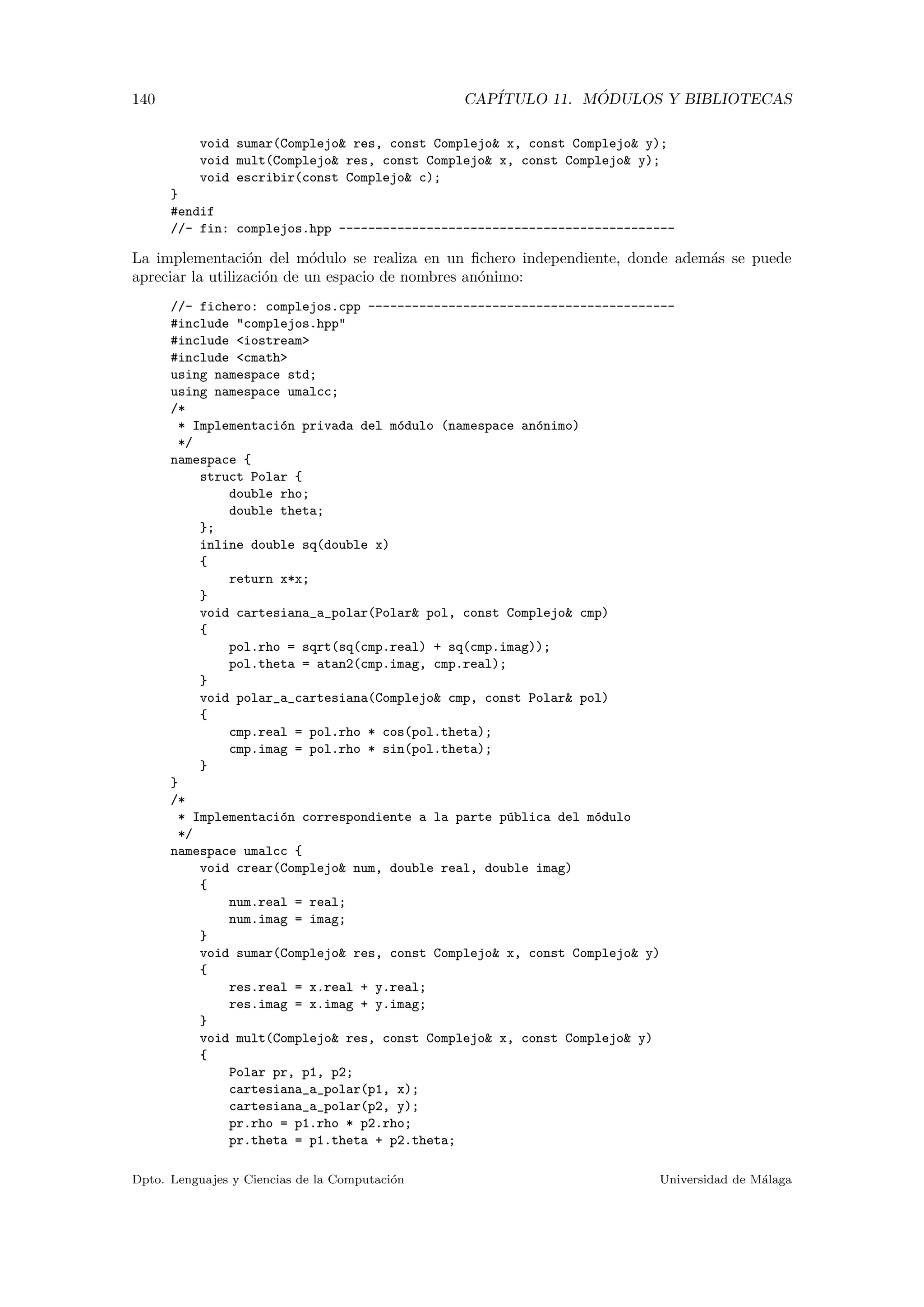 140 CAP´ITULO 11. M ´ODULOS Y BIBLIOTECAS
void sumar(Complejo& res, const Complejo& x, const Complejo& y);
void mult(Complejo& res, const Complejo& x, const Complejo& y);
void escribir(const Complejo& c);
}
#endif
//- fin: complejos.hpp ----------------------------------------------
La implementaci´on del m´odulo se realiza en un ﬁchero independiente, donde adem´as se puede
apreciar la utilizaci´on de un espacio de nombres an´onimo:
//- fichero: complejos.cpp ------------------------------------------
#include "complejos.hpp"
#include <iostream>
#include <cmath>
using namespace std;
using namespace umalcc;
/*
* Implementaci´on privada del m´odulo (namespace an´onimo)
*/
namespace {
struct Polar {
double rho;
double theta;
};
inline double sq(double x)
{
return x*x;
}
void cartesiana_a_polar(Polar& pol, const Complejo& cmp)
{
pol.rho = sqrt(sq(cmp.real) + sq(cmp.imag));
pol.theta = atan2(cmp.imag, cmp.real);
}
void polar_a_cartesiana(Complejo& cmp, const Polar& pol)
{
cmp.real = pol.rho * cos(pol.theta);
cmp.imag = pol.rho * sin(pol.theta);
}
}
/*
* Implementaci´on correspondiente a la parte p´ublica del m´odulo
*/
namespace umalcc {
void crear(Complejo& num, double real, double imag)
{
num.real = real;
num.imag = imag;
}
void sumar(Complejo& res, const Complejo& x, const Complejo& y)
{
res.real = x.real + y.real;
res.imag = x.imag + y.imag;
}
void mult(Complejo& res, const Complejo& x, const Complejo& y)
{
Polar pr, p1, p2;
cartesiana_a_polar(p1, x);
cartesiana_a_polar(p2, y);
pr.rho = p1.rho * p2.rho;
pr.theta = p1.theta + p2.theta;
Dpto. Lenguajes y Ciencias de la Computaci´on Universidad de M´alaga
 