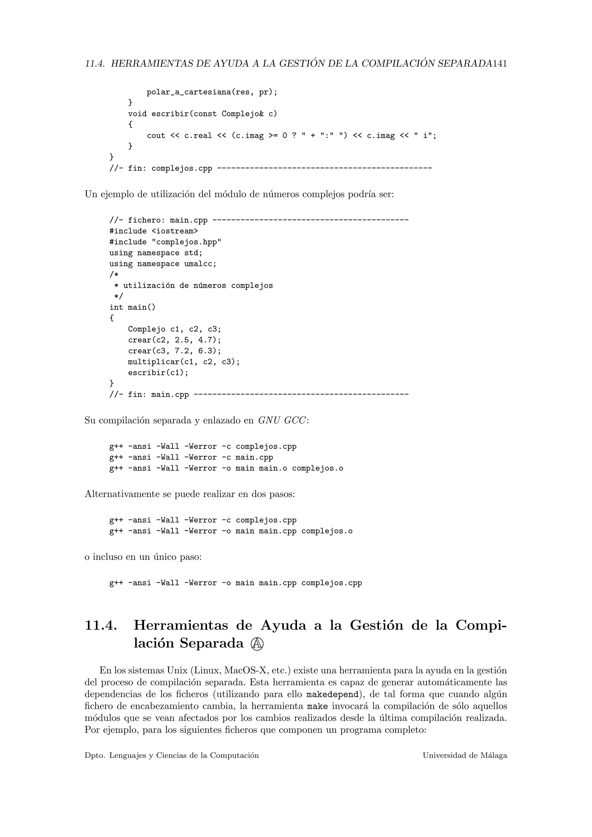 11.4. HERRAMIENTAS DE AYUDA A LA GESTI ´ON DE LA COMPILACI ´ON SEPARADA141
polar_a_cartesiana(res, pr);
}
void escribir(const Complejo& c)
{
cout << c.real << (c.imag >= 0 ? " + ":" ") << c.imag << " i";
}
}
//- fin: complejos.cpp ----------------------------------------------
Un ejemplo de utilizaci´on del m´odulo de n´umeros complejos podr´ıa ser:
//- fichero: main.cpp ------------------------------------------
#include <iostream>
#include "complejos.hpp"
using namespace std;
using namespace umalcc;
/*
* utilizaci´on de n´umeros complejos
*/
int main()
{
Complejo c1, c2, c3;
crear(c2, 2.5, 4.7);
crear(c3, 7.2, 6.3);
multiplicar(c1, c2, c3);
escribir(c1);
}
//- fin: main.cpp ----------------------------------------------
Su compilaci´on separada y enlazado en GNU GCC:
g++ -ansi -Wall -Werror -c complejos.cpp
g++ -ansi -Wall -Werror -c main.cpp
g++ -ansi -Wall -Werror -o main main.o complejos.o
Alternativamente se puede realizar en dos pasos:
g++ -ansi -Wall -Werror -c complejos.cpp
g++ -ansi -Wall -Werror -o main main.cpp complejos.o
o incluso en un ´unico paso:
g++ -ansi -Wall -Werror -o main main.cpp complejos.cpp
11.4. Herramientas de Ayuda a la Gesti´on de la Compi-
laci´on Separada A
En los sistemas Unix (Linux, MacOS-X, etc.) existe una herramienta para la ayuda en la gesti´on
del proceso de compilaci´on separada. Esta herramienta es capaz de generar autom´aticamente las
dependencias de los ﬁcheros (utilizando para ello makedepend), de tal forma que cuando alg´un
ﬁchero de encabezamiento cambia, la herramienta make invocar´a la compilaci´on de s´olo aquellos
m´odulos que se vean afectados por los cambios realizados desde la ´ultima compilaci´on realizada.
Por ejemplo, para los siguientes ﬁcheros que componen un programa completo:
Dpto. Lenguajes y Ciencias de la Computaci´on Universidad de M´alaga
 