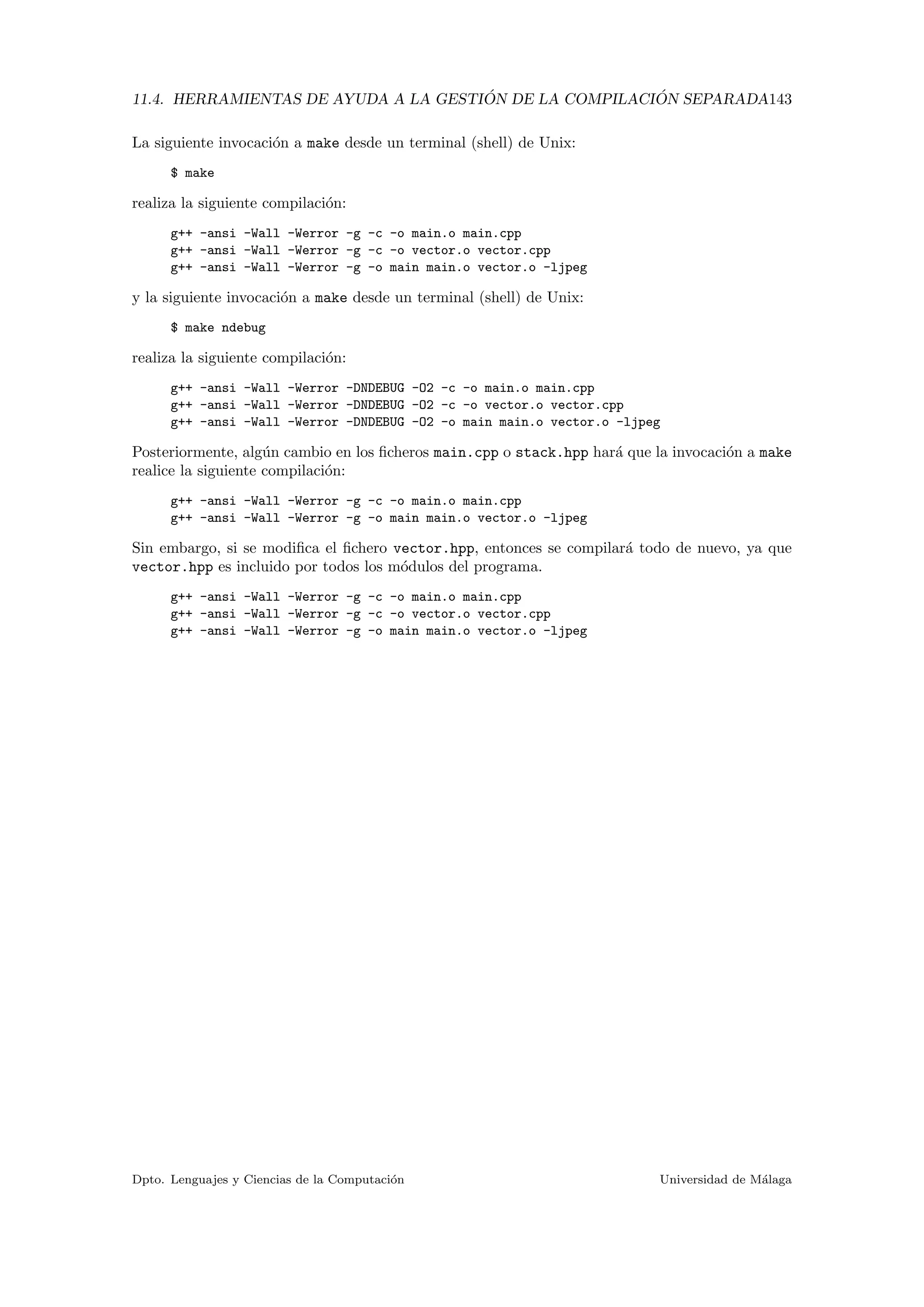 11.4. HERRAMIENTAS DE AYUDA A LA GESTI ´ON DE LA COMPILACI ´ON SEPARADA143
La siguiente invocaci´on a make desde un terminal (shell) de Unix:
$ make
realiza la siguiente compilaci´on:
g++ -ansi -Wall -Werror -g -c -o main.o main.cpp
g++ -ansi -Wall -Werror -g -c -o vector.o vector.cpp
g++ -ansi -Wall -Werror -g -o main main.o vector.o -ljpeg
y la siguiente invocaci´on a make desde un terminal (shell) de Unix:
$ make ndebug
realiza la siguiente compilaci´on:
g++ -ansi -Wall -Werror -DNDEBUG -O2 -c -o main.o main.cpp
g++ -ansi -Wall -Werror -DNDEBUG -O2 -c -o vector.o vector.cpp
g++ -ansi -Wall -Werror -DNDEBUG -O2 -o main main.o vector.o -ljpeg
Posteriormente, alg´un cambio en los ﬁcheros main.cpp o stack.hpp har´a que la invocaci´on a make
realice la siguiente compilaci´on:
g++ -ansi -Wall -Werror -g -c -o main.o main.cpp
g++ -ansi -Wall -Werror -g -o main main.o vector.o -ljpeg
Sin embargo, si se modiﬁca el ﬁchero vector.hpp, entonces se compilar´a todo de nuevo, ya que
vector.hpp es incluido por todos los m´odulos del programa.
g++ -ansi -Wall -Werror -g -c -o main.o main.cpp
g++ -ansi -Wall -Werror -g -c -o vector.o vector.cpp
g++ -ansi -Wall -Werror -g -o main main.o vector.o -ljpeg
Dpto. Lenguajes y Ciencias de la Computaci´on Universidad de M´alaga
 