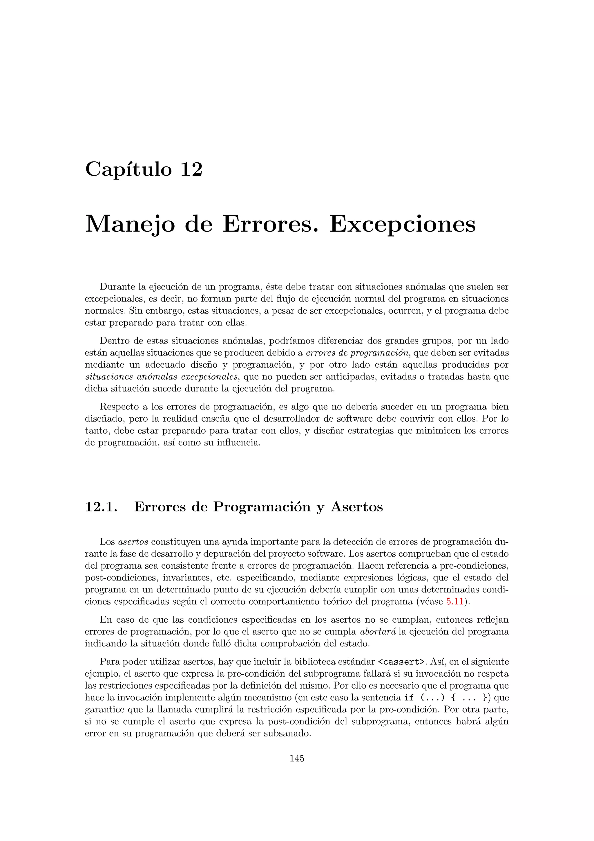 Cap´ıtulo 12
Manejo de Errores. Excepciones
Durante la ejecuci´on de un programa, ´este debe tratar con situaciones an´omalas que suelen ser
excepcionales, es decir, no forman parte del ﬂujo de ejecuci´on normal del programa en situaciones
normales. Sin embargo, estas situaciones, a pesar de ser excepcionales, ocurren, y el programa debe
estar preparado para tratar con ellas.
Dentro de estas situaciones an´omalas, podr´ıamos diferenciar dos grandes grupos, por un lado
est´an aquellas situaciones que se producen debido a errores de programaci´on, que deben ser evitadas
mediante un adecuado dise˜no y programaci´on, y por otro lado est´an aquellas producidas por
situaciones an´omalas excepcionales, que no pueden ser anticipadas, evitadas o tratadas hasta que
dicha situaci´on sucede durante la ejecuci´on del programa.
Respecto a los errores de programaci´on, es algo que no deber´ıa suceder en un programa bien
dise˜nado, pero la realidad ense˜na que el desarrollador de software debe convivir con ellos. Por lo
tanto, debe estar preparado para tratar con ellos, y dise˜nar estrategias que minimicen los errores
de programaci´on, as´ı como su inﬂuencia.
12.1. Errores de Programaci´on y Asertos
Los asertos constituyen una ayuda importante para la detecci´on de errores de programaci´on du-
rante la fase de desarrollo y depuraci´on del proyecto software. Los asertos comprueban que el estado
del programa sea consistente frente a errores de programaci´on. Hacen referencia a pre-condiciones,
post-condiciones, invariantes, etc. especiﬁcando, mediante expresiones l´ogicas, que el estado del
programa en un determinado punto de su ejecuci´on deber´ıa cumplir con unas determinadas condi-
ciones especiﬁcadas seg´un el correcto comportamiento te´orico del programa (v´ease 5.11).
En caso de que las condiciones especiﬁcadas en los asertos no se cumplan, entonces reﬂejan
errores de programaci´on, por lo que el aserto que no se cumpla abortar´a la ejecuci´on del programa
indicando la situaci´on donde fall´o dicha comprobaci´on del estado.
Para poder utilizar asertos, hay que incluir la biblioteca est´andar <cassert>. As´ı, en el siguiente
ejemplo, el aserto que expresa la pre-condici´on del subprograma fallar´a si su invocaci´on no respeta
las restricciones especiﬁcadas por la deﬁnici´on del mismo. Por ello es necesario que el programa que
hace la invocaci´on implemente alg´un mecanismo (en este caso la sentencia if (...) { ... }) que
garantice que la llamada cumplir´a la restricci´on especiﬁcada por la pre-condici´on. Por otra parte,
si no se cumple el aserto que expresa la post-condici´on del subprograma, entonces habr´a alg´un
error en su programaci´on que deber´a ser subsanado.
145
 