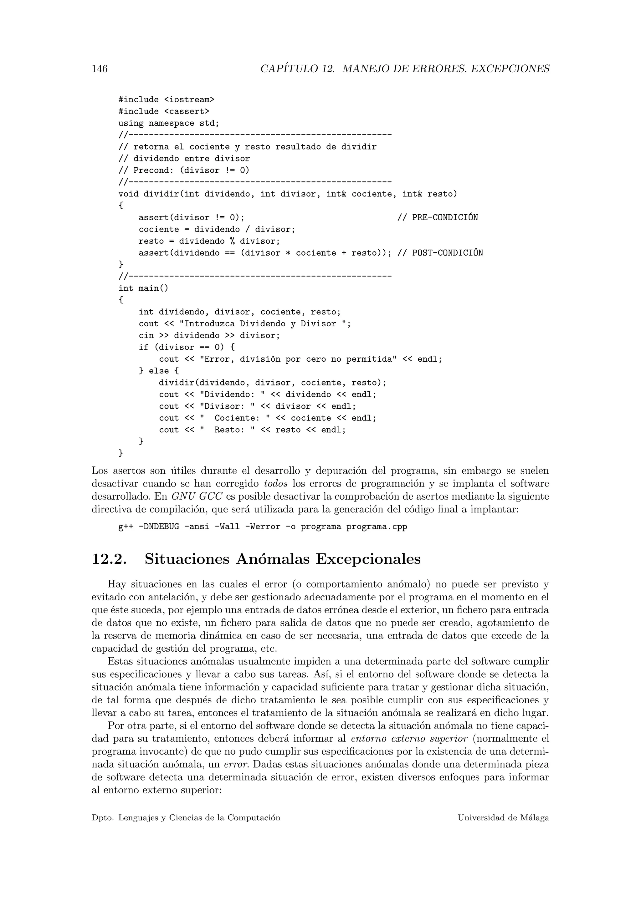 146 CAP´ITULO 12. MANEJO DE ERRORES. EXCEPCIONES
#include <iostream>
#include <cassert>
using namespace std;
//----------------------------------------------------
// retorna el cociente y resto resultado de dividir
// dividendo entre divisor
// Precond: (divisor != 0)
//----------------------------------------------------
void dividir(int dividendo, int divisor, int& cociente, int& resto)
{
assert(divisor != 0); // PRE-CONDICI´ON
cociente = dividendo / divisor;
resto = dividendo % divisor;
assert(dividendo == (divisor * cociente + resto)); // POST-CONDICI´ON
}
//----------------------------------------------------
int main()
{
int dividendo, divisor, cociente, resto;
cout << "Introduzca Dividendo y Divisor ";
cin >> dividendo >> divisor;
if (divisor == 0) {
cout << "Error, divisi´on por cero no permitida" << endl;
} else {
dividir(dividendo, divisor, cociente, resto);
cout << "Dividendo: " << dividendo << endl;
cout << "Divisor: " << divisor << endl;
cout << " Cociente: " << cociente << endl;
cout << " Resto: " << resto << endl;
}
}
Los asertos son ´utiles durante el desarrollo y depuraci´on del programa, sin embargo se suelen
desactivar cuando se han corregido todos los errores de programaci´on y se implanta el software
desarrollado. En GNU GCC es posible desactivar la comprobaci´on de asertos mediante la siguiente
directiva de compilaci´on, que ser´a utilizada para la generaci´on del c´odigo ﬁnal a implantar:
g++ -DNDEBUG -ansi -Wall -Werror -o programa programa.cpp
12.2. Situaciones An´omalas Excepcionales
Hay situaciones en las cuales el error (o comportamiento an´omalo) no puede ser previsto y
evitado con antelaci´on, y debe ser gestionado adecuadamente por el programa en el momento en el
que ´este suceda, por ejemplo una entrada de datos err´onea desde el exterior, un ﬁchero para entrada
de datos que no existe, un ﬁchero para salida de datos que no puede ser creado, agotamiento de
la reserva de memoria din´amica en caso de ser necesaria, una entrada de datos que excede de la
capacidad de gesti´on del programa, etc.
Estas situaciones an´omalas usualmente impiden a una determinada parte del software cumplir
sus especiﬁcaciones y llevar a cabo sus tareas. As´ı, si el entorno del software donde se detecta la
situaci´on an´omala tiene informaci´on y capacidad suﬁciente para tratar y gestionar dicha situaci´on,
de tal forma que despu´es de dicho tratamiento le sea posible cumplir con sus especiﬁcaciones y
llevar a cabo su tarea, entonces el tratamiento de la situaci´on an´omala se realizar´a en dicho lugar.
Por otra parte, si el entorno del software donde se detecta la situaci´on an´omala no tiene capaci-
dad para su tratamiento, entonces deber´a informar al entorno externo superior (normalmente el
programa invocante) de que no pudo cumplir sus especiﬁcaciones por la existencia de una determi-
nada situaci´on an´omala, un error. Dadas estas situaciones an´omalas donde una determinada pieza
de software detecta una determinada situaci´on de error, existen diversos enfoques para informar
al entorno externo superior:
Dpto. Lenguajes y Ciencias de la Computaci´on Universidad de M´alaga
 