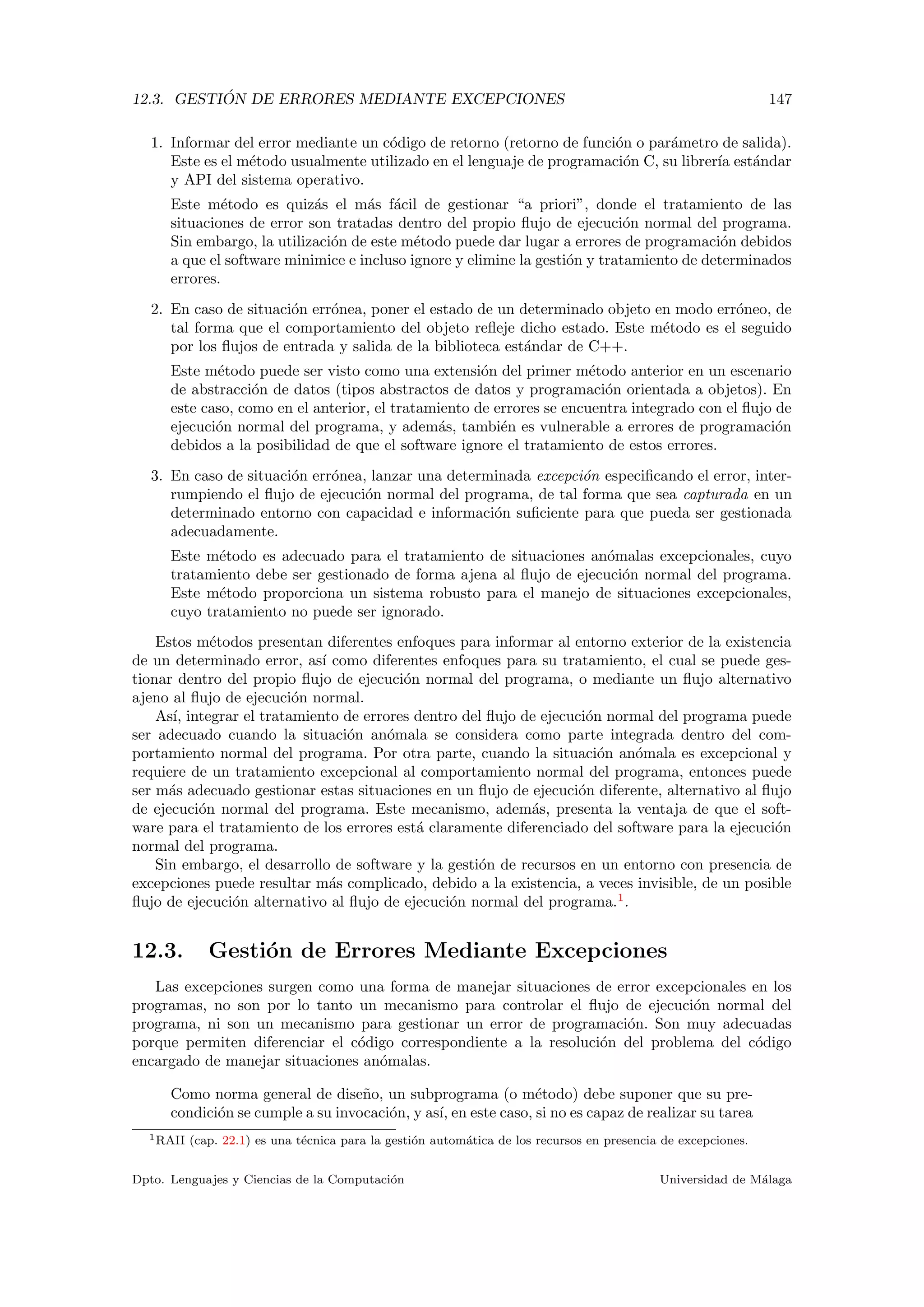 12.3. GESTI ´ON DE ERRORES MEDIANTE EXCEPCIONES 147
1. Informar del error mediante un c´odigo de retorno (retorno de funci´on o par´ametro de salida).
Este es el m´etodo usualmente utilizado en el lenguaje de programaci´on C, su librer´ıa est´andar
y API del sistema operativo.
Este m´etodo es quiz´as el m´as f´acil de gestionar “a priori”, donde el tratamiento de las
situaciones de error son tratadas dentro del propio ﬂujo de ejecuci´on normal del programa.
Sin embargo, la utilizaci´on de este m´etodo puede dar lugar a errores de programaci´on debidos
a que el software minimice e incluso ignore y elimine la gesti´on y tratamiento de determinados
errores.
2. En caso de situaci´on err´onea, poner el estado de un determinado objeto en modo err´oneo, de
tal forma que el comportamiento del objeto reﬂeje dicho estado. Este m´etodo es el seguido
por los ﬂujos de entrada y salida de la biblioteca est´andar de C++.
Este m´etodo puede ser visto como una extensi´on del primer m´etodo anterior en un escenario
de abstracci´on de datos (tipos abstractos de datos y programaci´on orientada a objetos). En
este caso, como en el anterior, el tratamiento de errores se encuentra integrado con el ﬂujo de
ejecuci´on normal del programa, y adem´as, tambi´en es vulnerable a errores de programaci´on
debidos a la posibilidad de que el software ignore el tratamiento de estos errores.
3. En caso de situaci´on err´onea, lanzar una determinada excepci´on especiﬁcando el error, inter-
rumpiendo el ﬂujo de ejecuci´on normal del programa, de tal forma que sea capturada en un
determinado entorno con capacidad e informaci´on suﬁciente para que pueda ser gestionada
adecuadamente.
Este m´etodo es adecuado para el tratamiento de situaciones an´omalas excepcionales, cuyo
tratamiento debe ser gestionado de forma ajena al ﬂujo de ejecuci´on normal del programa.
Este m´etodo proporciona un sistema robusto para el manejo de situaciones excepcionales,
cuyo tratamiento no puede ser ignorado.
Estos m´etodos presentan diferentes enfoques para informar al entorno exterior de la existencia
de un determinado error, as´ı como diferentes enfoques para su tratamiento, el cual se puede ges-
tionar dentro del propio ﬂujo de ejecuci´on normal del programa, o mediante un ﬂujo alternativo
ajeno al ﬂujo de ejecuci´on normal.
As´ı, integrar el tratamiento de errores dentro del ﬂujo de ejecuci´on normal del programa puede
ser adecuado cuando la situaci´on an´omala se considera como parte integrada dentro del com-
portamiento normal del programa. Por otra parte, cuando la situaci´on an´omala es excepcional y
requiere de un tratamiento excepcional al comportamiento normal del programa, entonces puede
ser m´as adecuado gestionar estas situaciones en un ﬂujo de ejecuci´on diferente, alternativo al ﬂujo
de ejecuci´on normal del programa. Este mecanismo, adem´as, presenta la ventaja de que el soft-
ware para el tratamiento de los errores est´a claramente diferenciado del software para la ejecuci´on
normal del programa.
Sin embargo, el desarrollo de software y la gesti´on de recursos en un entorno con presencia de
excepciones puede resultar m´as complicado, debido a la existencia, a veces invisible, de un posible
ﬂujo de ejecuci´on alternativo al ﬂujo de ejecuci´on normal del programa.1
.
12.3. Gesti´on de Errores Mediante Excepciones
Las excepciones surgen como una forma de manejar situaciones de error excepcionales en los
programas, no son por lo tanto un mecanismo para controlar el ﬂujo de ejecuci´on normal del
programa, ni son un mecanismo para gestionar un error de programaci´on. Son muy adecuadas
porque permiten diferenciar el c´odigo correspondiente a la resoluci´on del problema del c´odigo
encargado de manejar situaciones an´omalas.
Como norma general de dise˜no, un subprograma (o m´etodo) debe suponer que su pre-
condici´on se cumple a su invocaci´on, y as´ı, en este caso, si no es capaz de realizar su tarea
1RAII (cap. 22.1) es una t´ecnica para la gesti´on autom´atica de los recursos en presencia de excepciones.
Dpto. Lenguajes y Ciencias de la Computaci´on Universidad de M´alaga
 