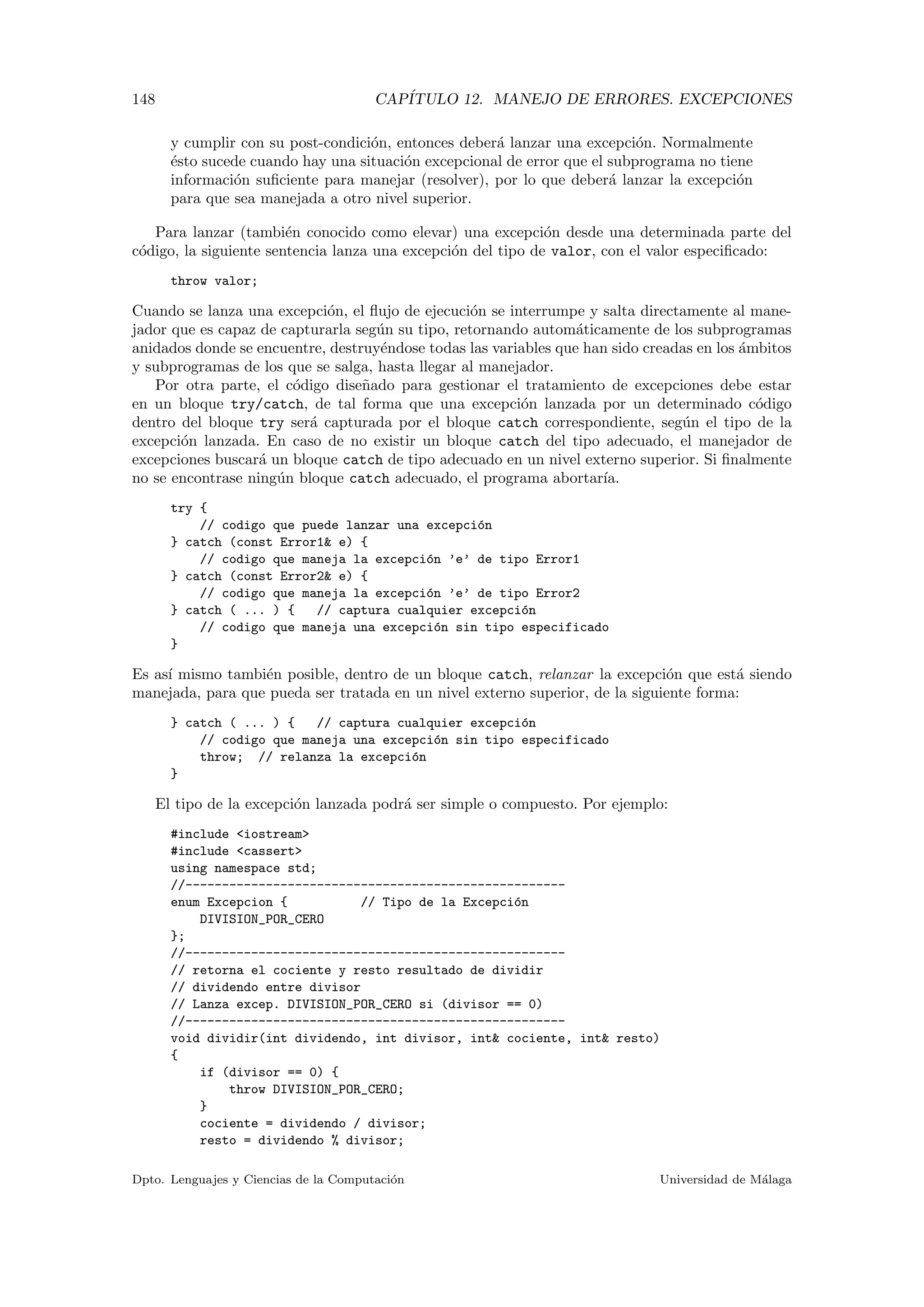 148 CAP´ITULO 12. MANEJO DE ERRORES. EXCEPCIONES
y cumplir con su post-condici´on, entonces deber´a lanzar una excepci´on. Normalmente
´esto sucede cuando hay una situaci´on excepcional de error que el subprograma no tiene
informaci´on suﬁciente para manejar (resolver), por lo que deber´a lanzar la excepci´on
para que sea manejada a otro nivel superior.
Para lanzar (tambi´en conocido como elevar) una excepci´on desde una determinada parte del
c´odigo, la siguiente sentencia lanza una excepci´on del tipo de valor, con el valor especiﬁcado:
throw valor;
Cuando se lanza una excepci´on, el ﬂujo de ejecuci´on se interrumpe y salta directamente al mane-
jador que es capaz de capturarla seg´un su tipo, retornando autom´aticamente de los subprogramas
anidados donde se encuentre, destruy´endose todas las variables que han sido creadas en los ´ambitos
y subprogramas de los que se salga, hasta llegar al manejador.
Por otra parte, el c´odigo dise˜nado para gestionar el tratamiento de excepciones debe estar
en un bloque try/catch, de tal forma que una excepci´on lanzada por un determinado c´odigo
dentro del bloque try ser´a capturada por el bloque catch correspondiente, seg´un el tipo de la
excepci´on lanzada. En caso de no existir un bloque catch del tipo adecuado, el manejador de
excepciones buscar´a un bloque catch de tipo adecuado en un nivel externo superior. Si ﬁnalmente
no se encontrase ning´un bloque catch adecuado, el programa abortar´ıa.
try {
// codigo que puede lanzar una excepci´on
} catch (const Error1& e) {
// codigo que maneja la excepci´on ’e’ de tipo Error1
} catch (const Error2& e) {
// codigo que maneja la excepci´on ’e’ de tipo Error2
} catch ( ... ) { // captura cualquier excepci´on
// codigo que maneja una excepci´on sin tipo especificado
}
Es as´ı mismo tambi´en posible, dentro de un bloque catch, relanzar la excepci´on que est´a siendo
manejada, para que pueda ser tratada en un nivel externo superior, de la siguiente forma:
} catch ( ... ) { // captura cualquier excepci´on
// codigo que maneja una excepci´on sin tipo especificado
throw; // relanza la excepci´on
}
El tipo de la excepci´on lanzada podr´a ser simple o compuesto. Por ejemplo:
#include <iostream>
#include <cassert>
using namespace std;
//----------------------------------------------------
enum Excepcion { // Tipo de la Excepci´on
DIVISION_POR_CERO
};
//----------------------------------------------------
// retorna el cociente y resto resultado de dividir
// dividendo entre divisor
// Lanza excep. DIVISION_POR_CERO si (divisor == 0)
//----------------------------------------------------
void dividir(int dividendo, int divisor, int& cociente, int& resto)
{
if (divisor == 0) {
throw DIVISION_POR_CERO;
}
cociente = dividendo / divisor;
resto = dividendo % divisor;
Dpto. Lenguajes y Ciencias de la Computaci´on Universidad de M´alaga
 
