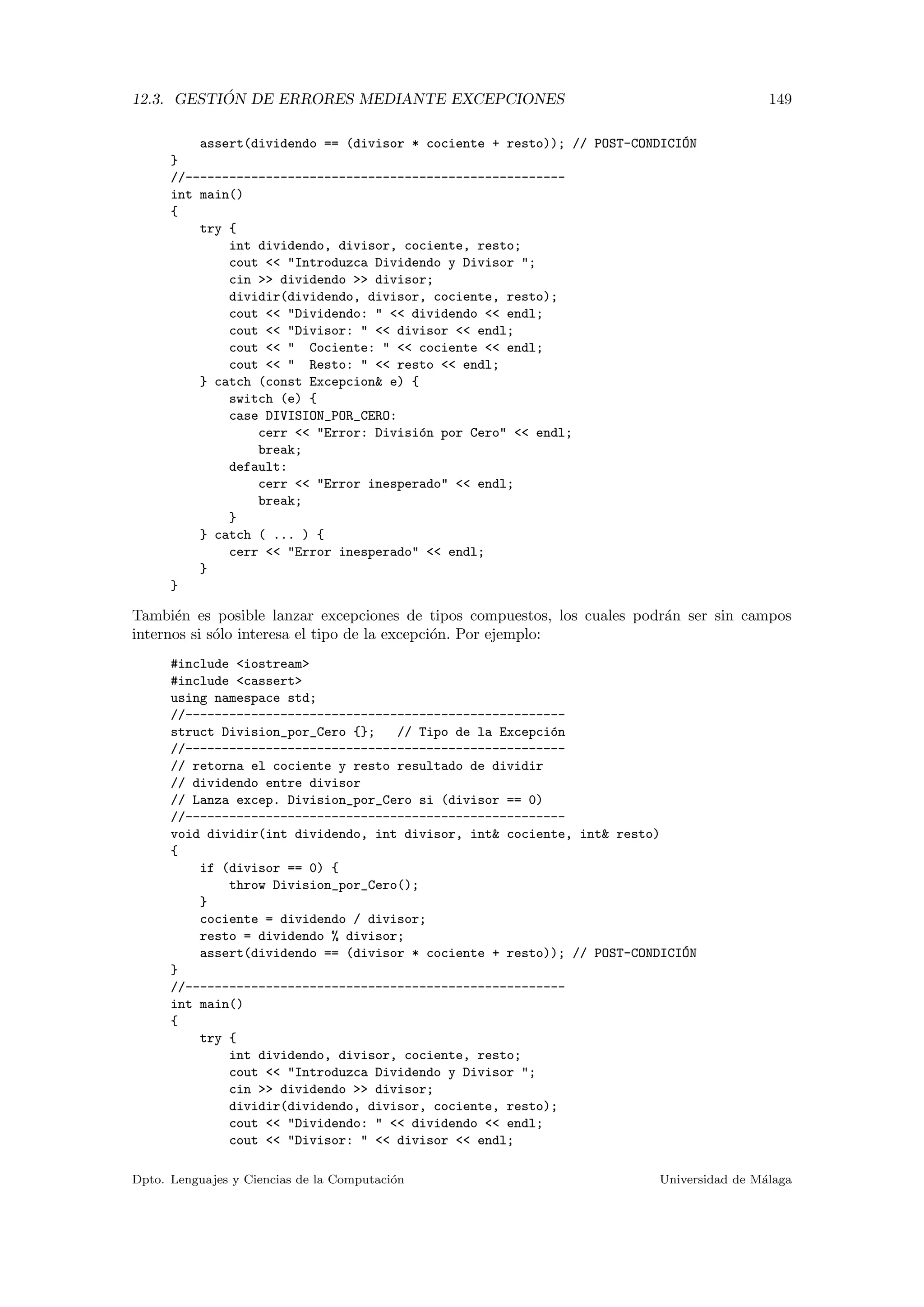 12.3. GESTI ´ON DE ERRORES MEDIANTE EXCEPCIONES 149
assert(dividendo == (divisor * cociente + resto)); // POST-CONDICI´ON
}
//----------------------------------------------------
int main()
{
try {
int dividendo, divisor, cociente, resto;
cout << "Introduzca Dividendo y Divisor ";
cin >> dividendo >> divisor;
dividir(dividendo, divisor, cociente, resto);
cout << "Dividendo: " << dividendo << endl;
cout << "Divisor: " << divisor << endl;
cout << " Cociente: " << cociente << endl;
cout << " Resto: " << resto << endl;
} catch (const Excepcion& e) {
switch (e) {
case DIVISION_POR_CERO:
cerr << "Error: Divisi´on por Cero" << endl;
break;
default:
cerr << "Error inesperado" << endl;
break;
}
} catch ( ... ) {
cerr << "Error inesperado" << endl;
}
}
Tambi´en es posible lanzar excepciones de tipos compuestos, los cuales podr´an ser sin campos
internos si s´olo interesa el tipo de la excepci´on. Por ejemplo:
#include <iostream>
#include <cassert>
using namespace std;
//----------------------------------------------------
struct Division_por_Cero {}; // Tipo de la Excepci´on
//----------------------------------------------------
// retorna el cociente y resto resultado de dividir
// dividendo entre divisor
// Lanza excep. Division_por_Cero si (divisor == 0)
//----------------------------------------------------
void dividir(int dividendo, int divisor, int& cociente, int& resto)
{
if (divisor == 0) {
throw Division_por_Cero();
}
cociente = dividendo / divisor;
resto = dividendo % divisor;
assert(dividendo == (divisor * cociente + resto)); // POST-CONDICI´ON
}
//----------------------------------------------------
int main()
{
try {
int dividendo, divisor, cociente, resto;
cout << "Introduzca Dividendo y Divisor ";
cin >> dividendo >> divisor;
dividir(dividendo, divisor, cociente, resto);
cout << "Dividendo: " << dividendo << endl;
cout << "Divisor: " << divisor << endl;
Dpto. Lenguajes y Ciencias de la Computaci´on Universidad de M´alaga
 