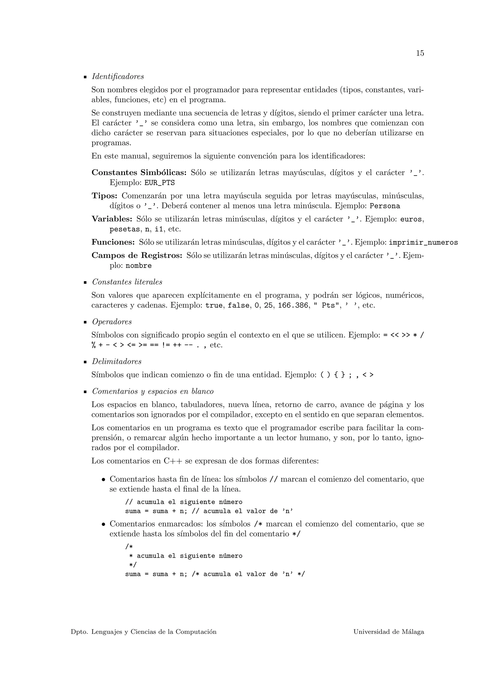 15
Identiﬁcadores
Son nombres elegidos por el programador para representar entidades (tipos, constantes, vari-
ables, funciones, etc) en el programa.
Se construyen mediante una secuencia de letras y d´ıgitos, siendo el primer car´acter una letra.
El car´acter ’_’ se considera como una letra, sin embargo, los nombres que comienzan con
dicho car´acter se reservan para situaciones especiales, por lo que no deber´ıan utilizarse en
programas.
En este manual, seguiremos la siguiente convenci´on para los identiﬁcadores:
Constantes Simb´olicas: S´olo se utilizar´an letras may´usculas, d´ıgitos y el car´acter ’_’.
Ejemplo: EUR_PTS
Tipos: Comenzar´an por una letra may´uscula seguida por letras may´usculas, min´usculas,
d´ıgitos o ’_’. Deber´a contener al menos una letra min´uscula. Ejemplo: Persona
Variables: S´olo se utilizar´an letras min´usculas, d´ıgitos y el car´acter ’_’. Ejemplo: euros,
pesetas, n, i1, etc.
Funciones: S´olo se utilizar´an letras min´usculas, d´ıgitos y el car´acter ’_’. Ejemplo: imprimir_numeros
Campos de Registros: S´olo se utilizar´an letras min´usculas, d´ıgitos y el car´acter ’_’. Ejem-
plo: nombre
Constantes literales
Son valores que aparecen expl´ıcitamente en el programa, y podr´an ser l´ogicos, num´ericos,
caracteres y cadenas. Ejemplo: true, false, 0, 25, 166.386, " Pts", ’ ’, etc.
Operadores
S´ımbolos con signiﬁcado propio seg´un el contexto en el que se utilicen. Ejemplo: = << >> * /
% + - < > <= >= == != ++ -- . , etc.
Delimitadores
S´ımbolos que indican comienzo o ﬁn de una entidad. Ejemplo: ( ) { } ; , < >
Comentarios y espacios en blanco
Los espacios en blanco, tabuladores, nueva l´ınea, retorno de carro, avance de p´agina y los
comentarios son ignorados por el compilador, excepto en el sentido en que separan elementos.
Los comentarios en un programa es texto que el programador escribe para facilitar la com-
prensi´on, o remarcar alg´un hecho importante a un lector humano, y son, por lo tanto, igno-
rados por el compilador.
Los comentarios en C++ se expresan de dos formas diferentes:
• Comentarios hasta ﬁn de l´ınea: los s´ımbolos // marcan el comienzo del comentario, que
se extiende hasta el ﬁnal de la l´ınea.
// acumula el siguiente n´umero
suma = suma + n; // acumula el valor de ’n’
• Comentarios enmarcados: los s´ımbolos /* marcan el comienzo del comentario, que se
extiende hasta los s´ımbolos del ﬁn del comentario */
/*
* acumula el siguiente n´umero
*/
suma = suma + n; /* acumula el valor de ’n’ */
Dpto. Lenguajes y Ciencias de la Computaci´on Universidad de M´alaga
 