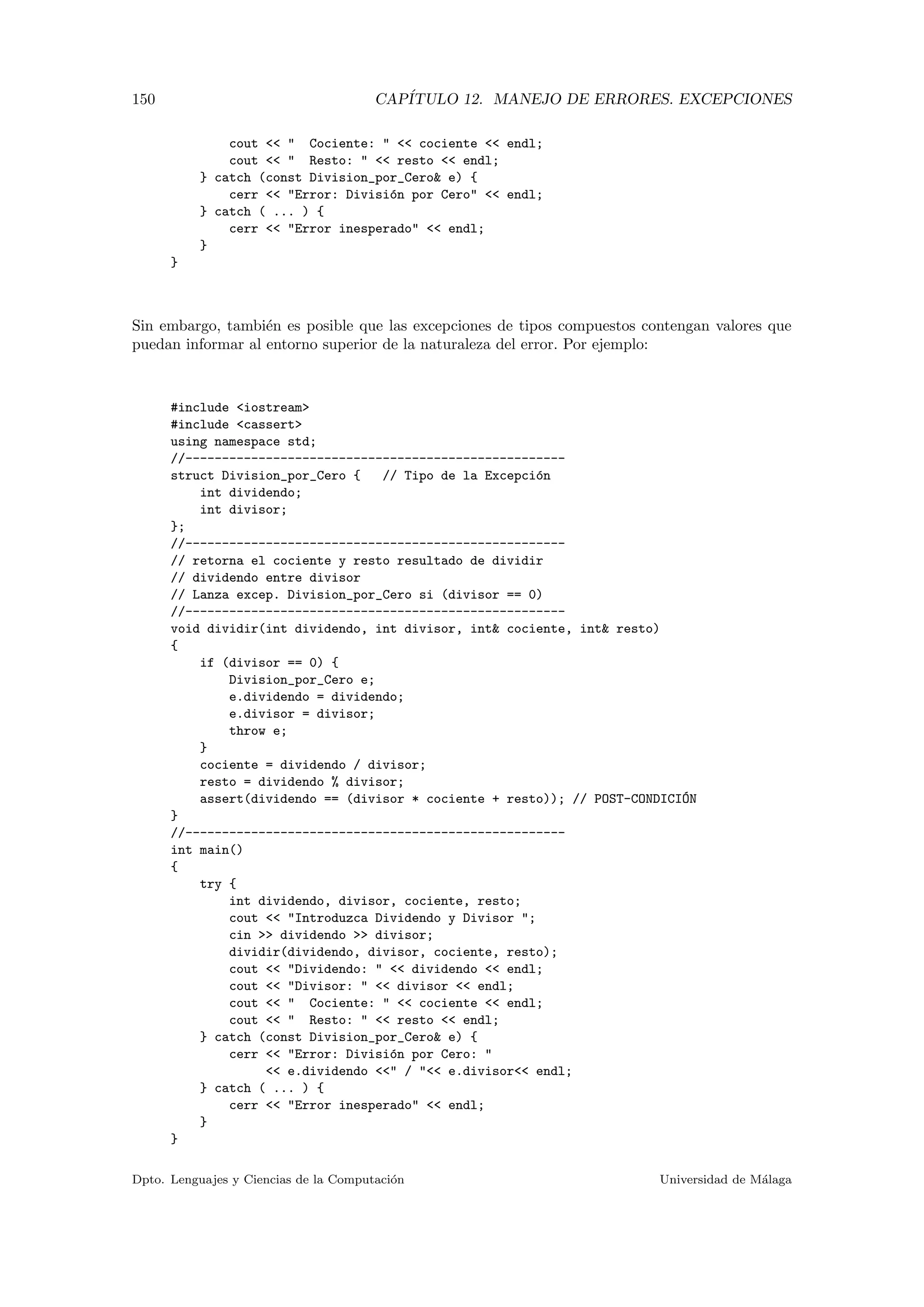 150 CAP´ITULO 12. MANEJO DE ERRORES. EXCEPCIONES
cout << " Cociente: " << cociente << endl;
cout << " Resto: " << resto << endl;
} catch (const Division_por_Cero& e) {
cerr << "Error: Divisi´on por Cero" << endl;
} catch ( ... ) {
cerr << "Error inesperado" << endl;
}
}
Sin embargo, tambi´en es posible que las excepciones de tipos compuestos contengan valores que
puedan informar al entorno superior de la naturaleza del error. Por ejemplo:
#include <iostream>
#include <cassert>
using namespace std;
//----------------------------------------------------
struct Division_por_Cero { // Tipo de la Excepci´on
int dividendo;
int divisor;
};
//----------------------------------------------------
// retorna el cociente y resto resultado de dividir
// dividendo entre divisor
// Lanza excep. Division_por_Cero si (divisor == 0)
//----------------------------------------------------
void dividir(int dividendo, int divisor, int& cociente, int& resto)
{
if (divisor == 0) {
Division_por_Cero e;
e.dividendo = dividendo;
e.divisor = divisor;
throw e;
}
cociente = dividendo / divisor;
resto = dividendo % divisor;
assert(dividendo == (divisor * cociente + resto)); // POST-CONDICI´ON
}
//----------------------------------------------------
int main()
{
try {
int dividendo, divisor, cociente, resto;
cout << "Introduzca Dividendo y Divisor ";
cin >> dividendo >> divisor;
dividir(dividendo, divisor, cociente, resto);
cout << "Dividendo: " << dividendo << endl;
cout << "Divisor: " << divisor << endl;
cout << " Cociente: " << cociente << endl;
cout << " Resto: " << resto << endl;
} catch (const Division_por_Cero& e) {
cerr << "Error: Divisi´on por Cero: "
<< e.dividendo <<" / "<< e.divisor<< endl;
} catch ( ... ) {
cerr << "Error inesperado" << endl;
}
}
Dpto. Lenguajes y Ciencias de la Computaci´on Universidad de M´alaga
 