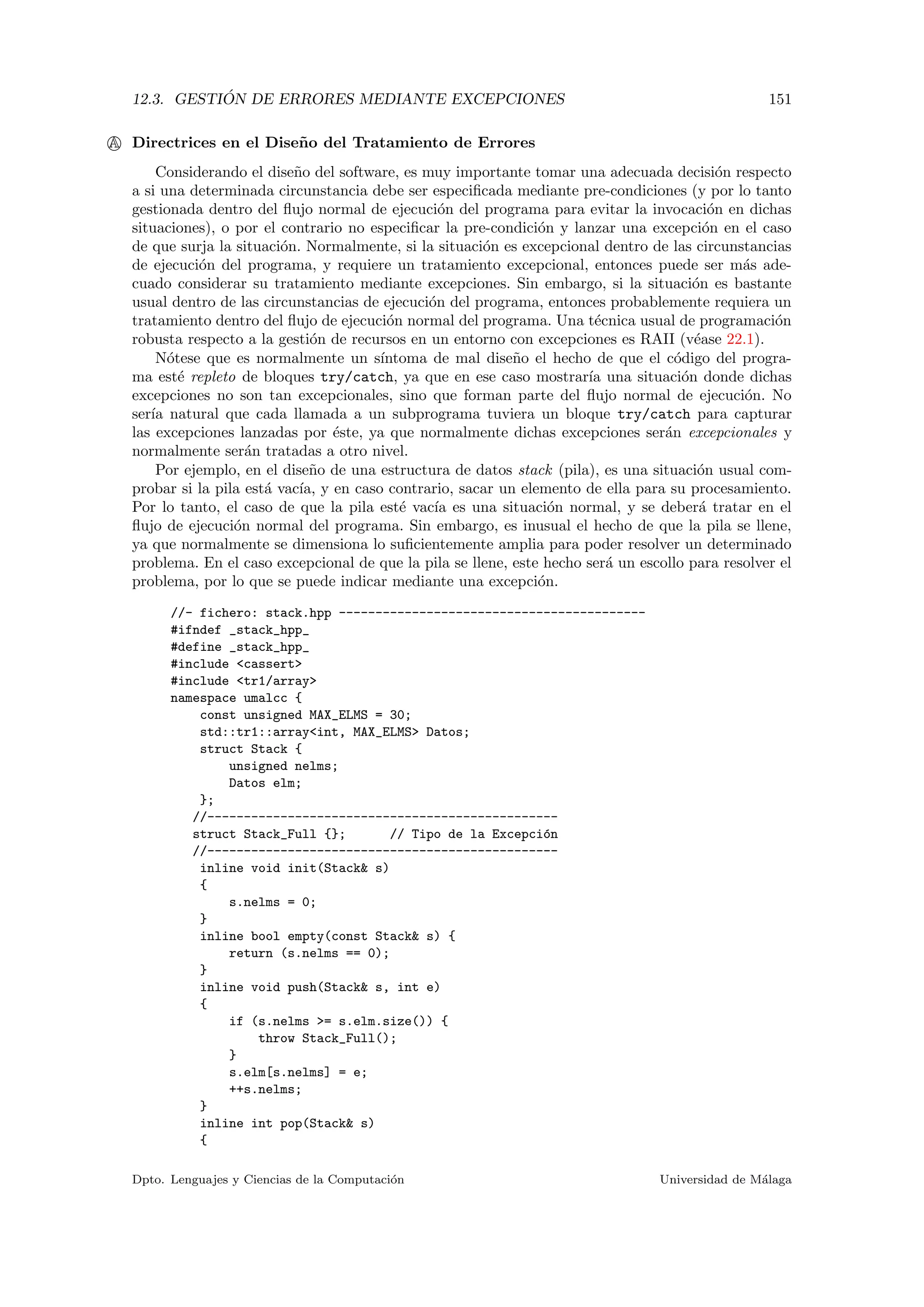 12.3. GESTI ´ON DE ERRORES MEDIANTE EXCEPCIONES 151
A Directrices en el Dise˜no del Tratamiento de Errores
Considerando el dise˜no del software, es muy importante tomar una adecuada decisi´on respecto
a si una determinada circunstancia debe ser especiﬁcada mediante pre-condiciones (y por lo tanto
gestionada dentro del ﬂujo normal de ejecuci´on del programa para evitar la invocaci´on en dichas
situaciones), o por el contrario no especiﬁcar la pre-condici´on y lanzar una excepci´on en el caso
de que surja la situaci´on. Normalmente, si la situaci´on es excepcional dentro de las circunstancias
de ejecuci´on del programa, y requiere un tratamiento excepcional, entonces puede ser m´as ade-
cuado considerar su tratamiento mediante excepciones. Sin embargo, si la situaci´on es bastante
usual dentro de las circunstancias de ejecuci´on del programa, entonces probablemente requiera un
tratamiento dentro del ﬂujo de ejecuci´on normal del programa. Una t´ecnica usual de programaci´on
robusta respecto a la gesti´on de recursos en un entorno con excepciones es RAII (v´ease 22.1).
N´otese que es normalmente un s´ıntoma de mal dise˜no el hecho de que el c´odigo del progra-
ma est´e repleto de bloques try/catch, ya que en ese caso mostrar´ıa una situaci´on donde dichas
excepciones no son tan excepcionales, sino que forman parte del ﬂujo normal de ejecuci´on. No
ser´ıa natural que cada llamada a un subprograma tuviera un bloque try/catch para capturar
las excepciones lanzadas por ´este, ya que normalmente dichas excepciones ser´an excepcionales y
normalmente ser´an tratadas a otro nivel.
Por ejemplo, en el dise˜no de una estructura de datos stack (pila), es una situaci´on usual com-
probar si la pila est´a vac´ıa, y en caso contrario, sacar un elemento de ella para su procesamiento.
Por lo tanto, el caso de que la pila est´e vac´ıa es una situaci´on normal, y se deber´a tratar en el
ﬂujo de ejecuci´on normal del programa. Sin embargo, es inusual el hecho de que la pila se llene,
ya que normalmente se dimensiona lo suﬁcientemente amplia para poder resolver un determinado
problema. En el caso excepcional de que la pila se llene, este hecho ser´a un escollo para resolver el
problema, por lo que se puede indicar mediante una excepci´on.
//- fichero: stack.hpp ------------------------------------------
#ifndef _stack_hpp_
#define _stack_hpp_
#include <cassert>
#include <tr1/array>
namespace umalcc {
const unsigned MAX_ELMS = 30;
std::tr1::array<int, MAX_ELMS> Datos;
struct Stack {
unsigned nelms;
Datos elm;
};
//------------------------------------------------
struct Stack_Full {}; // Tipo de la Excepci´on
//------------------------------------------------
inline void init(Stack& s)
{
s.nelms = 0;
}
inline bool empty(const Stack& s) {
return (s.nelms == 0);
}
inline void push(Stack& s, int e)
{
if (s.nelms >= s.elm.size()) {
throw Stack_Full();
}
s.elm[s.nelms] = e;
++s.nelms;
}
inline int pop(Stack& s)
{
Dpto. Lenguajes y Ciencias de la Computaci´on Universidad de M´alaga
 