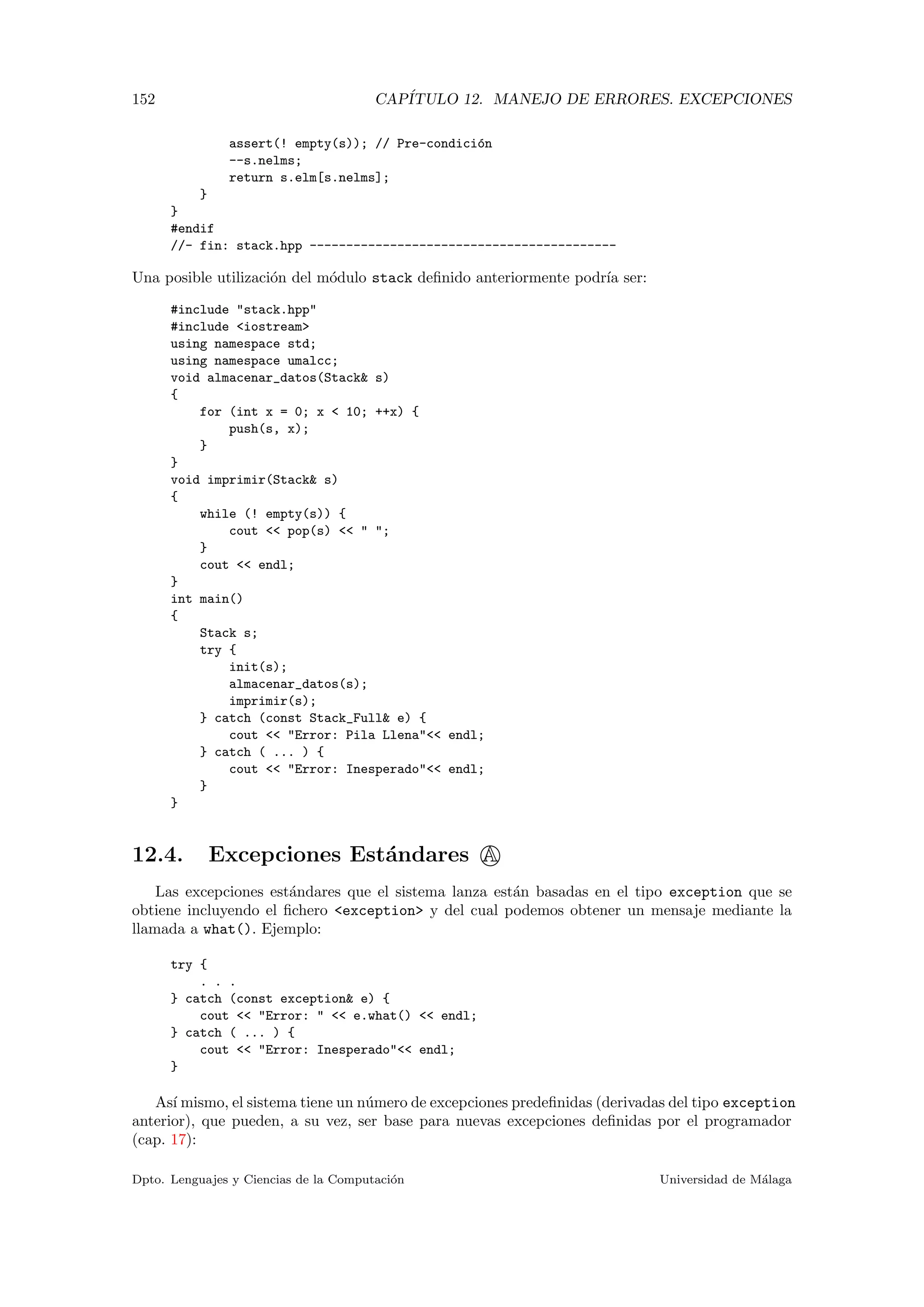 152 CAP´ITULO 12. MANEJO DE ERRORES. EXCEPCIONES
assert(! empty(s)); // Pre-condici´on
--s.nelms;
return s.elm[s.nelms];
}
}
#endif
//- fin: stack.hpp ------------------------------------------
Una posible utilizaci´on del m´odulo stack deﬁnido anteriormente podr´ıa ser:
#include "stack.hpp"
#include <iostream>
using namespace std;
using namespace umalcc;
void almacenar_datos(Stack& s)
{
for (int x = 0; x < 10; ++x) {
push(s, x);
}
}
void imprimir(Stack& s)
{
while (! empty(s)) {
cout << pop(s) << " ";
}
cout << endl;
}
int main()
{
Stack s;
try {
init(s);
almacenar_datos(s);
imprimir(s);
} catch (const Stack_Full& e) {
cout << "Error: Pila Llena"<< endl;
} catch ( ... ) {
cout << "Error: Inesperado"<< endl;
}
}
12.4. Excepciones Est´andares A
Las excepciones est´andares que el sistema lanza est´an basadas en el tipo exception que se
obtiene incluyendo el ﬁchero <exception> y del cual podemos obtener un mensaje mediante la
llamada a what(). Ejemplo:
try {
. . .
} catch (const exception& e) {
cout << "Error: " << e.what() << endl;
} catch ( ... ) {
cout << "Error: Inesperado"<< endl;
}
As´ı mismo, el sistema tiene un n´umero de excepciones predeﬁnidas (derivadas del tipo exception
anterior), que pueden, a su vez, ser base para nuevas excepciones deﬁnidas por el programador
(cap. 17):
Dpto. Lenguajes y Ciencias de la Computaci´on Universidad de M´alaga
 