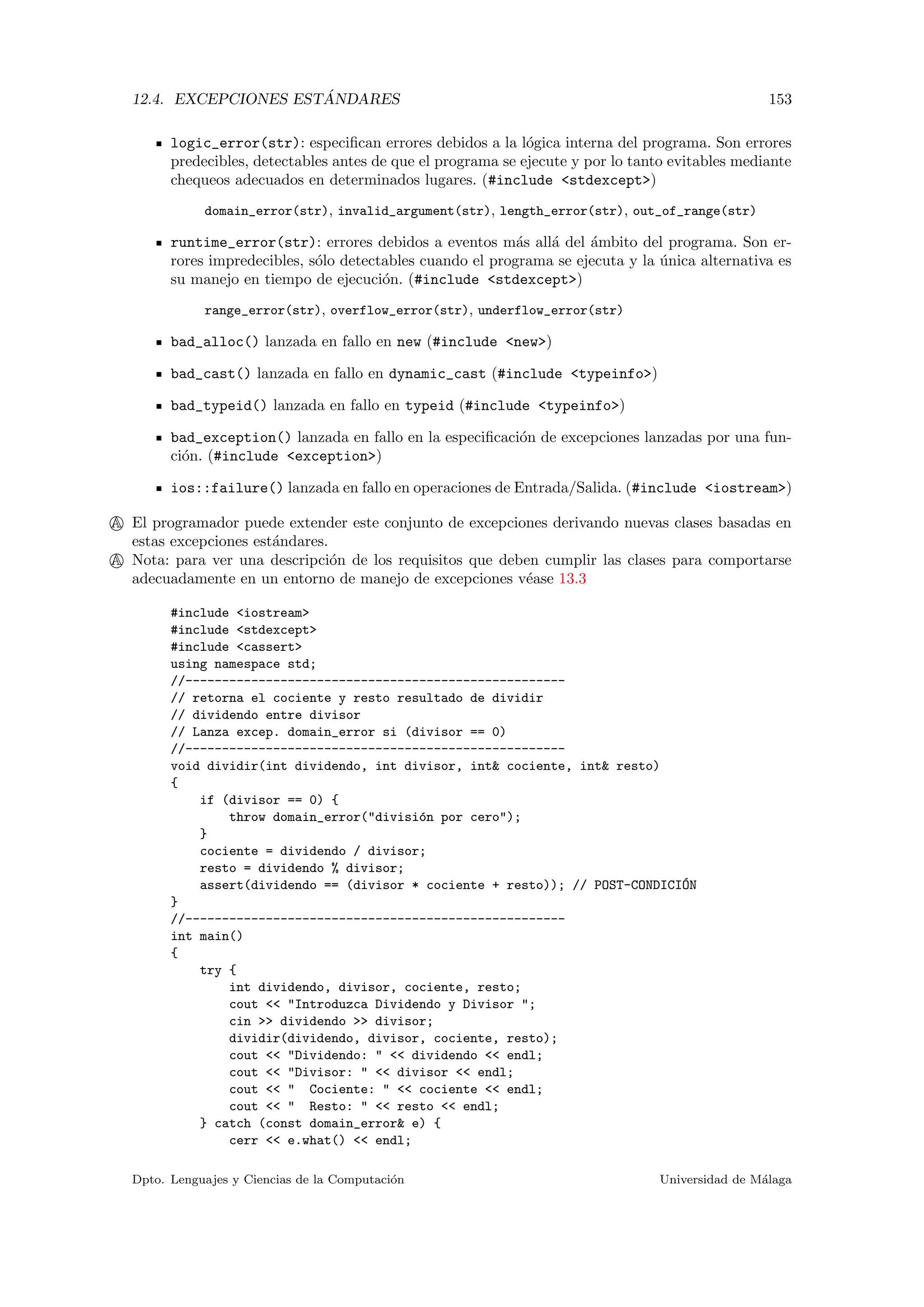 12.4. EXCEPCIONES EST ´ANDARES 153
logic_error(str): especiﬁcan errores debidos a la l´ogica interna del programa. Son errores
predecibles, detectables antes de que el programa se ejecute y por lo tanto evitables mediante
chequeos adecuados en determinados lugares. (#include <stdexcept>)
domain_error(str), invalid_argument(str), length_error(str), out_of_range(str)
runtime_error(str): errores debidos a eventos m´as all´a del ´ambito del programa. Son er-
rores impredecibles, s´olo detectables cuando el programa se ejecuta y la ´unica alternativa es
su manejo en tiempo de ejecuci´on. (#include <stdexcept>)
range_error(str), overflow_error(str), underflow_error(str)
bad_alloc() lanzada en fallo en new (#include <new>)
bad_cast() lanzada en fallo en dynamic_cast (#include <typeinfo>)
bad_typeid() lanzada en fallo en typeid (#include <typeinfo>)
bad_exception() lanzada en fallo en la especiﬁcaci´on de excepciones lanzadas por una fun-
ci´on. (#include <exception>)
ios::failure() lanzada en fallo en operaciones de Entrada/Salida. (#include <iostream>)
A El programador puede extender este conjunto de excepciones derivando nuevas clases basadas en
estas excepciones est´andares.
A Nota: para ver una descripci´on de los requisitos que deben cumplir las clases para comportarse
adecuadamente en un entorno de manejo de excepciones v´ease 13.3
#include <iostream>
#include <stdexcept>
#include <cassert>
using namespace std;
//----------------------------------------------------
// retorna el cociente y resto resultado de dividir
// dividendo entre divisor
// Lanza excep. domain_error si (divisor == 0)
//----------------------------------------------------
void dividir(int dividendo, int divisor, int& cociente, int& resto)
{
if (divisor == 0) {
throw domain_error("divisi´on por cero");
}
cociente = dividendo / divisor;
resto = dividendo % divisor;
assert(dividendo == (divisor * cociente + resto)); // POST-CONDICI´ON
}
//----------------------------------------------------
int main()
{
try {
int dividendo, divisor, cociente, resto;
cout << "Introduzca Dividendo y Divisor ";
cin >> dividendo >> divisor;
dividir(dividendo, divisor, cociente, resto);
cout << "Dividendo: " << dividendo << endl;
cout << "Divisor: " << divisor << endl;
cout << " Cociente: " << cociente << endl;
cout << " Resto: " << resto << endl;
} catch (const domain_error& e) {
cerr << e.what() << endl;
Dpto. Lenguajes y Ciencias de la Computaci´on Universidad de M´alaga
 