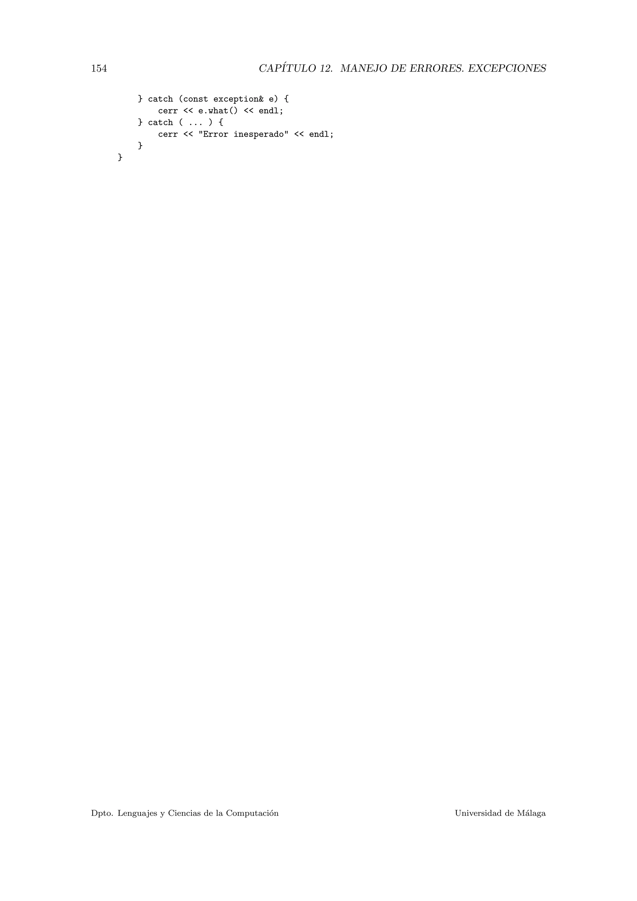 154 CAP´ITULO 12. MANEJO DE ERRORES. EXCEPCIONES
} catch (const exception& e) {
cerr << e.what() << endl;
} catch ( ... ) {
cerr << "Error inesperado" << endl;
}
}
Dpto. Lenguajes y Ciencias de la Computaci´on Universidad de M´alaga
 