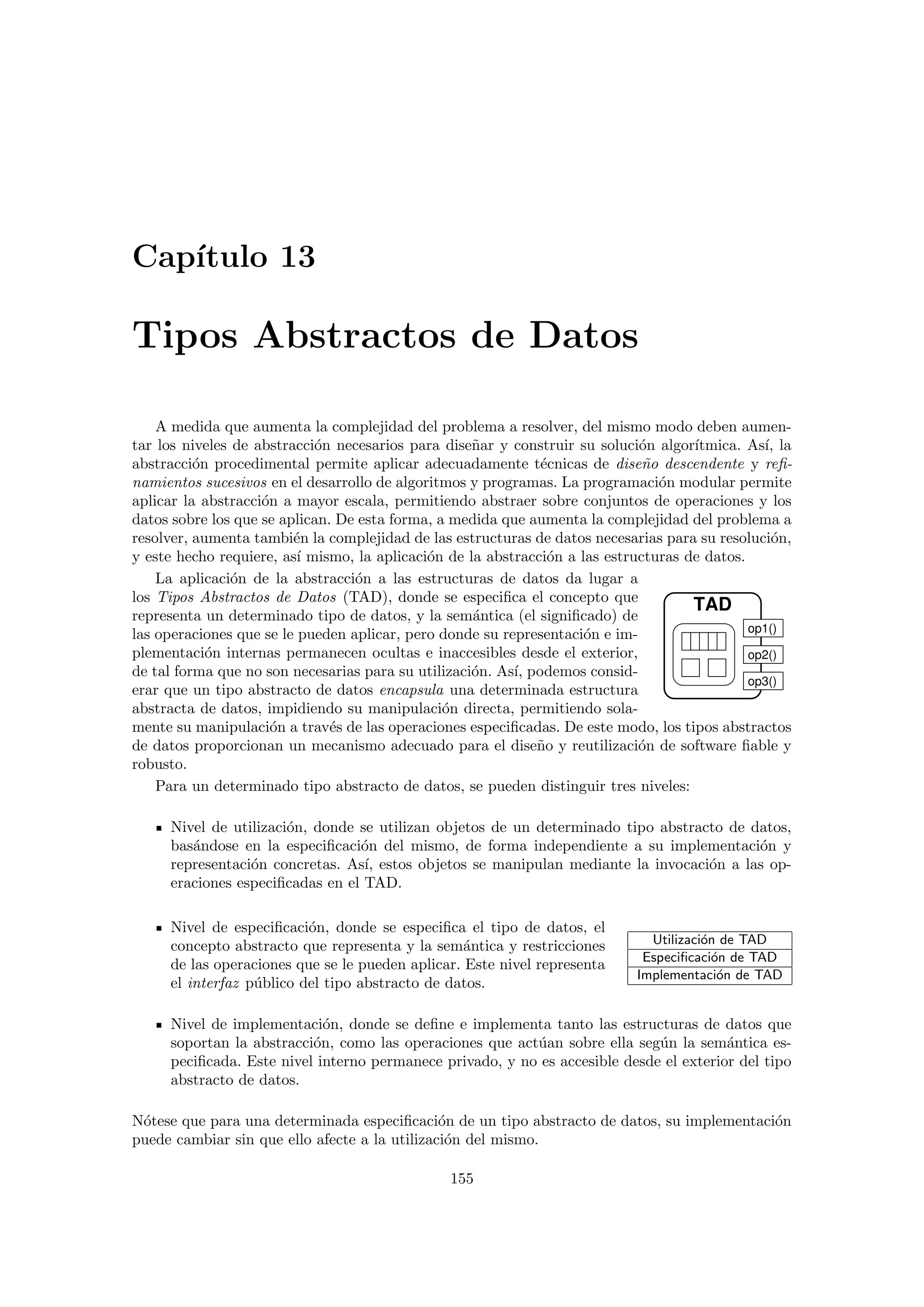 Cap´ıtulo 13
Tipos Abstractos de Datos
A medida que aumenta la complejidad del problema a resolver, del mismo modo deben aumen-
tar los niveles de abstracci´on necesarios para dise˜nar y construir su soluci´on algor´ıtmica. As´ı, la
abstracci´on procedimental permite aplicar adecuadamente t´ecnicas de dise˜no descendente y reﬁ-
namientos sucesivos en el desarrollo de algoritmos y programas. La programaci´on modular permite
aplicar la abstracci´on a mayor escala, permitiendo abstraer sobre conjuntos de operaciones y los
datos sobre los que se aplican. De esta forma, a medida que aumenta la complejidad del problema a
resolver, aumenta tambi´en la complejidad de las estructuras de datos necesarias para su resoluci´on,
y este hecho requiere, as´ı mismo, la aplicaci´on de la abstracci´on a las estructuras de datos.
TAD
op1()
op2()
op3()
La aplicaci´on de la abstracci´on a las estructuras de datos da lugar a
los Tipos Abstractos de Datos (TAD), donde se especiﬁca el concepto que
representa un determinado tipo de datos, y la sem´antica (el signiﬁcado) de
las operaciones que se le pueden aplicar, pero donde su representaci´on e im-
plementaci´on internas permanecen ocultas e inaccesibles desde el exterior,
de tal forma que no son necesarias para su utilizaci´on. As´ı, podemos consid-
erar que un tipo abstracto de datos encapsula una determinada estructura
abstracta de datos, impidiendo su manipulaci´on directa, permitiendo sola-
mente su manipulaci´on a trav´es de las operaciones especiﬁcadas. De este modo, los tipos abstractos
de datos proporcionan un mecanismo adecuado para el dise˜no y reutilizaci´on de software ﬁable y
robusto.
Para un determinado tipo abstracto de datos, se pueden distinguir tres niveles:
Nivel de utilizaci´on, donde se utilizan objetos de un determinado tipo abstracto de datos,
bas´andose en la especiﬁcaci´on del mismo, de forma independiente a su implementaci´on y
representaci´on concretas. As´ı, estos objetos se manipulan mediante la invocaci´on a las op-
eraciones especiﬁcadas en el TAD.
Nivel de especiﬁcaci´on, donde se especiﬁca el tipo de datos, el
concepto abstracto que representa y la sem´antica y restricciones
de las operaciones que se le pueden aplicar. Este nivel representa
el interfaz p´ublico del tipo abstracto de datos.
Utilizaci´on de TAD
Especiﬁcaci´on de TAD
Implementaci´on de TAD
Nivel de implementaci´on, donde se deﬁne e implementa tanto las estructuras de datos que
soportan la abstracci´on, como las operaciones que act´uan sobre ella seg´un la sem´antica es-
peciﬁcada. Este nivel interno permanece privado, y no es accesible desde el exterior del tipo
abstracto de datos.
N´otese que para una determinada especiﬁcaci´on de un tipo abstracto de datos, su implementaci´on
puede cambiar sin que ello afecte a la utilizaci´on del mismo.
155
 
