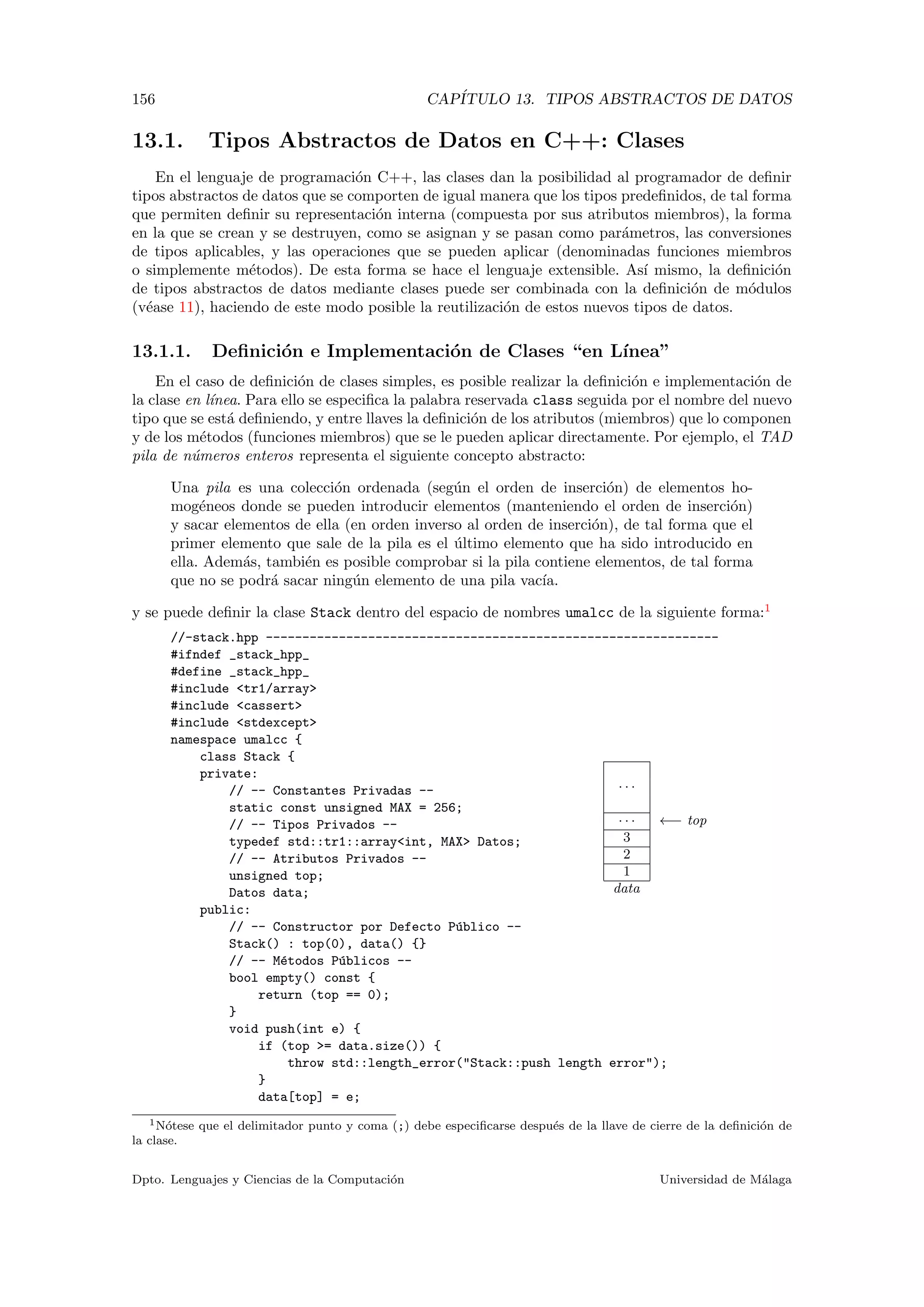 156 CAP´ITULO 13. TIPOS ABSTRACTOS DE DATOS
13.1. Tipos Abstractos de Datos en C++: Clases
En el lenguaje de programaci´on C++, las clases dan la posibilidad al programador de deﬁnir
tipos abstractos de datos que se comporten de igual manera que los tipos predeﬁnidos, de tal forma
que permiten deﬁnir su representaci´on interna (compuesta por sus atributos miembros), la forma
en la que se crean y se destruyen, como se asignan y se pasan como par´ametros, las conversiones
de tipos aplicables, y las operaciones que se pueden aplicar (denominadas funciones miembros
o simplemente m´etodos). De esta forma se hace el lenguaje extensible. As´ı mismo, la deﬁnici´on
de tipos abstractos de datos mediante clases puede ser combinada con la deﬁnici´on de m´odulos
(v´ease 11), haciendo de este modo posible la reutilizaci´on de estos nuevos tipos de datos.
13.1.1. Deﬁnici´on e Implementaci´on de Clases “en L´ınea”
En el caso de deﬁnici´on de clases simples, es posible realizar la deﬁnici´on e implementaci´on de
la clase en l´ınea. Para ello se especiﬁca la palabra reservada class seguida por el nombre del nuevo
tipo que se est´a deﬁniendo, y entre llaves la deﬁnici´on de los atributos (miembros) que lo componen
y de los m´etodos (funciones miembros) que se le pueden aplicar directamente. Por ejemplo, el TAD
pila de n´umeros enteros representa el siguiente concepto abstracto:
Una pila es una colecci´on ordenada (seg´un el orden de inserci´on) de elementos ho-
mog´eneos donde se pueden introducir elementos (manteniendo el orden de inserci´on)
y sacar elementos de ella (en orden inverso al orden de inserci´on), de tal forma que el
primer elemento que sale de la pila es el ´ultimo elemento que ha sido introducido en
ella. Adem´as, tambi´en es posible comprobar si la pila contiene elementos, de tal forma
que no se podr´a sacar ning´un elemento de una pila vac´ıa.
y se puede deﬁnir la clase Stack dentro del espacio de nombres umalcc de la siguiente forma:1
· · ·
· · · ←− top
3
2
1
data
//-stack.hpp --------------------------------------------------------------
#ifndef _stack_hpp_
#define _stack_hpp_
#include <tr1/array>
#include <cassert>
#include <stdexcept>
namespace umalcc {
class Stack {
private:
// -- Constantes Privadas --
static const unsigned MAX = 256;
// -- Tipos Privados --
typedef std::tr1::array<int, MAX> Datos;
// -- Atributos Privados --
unsigned top;
Datos data;
public:
// -- Constructor por Defecto P´ublico --
Stack() : top(0), data() {}
// -- M´etodos P´ublicos --
bool empty() const {
return (top == 0);
}
void push(int e) {
if (top >= data.size()) {
throw std::length_error("Stack::push length error");
}
data[top] = e;
1N´otese que el delimitador punto y coma (;) debe especiﬁcarse despu´es de la llave de cierre de la deﬁnici´on de
la clase.
Dpto. Lenguajes y Ciencias de la Computaci´on Universidad de M´alaga
 