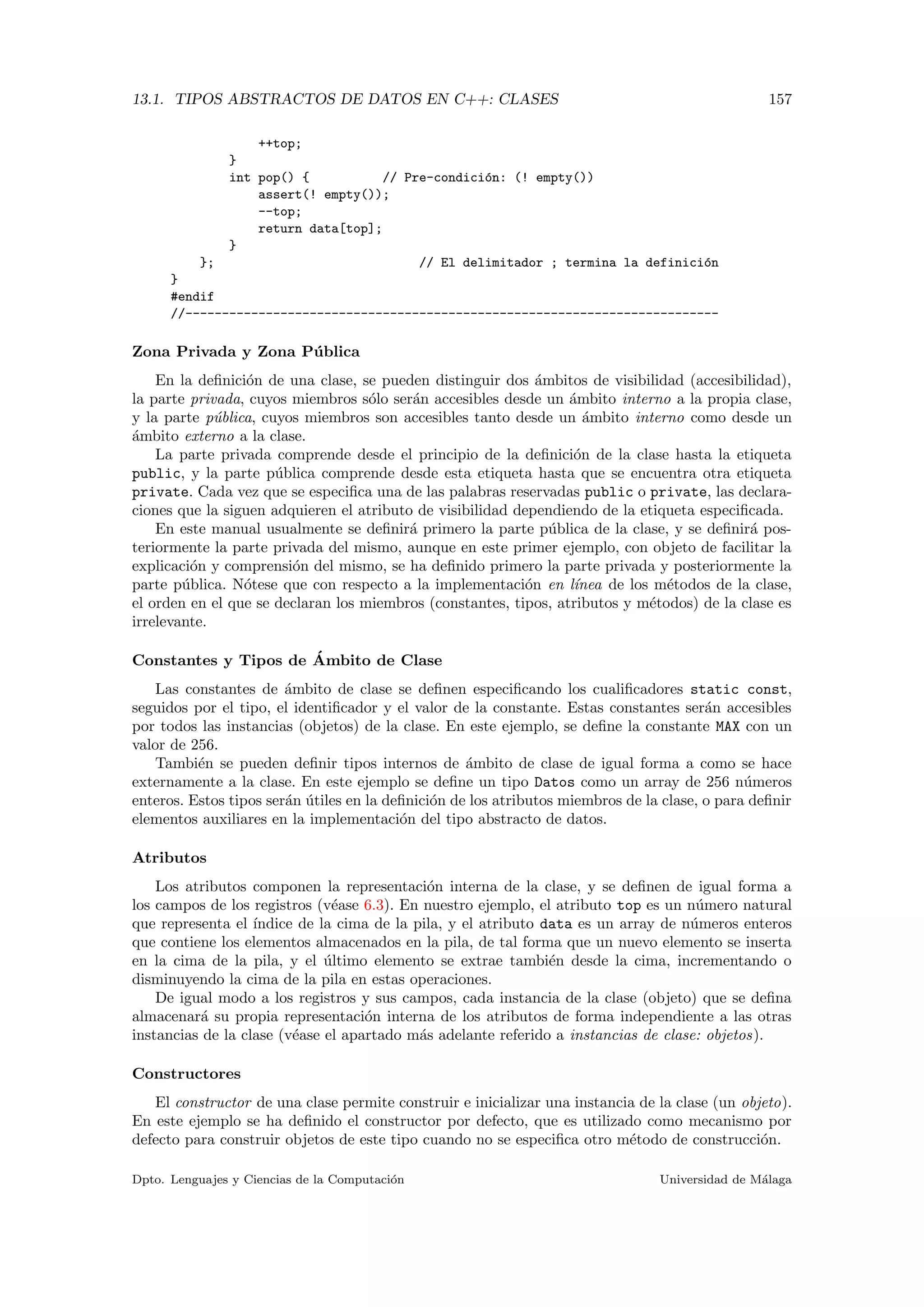 13.1. TIPOS ABSTRACTOS DE DATOS EN C++: CLASES 157
++top;
}
int pop() { // Pre-condici´on: (! empty())
assert(! empty());
--top;
return data[top];
}
}; // El delimitador ; termina la definici´on
}
#endif
//-------------------------------------------------------------------------
Zona Privada y Zona P´ublica
En la deﬁnici´on de una clase, se pueden distinguir dos ´ambitos de visibilidad (accesibilidad),
la parte privada, cuyos miembros s´olo ser´an accesibles desde un ´ambito interno a la propia clase,
y la parte p´ublica, cuyos miembros son accesibles tanto desde un ´ambito interno como desde un
´ambito externo a la clase.
La parte privada comprende desde el principio de la deﬁnici´on de la clase hasta la etiqueta
public, y la parte p´ublica comprende desde esta etiqueta hasta que se encuentra otra etiqueta
private. Cada vez que se especiﬁca una de las palabras reservadas public o private, las declara-
ciones que la siguen adquieren el atributo de visibilidad dependiendo de la etiqueta especiﬁcada.
En este manual usualmente se deﬁnir´a primero la parte p´ublica de la clase, y se deﬁnir´a pos-
teriormente la parte privada del mismo, aunque en este primer ejemplo, con objeto de facilitar la
explicaci´on y comprensi´on del mismo, se ha deﬁnido primero la parte privada y posteriormente la
parte p´ublica. N´otese que con respecto a la implementaci´on en l´ınea de los m´etodos de la clase,
el orden en el que se declaran los miembros (constantes, tipos, atributos y m´etodos) de la clase es
irrelevante.
Constantes y Tipos de ´Ambito de Clase
Las constantes de ´ambito de clase se deﬁnen especiﬁcando los cualiﬁcadores static const,
seguidos por el tipo, el identiﬁcador y el valor de la constante. Estas constantes ser´an accesibles
por todos las instancias (objetos) de la clase. En este ejemplo, se deﬁne la constante MAX con un
valor de 256.
Tambi´en se pueden deﬁnir tipos internos de ´ambito de clase de igual forma a como se hace
externamente a la clase. En este ejemplo se deﬁne un tipo Datos como un array de 256 n´umeros
enteros. Estos tipos ser´an ´utiles en la deﬁnici´on de los atributos miembros de la clase, o para deﬁnir
elementos auxiliares en la implementaci´on del tipo abstracto de datos.
Atributos
Los atributos componen la representaci´on interna de la clase, y se deﬁnen de igual forma a
los campos de los registros (v´ease 6.3). En nuestro ejemplo, el atributo top es un n´umero natural
que representa el ´ındice de la cima de la pila, y el atributo data es un array de n´umeros enteros
que contiene los elementos almacenados en la pila, de tal forma que un nuevo elemento se inserta
en la cima de la pila, y el ´ultimo elemento se extrae tambi´en desde la cima, incrementando o
disminuyendo la cima de la pila en estas operaciones.
De igual modo a los registros y sus campos, cada instancia de la clase (objeto) que se deﬁna
almacenar´a su propia representaci´on interna de los atributos de forma independiente a las otras
instancias de la clase (v´ease el apartado m´as adelante referido a instancias de clase: objetos).
Constructores
El constructor de una clase permite construir e inicializar una instancia de la clase (un objeto).
En este ejemplo se ha deﬁnido el constructor por defecto, que es utilizado como mecanismo por
defecto para construir objetos de este tipo cuando no se especiﬁca otro m´etodo de construcci´on.
Dpto. Lenguajes y Ciencias de la Computaci´on Universidad de M´alaga
 