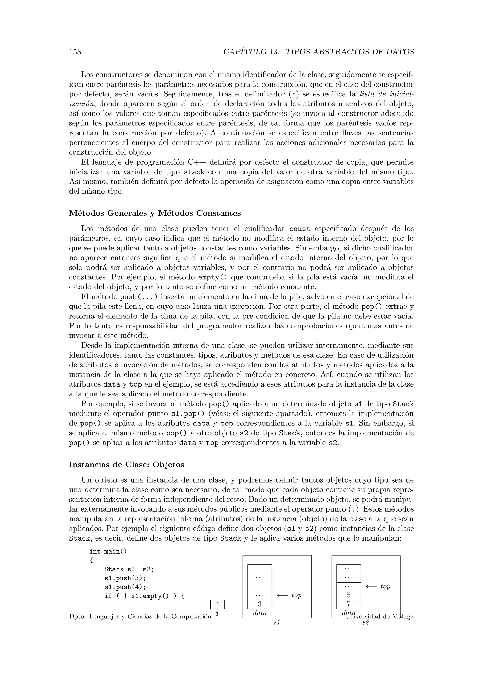 158 CAP´ITULO 13. TIPOS ABSTRACTOS DE DATOS
Los constructores se denominan con el mismo identiﬁcador de la clase, seguidamente se especif-
ican entre par´entesis los par´ametros necesarios para la construcci´on, que en el caso del constructor
por defecto, ser´an vac´ıos. Seguidamente, tras el delimitador (:) se especiﬁca la lista de inicial-
izaci´on, donde aparecen seg´un el orden de declaraci´on todos los atributos miembros del objeto,
as´ı como los valores que toman especiﬁcados entre par´entesis (se invoca al constructor adecuado
seg´un los par´ametros especiﬁcados entre par´entesis, de tal forma que los par´entesis vac´ıos rep-
resentan la construcci´on por defecto). A continuaci´on se especiﬁcan entre llaves las sentencias
pertenecientes al cuerpo del constructor para realizar las acciones adicionales necesarias para la
construcci´on del objeto.
El lenguaje de programaci´on C++ deﬁnir´a por defecto el constructor de copia, que permite
inicializar una variable de tipo stack con una copia del valor de otra variable del mismo tipo.
As´ı mismo, tambi´en deﬁnir´a por defecto la operaci´on de asignaci´on como una copia entre variables
del mismo tipo.
M´etodos Generales y M´etodos Constantes
Los m´etodos de una clase pueden tener el cualiﬁcador const especiﬁcado despu´es de los
par´ametros, en cuyo caso indica que el m´etodo no modiﬁca el estado interno del objeto, por lo
que se puede aplicar tanto a objetos constantes como variables. Sin embargo, si dicho cualiﬁcador
no aparece entonces signiﬁca que el m´etodo si modiﬁca el estado interno del objeto, por lo que
s´olo podr´a ser aplicado a objetos variables, y por el contrario no podr´a ser aplicado a objetos
constantes. Por ejemplo, el m´etodo empty() que comprueba si la pila est´a vac´ıa, no modiﬁca el
estado del objeto, y por lo tanto se deﬁne como un m´etodo constante.
El m´etodo push(...) inserta un elemento en la cima de la pila, salvo en el caso excepcional de
que la pila est´e llena, en cuyo caso lanza una excepci´on. Por otra parte, el m´etodo pop() extrae y
retorna el elemento de la cima de la pila, con la pre-condici´on de que la pila no debe estar vac´ıa.
Por lo tanto es responsabilidad del programador realizar las comprobaciones oportunas antes de
invocar a este m´etodo.
Desde la implementaci´on interna de una clase, se pueden utilizar internamente, mediante sus
identiﬁcadores, tanto las constantes, tipos, atributos y m´etodos de esa clase. En caso de utilizaci´on
de atributos e invocaci´on de m´etodos, se corresponden con los atributos y m´etodos aplicados a la
instancia de la clase a la que se haya aplicado el m´etodo en concreto. As´ı, cuando se utilizan los
atributos data y top en el ejemplo, se est´a accediendo a esos atributos para la instancia de la clase
a la que le sea aplicado el m´etodo correspondiente.
Por ejemplo, si se invoca al m´etodo pop() aplicado a un determinado objeto s1 de tipo Stack
mediante el operador punto s1.pop() (v´ease el siguiente apartado), entonces la implementaci´on
de pop() se aplica a los atributos data y top correspondientes a la variable s1. Sin embargo, si
se aplica el mismo m´etodo pop() a otro objeto s2 de tipo Stack, entonces la implementaci´on de
pop() se aplica a los atributos data y top correspondientes a la variable s2.
Instancias de Clase: Objetos
Un objeto es una instancia de una clase, y podremos deﬁnir tantos objetos cuyo tipo sea de
una determinada clase como sea necesario, de tal modo que cada objeto contiene su propia repre-
sentaci´on interna de forma independiente del resto. Dado un determinado objeto, se podr´a manipu-
lar externamente invocando a sus m´etodos p´ublicos mediante el operador punto (.). Estos m´etodos
manipular´an la representaci´on interna (atributos) de la instancia (objeto) de la clase a la que sean
aplicados. Por ejemplo el siguiente c´odigo deﬁne dos objetos (s1 y s2) como instancias de la clase
Stack, es decir, deﬁne dos objetos de tipo Stack y le aplica varios m´etodos que lo manipulan:
4
x
· · ·
· · · ←− top
3
data
s1
· · ·
· · ·
· · · ←− top
5
7
data
s2
int main()
{
Stack s1, s2;
s1.push(3);
s1.push(4);
if ( ! s1.empty() ) {
Dpto. Lenguajes y Ciencias de la Computaci´on Universidad de M´alaga
 