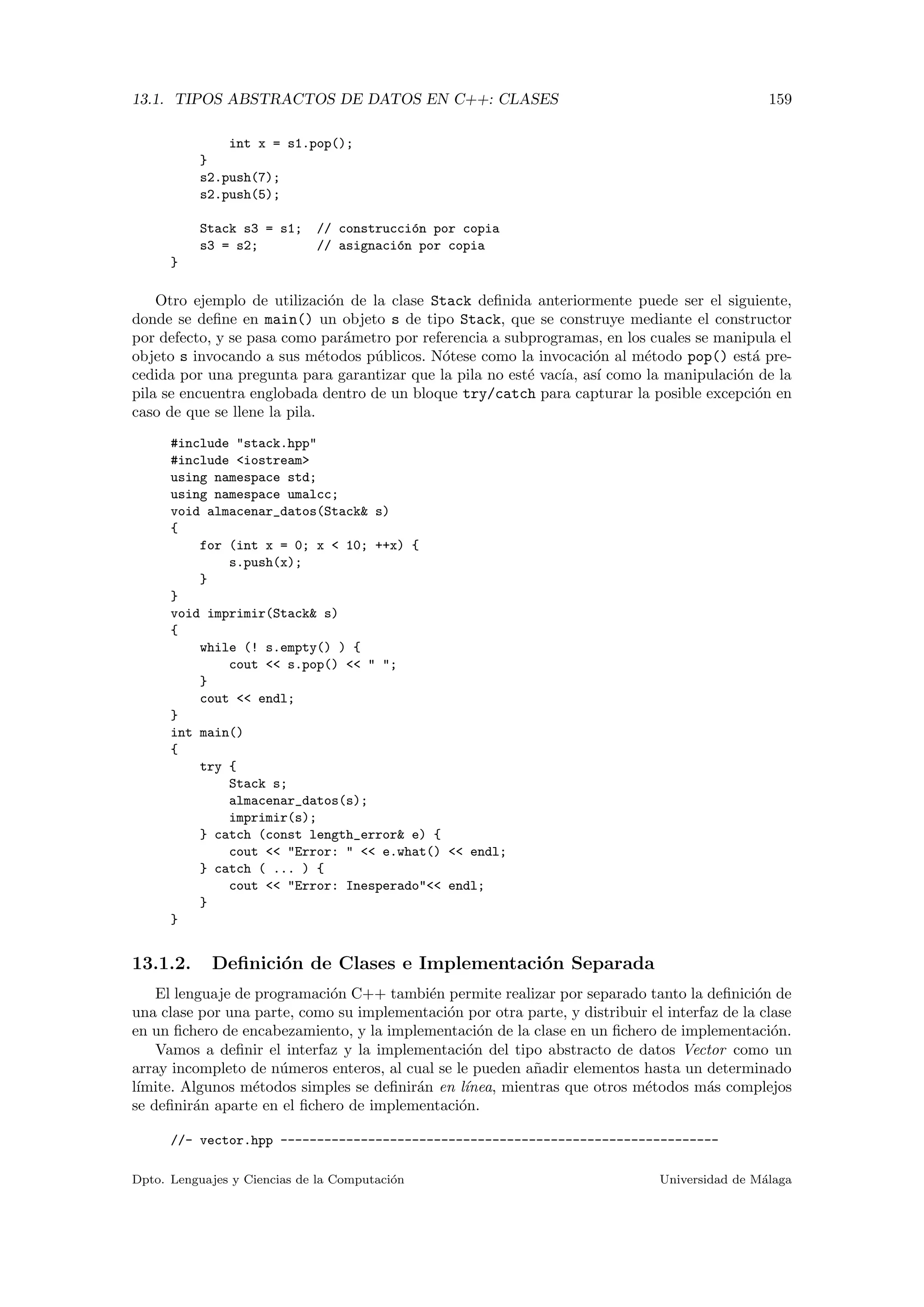 13.1. TIPOS ABSTRACTOS DE DATOS EN C++: CLASES 159
int x = s1.pop();
}
s2.push(7);
s2.push(5);
Stack s3 = s1; // construcci´on por copia
s3 = s2; // asignaci´on por copia
}
Otro ejemplo de utilizaci´on de la clase Stack deﬁnida anteriormente puede ser el siguiente,
donde se deﬁne en main() un objeto s de tipo Stack, que se construye mediante el constructor
por defecto, y se pasa como par´ametro por referencia a subprogramas, en los cuales se manipula el
objeto s invocando a sus m´etodos p´ublicos. N´otese como la invocaci´on al m´etodo pop() est´a pre-
cedida por una pregunta para garantizar que la pila no est´e vac´ıa, as´ı como la manipulaci´on de la
pila se encuentra englobada dentro de un bloque try/catch para capturar la posible excepci´on en
caso de que se llene la pila.
#include "stack.hpp"
#include <iostream>
using namespace std;
using namespace umalcc;
void almacenar_datos(Stack& s)
{
for (int x = 0; x < 10; ++x) {
s.push(x);
}
}
void imprimir(Stack& s)
{
while (! s.empty() ) {
cout << s.pop() << " ";
}
cout << endl;
}
int main()
{
try {
Stack s;
almacenar_datos(s);
imprimir(s);
} catch (const length_error& e) {
cout << "Error: " << e.what() << endl;
} catch ( ... ) {
cout << "Error: Inesperado"<< endl;
}
}
13.1.2. Deﬁnici´on de Clases e Implementaci´on Separada
El lenguaje de programaci´on C++ tambi´en permite realizar por separado tanto la deﬁnici´on de
una clase por una parte, como su implementaci´on por otra parte, y distribuir el interfaz de la clase
en un ﬁchero de encabezamiento, y la implementaci´on de la clase en un ﬁchero de implementaci´on.
Vamos a deﬁnir el interfaz y la implementaci´on del tipo abstracto de datos Vector como un
array incompleto de n´umeros enteros, al cual se le pueden a˜nadir elementos hasta un determinado
l´ımite. Algunos m´etodos simples se deﬁnir´an en l´ınea, mientras que otros m´etodos m´as complejos
se deﬁnir´an aparte en el ﬁchero de implementaci´on.
//- vector.hpp ------------------------------------------------------------
Dpto. Lenguajes y Ciencias de la Computaci´on Universidad de M´alaga
 