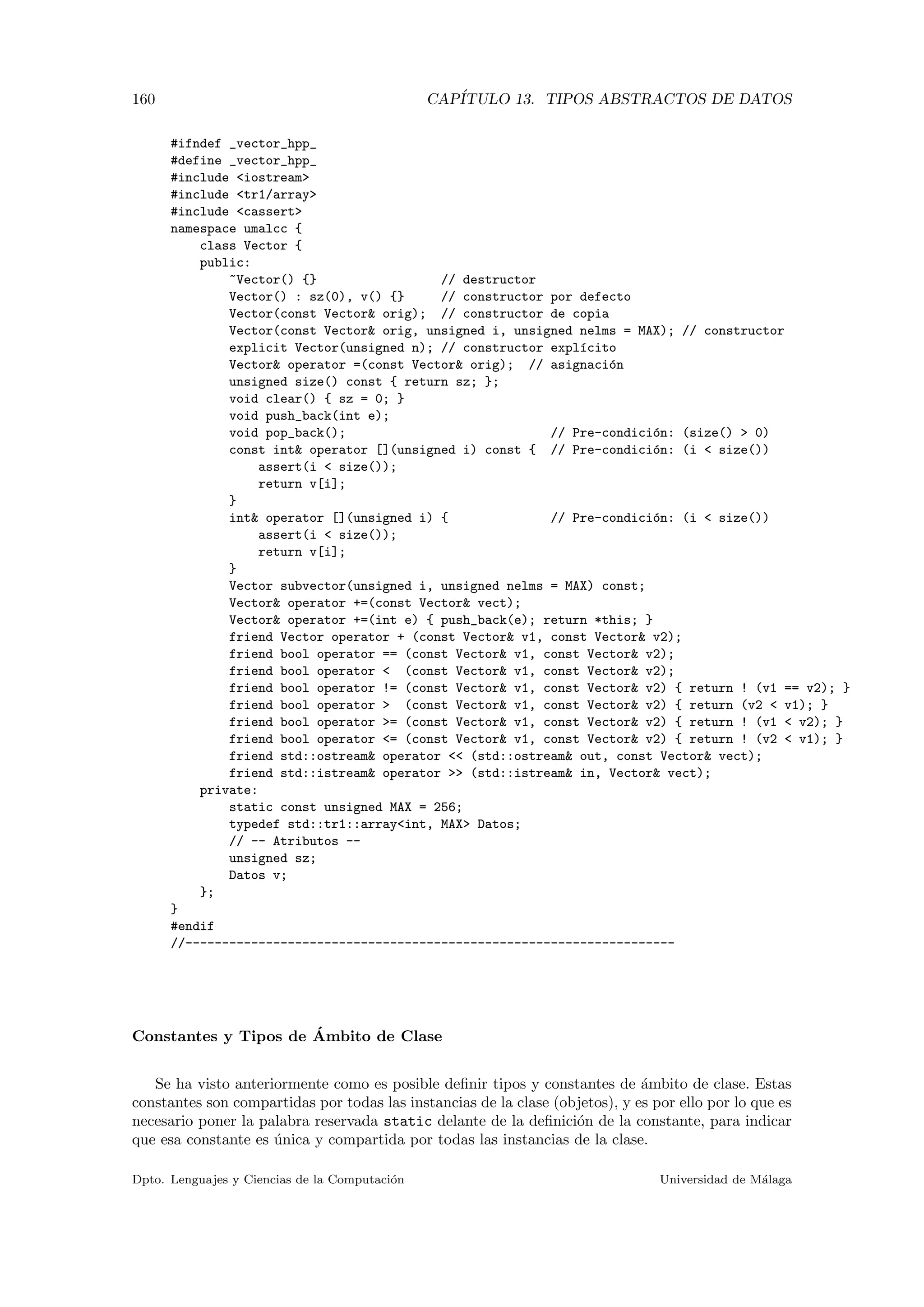 160 CAP´ITULO 13. TIPOS ABSTRACTOS DE DATOS
#ifndef _vector_hpp_
#define _vector_hpp_
#include <iostream>
#include <tr1/array>
#include <cassert>
namespace umalcc {
class Vector {
public:
~Vector() {} // destructor
Vector() : sz(0), v() {} // constructor por defecto
Vector(const Vector& orig); // constructor de copia
Vector(const Vector& orig, unsigned i, unsigned nelms = MAX); // constructor
explicit Vector(unsigned n); // constructor expl´ıcito
Vector& operator =(const Vector& orig); // asignaci´on
unsigned size() const { return sz; };
void clear() { sz = 0; }
void push_back(int e);
void pop_back(); // Pre-condici´on: (size() > 0)
const int& operator [](unsigned i) const { // Pre-condici´on: (i < size())
assert(i < size());
return v[i];
}
int& operator [](unsigned i) { // Pre-condici´on: (i < size())
assert(i < size());
return v[i];
}
Vector subvector(unsigned i, unsigned nelms = MAX) const;
Vector& operator +=(const Vector& vect);
Vector& operator +=(int e) { push_back(e); return *this; }
friend Vector operator + (const Vector& v1, const Vector& v2);
friend bool operator == (const Vector& v1, const Vector& v2);
friend bool operator < (const Vector& v1, const Vector& v2);
friend bool operator != (const Vector& v1, const Vector& v2) { return ! (v1 == v2); }
friend bool operator > (const Vector& v1, const Vector& v2) { return (v2 < v1); }
friend bool operator >= (const Vector& v1, const Vector& v2) { return ! (v1 < v2); }
friend bool operator <= (const Vector& v1, const Vector& v2) { return ! (v2 < v1); }
friend std::ostream& operator << (std::ostream& out, const Vector& vect);
friend std::istream& operator >> (std::istream& in, Vector& vect);
private:
static const unsigned MAX = 256;
typedef std::tr1::array<int, MAX> Datos;
// -- Atributos --
unsigned sz;
Datos v;
};
}
#endif
//-------------------------------------------------------------------
Constantes y Tipos de ´Ambito de Clase
Se ha visto anteriormente como es posible deﬁnir tipos y constantes de ´ambito de clase. Estas
constantes son compartidas por todas las instancias de la clase (objetos), y es por ello por lo que es
necesario poner la palabra reservada static delante de la deﬁnici´on de la constante, para indicar
que esa constante es ´unica y compartida por todas las instancias de la clase.
Dpto. Lenguajes y Ciencias de la Computaci´on Universidad de M´alaga
 